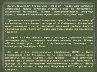 Василь Григорович Кричевський (1873–1952) – український художник,
архітектор, графік, художник театру і кіно та декоративно-
ужиткового мистецтва, доктор мистецтвознавства, професор,
педагог, почесний дійсний член Української вільної академії наук.
Працював як театральний декоратор з 1907 р. Виготовляв декорації
та костюми для київського театру М. К. Садовського. Кричевський
став новатором у галузі української книжкової графіки, блискуче
оформивши твори багатьох українських письменників та обкладинки
часописів.
У період УНР був обраний першим ректором Державної академії
мистецтва (1917), у створенні якої брав активну участь. Пізніше
обіймав професорські посади в Архітектурному інституті та
Мистецькому інституті в Києві.
Від 1925 р. був консультантом кінофабрики ВУФКу в Одесі.
Співпрацював з Ю. Яновським та О. Довженком. Оформив низку
історичних фільмів, зокрема «Тарас Трясило» і «Тарас Шевченко»
(обидва 1926), а також славетний фільм О. Довженка «Звенигора». У
1937–1938 рр. був мистецьким консультантом кінофільму «Назар
Стодоля» та першого кольорового кінофільму в УРСР «Сорочинський
ярмарок».
 