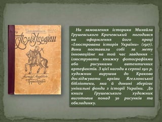 На замовлення історика Михайла
Грушевського Кричевський погодився
на оформлення його праці
«Ілюстрована історія України» (1917).
Вони поставили собі за мету
інноваційне на той час завдання –
ілюструвати книжку фотографіями
або рисунками автентичних
артефактів. З цієї нагоди в серпні 1911 р.
художник вирушив до Кракова
досліджувати архіви Ягеллонської
бібліотеки, яка й донині зберігає
унікальні фонди з історії України. До
книги Грушевського художник
виготовив понад 30 рисунків та
обкладинку.
 