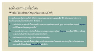 องค์การการท่องเที่ยวโลก
World Tourism Organization (2003)
การท่องเที่ยวของโลกในศตวรรษที่ 21 ใช้หลักการของแผนแม่บทของโลก (Agenda 21) เป็นกรอบในการจัดการการ
ท่องเที่ยวอย่างยั่งยืน โดยคานึงถึงหลักการ 4 ประการ คือ
1. การดาเนินกิจการการท่องเที่ยวในขอบเขตที่ความสามารถการรองรับของธรรมชาติ ชุมชน ขนบธรรมเนียม ประเพณี วัฒนธรรม
และวิถีชีวิตความเป็นอยู่ของชุมชนจะมีได้
2. ความตระหนักในกิจกรรมการท่องเที่ยวที่จะมีผลกระทบต่อชุมชน ขนบธรรมเนียม วัฒนธรรมประเพณีและวิถีชีวิตความเป็นอยู่
ของชุมชนอันเป็นเอกลักษณ์และอัตลักษณ์ของชุมชนท้องถิ่น
3. การมีส่วนร่วมของเจ้าบ้านและผู้มาเยือนต่อกิจกรรมการท่องเที่ยว
4. การเชื่อมร้อยประสานความจาเป็นต่อการพัฒนาทางเลือกของชุมชนและกาหนดแผนงานทางเศรษฐกิจ การดารงอยู่ของชุมชน
และการอนุรักษ์สิ่งแวดล้อมและวัฒนธรรมท้องถิ่นอย่างยั่งยืน
 