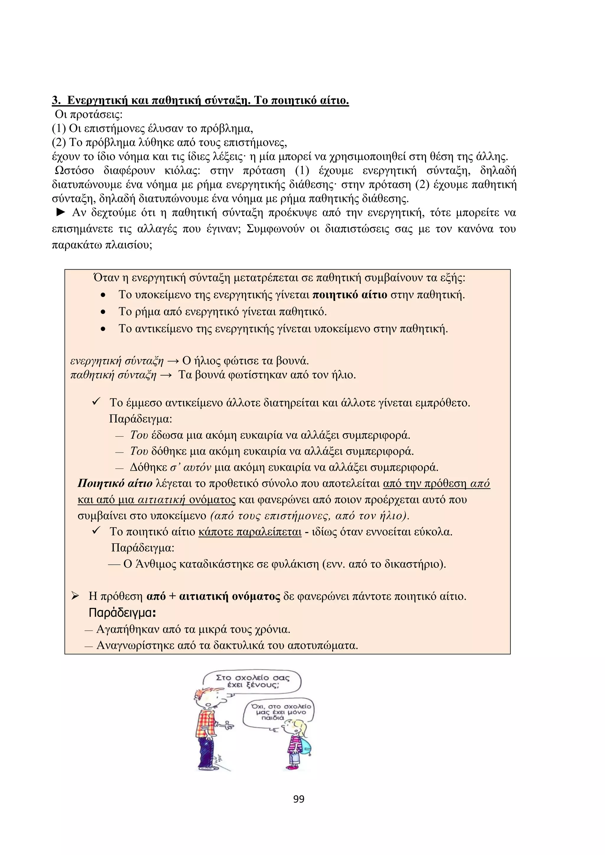 99
3. Ενεργητική και παθητική σύνταξη. Το ποιητικό αίτιο.
Οι προτάσεις:
(1) Οι επιστήμονες έλυσαν το πρόβλημα,
(2) Το πρόβλημα λύθηκε από τους επιστήμονες,
έχουν το ίδιο νόημα και τις ίδιες λέξεις· η μία μπορεί να χρησιμοποιηθεί στη θέση της άλλης.
Ωστόσο διαφέρουν κιόλας: στην πρόταση (1) έχουμε ενεργητική σύνταξη, δηλαδή
διατυπώνουμε ένα νόημα με ρήμα ενεργητικής διάθεσης· στην πρόταση (2) έχουμε παθητική
σύνταξη, δηλαδή διατυπώνουμε ένα νόημα με ρήμα παθητικής διάθεσης.
► Αν δεχτούμε ότι η παθητική σύνταξη προέκυψε από την ενεργητική, τότε μπορείτε να
επισημάνετε τις αλλαγές που έγιναν; Συμφωνούν οι διαπιστώσεις σας με τον κανόνα του
παρακάτω πλαισίου;
Όταν η ενεργητική σύνταξη μετατρέπεται σε παθητική συμβαίνουν τα εξής:
• Το υποκείμενο της ενεργητικής γίνεται ποιητικό αίτιο στην παθητική.
• Το ρήμα από ενεργητικό γίνεται παθητικό.
• Το αντικείμενο της ενεργητικής γίνεται υποκείμενο στην παθητική.
ενεργητική σύνταξη → Ο ήλιος φώτισε τα βουνά.
παθητική σύνταξη → Τα βουνά φωτίστηκαν από τον ήλιο.
✓ Το έμμεσο αντικείμενο άλλοτε διατηρείται και άλλοτε γίνεται εμπρόθετο.
Παράδειγμα:
— Του έδωσα μια ακόμη ευκαιρία να αλλάξει συμπεριφορά.
— Του δόθηκε μια ακόμη ευκαιρία να αλλάξει συμπεριφορά.
— Δόθηκε σ’ αυτόν μια ακόμη ευκαιρία να αλλάξει συμπεριφορά.
Ποιητικό αίτιο λέγεται το προθετικό σύνολο που αποτελείται από την πρόθεση από
και από μια αιτιατική ονόματος και φανερώνει από ποιον προέρχεται αυτό που
συμβαίνει στο υποκείμενο (από τους επιστήμονες, από τον ήλιο).
✓ Το ποιητικό αίτιο κάποτε παραλείπεται - ιδίως όταν εννοείται εύκολα.
Παράδειγμα:
— Ο Άνθιμος καταδικάστηκε σε φυλάκιση (ενν. από το δικαστήριο).
➢ Η πρόθεση από + αιτιατική ονόματος δε φανερώνει πάντοτε ποιητικό αίτιο.
Παράδειγμα:
— Αγαπήθηκαν από τα μικρά τους χρόνια.
— Αναγνωρίστηκε από τα δακτυλικά του αποτυπώματα.
 
