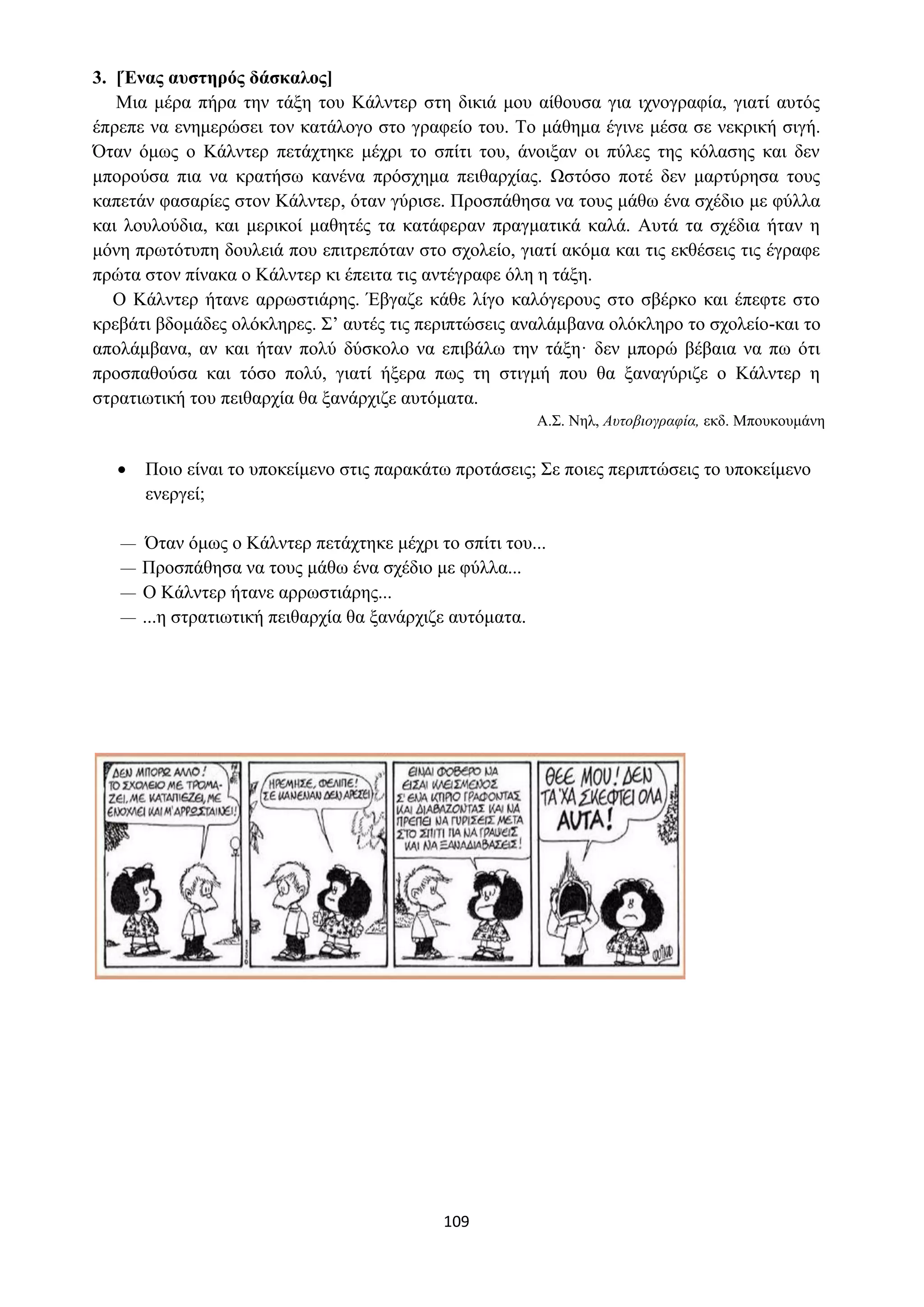 109
3. [Ένας αυστηρός δάσκαλος]
Μια μέρα πήρα την τάξη του Κάλντερ στη δικιά μου αίθουσα για ιχνογραφία, γιατί αυτός
έπρεπε να ενημερώσει τον κατάλογο στο γραφείο του. Το μάθημα έγινε μέσα σε νεκρική σιγή.
Όταν όμως ο Κάλντερ πετάχτηκε μέχρι το σπίτι του, άνοιξαν οι πύλες της κόλασης και δεν
μπορούσα πια να κρατήσω κανένα πρόσχημα πειθαρχίας. Ωστόσο ποτέ δεν μαρτύρησα τους
καπετάν φασαρίες στον Κάλντερ, όταν γύρισε. Προσπάθησα να τους μάθω ένα σχέδιο με φύλλα
και λουλούδια, και μερικοί μαθητές τα κατάφεραν πραγματικά καλά. Αυτά τα σχέδια ήταν η
μόνη πρωτότυπη δουλειά που επιτρεπόταν στο σχολείο, γιατί ακόμα και τις εκθέσεις τις έγραφε
πρώτα στον πίνακα ο Κάλντερ κι έπειτα τις αντέγραφε όλη η τάξη.
Ο Κάλντερ ήτανε αρρωστιάρης. Έβγαζε κάθε λίγο καλόγερους στο σβέρκο και έπεφτε στο
κρεβάτι βδομάδες ολόκληρες. Σ’ αυτές τις περιπτώσεις αναλάμβανα ολόκληρο το σχολείο-και το
απολάμβανα, αν και ήταν πολύ δύσκολο να επιβάλω την τάξη· δεν μπορώ βέβαια να πω ότι
προσπαθούσα και τόσο πολύ, γιατί ήξερα πως τη στιγμή που θα ξαναγύριζε ο Κάλντερ η
στρατιωτική του πειθαρχία θα ξανάρχιζε αυτόματα.
Α.Σ. Νηλ, Αυτοβιογραφία, εκδ. Μπουκουμάνη
• Ποιο είναι το υποκείμενο στις παρακάτω προτάσεις; Σε ποιες περιπτώσεις το υποκείμενο
ενεργεί;
— Όταν όμως ο Κάλντερ πετάχτηκε μέχρι το σπίτι του...
— Προσπάθησα να τους μάθω ένα σχέδιο με φύλλα...
— Ο Κάλντερ ήτανε αρρωστιάρης...
— ...η στρατιωτική πειθαρχία θα ξανάρχιζε αυτόματα.
 