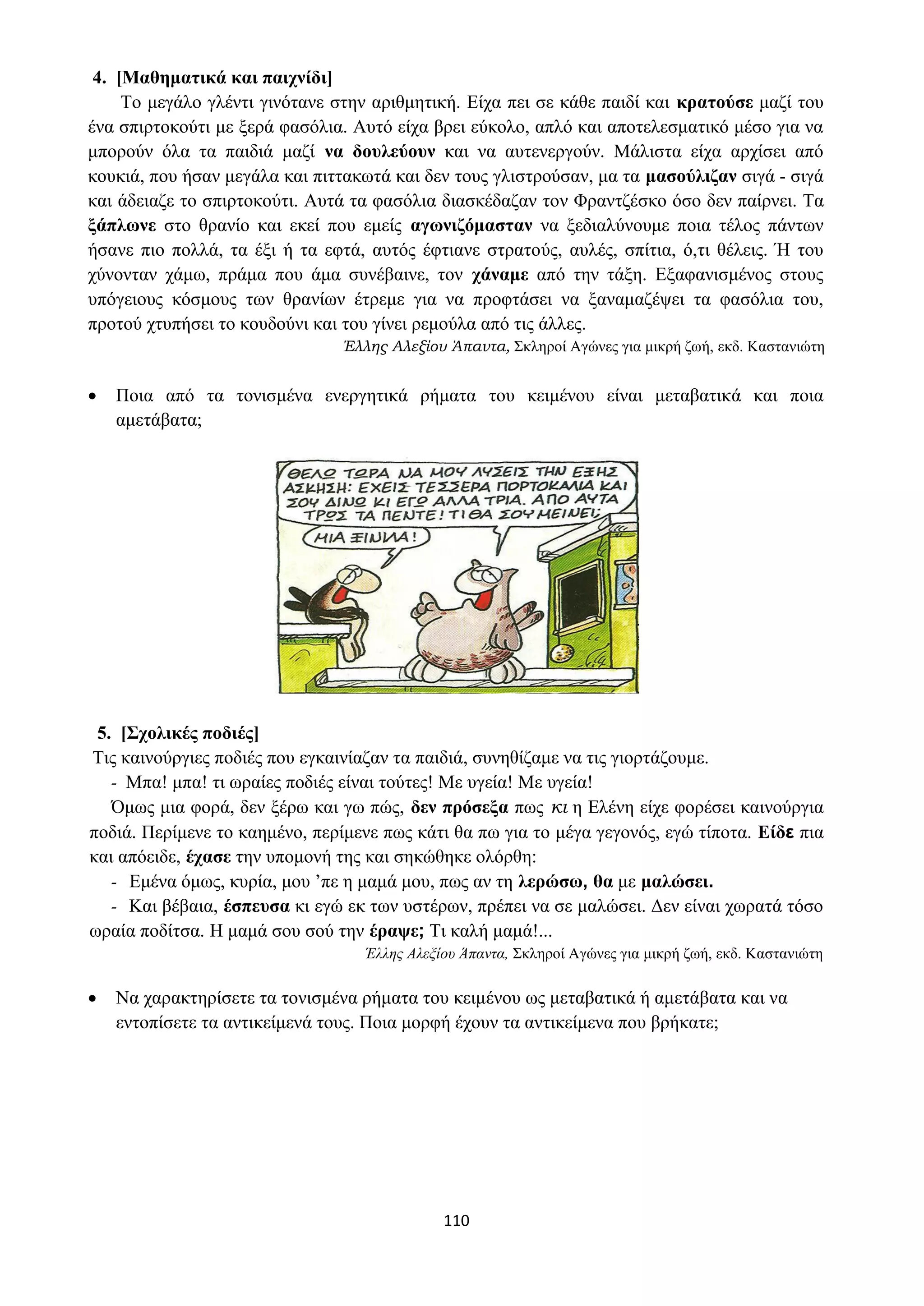 110
4. [Μαθηματικά και παιχνίδι]
Το μεγάλο γλέντι γινότανε στην αριθμητική. Είχα πει σε κάθε παιδί και κρατούσε μαζί του
ένα σπιρτοκούτι με ξερά φασόλια. Αυτό είχα βρει εύκολο, απλό και αποτελεσματικό μέσο για να
μπορούν όλα τα παιδιά μαζί να δουλεύουν και να αυτενεργούν. Μάλιστα είχα αρχίσει από
κουκιά, που ήσαν μεγάλα και πιττακωτά και δεν τους γλιστρούσαν, μα τα μασούλιζαν σιγά - σιγά
και άδειαζε το σπιρτοκούτι. Αυτά τα φασόλια διασκέδαζαν τον Φραντζέσκο όσο δεν παίρνει. Τα
ξάπλωνε στο θρανίο και εκεί που εμείς αγωνιζόμασταν να ξεδιαλύνουμε ποια τέλος πάντων
ήσανε πιο πολλά, τα έξι ή τα εφτά, αυτός έφτιανε στρατούς, αυλές, σπίτια, ό,τι θέλεις. Ή του
χύνονταν χάμω, πράμα που άμα συνέβαινε, τον χάναμε από την τάξη. Εξαφανισμένος στους
υπόγειους κόσμους των θρανίων έτρεμε για να προφτάσει να ξαναμαζέψει τα φασόλια του,
προτού χτυπήσει το κουδούνι και του γίνει ρεμούλα από τις άλλες.
Έλλης Αλεξίου Άπαντα, Σκληροί Αγώνες για μικρή ζωή, εκδ. Καστανιώτη
• Ποια από τα τονισμένα ενεργητικά ρήματα του κειμένου είναι μεταβατικά και ποια
αμετάβατα;
5. [Σχολικές ποδιές]
Τις καινούργιες ποδιές που εγκαινίαζαν τα παιδιά, συνηθίζαμε να τις γιορτάζουμε.
- Μπα! μπα! τι ωραίες ποδιές είναι τούτες! Με υγεία! Με υγεία!
Όμως μια φορά, δεν ξέρω και γω πώς, δεν πρόσεξα πως κι η Ελένη είχε φορέσει καινούργια
ποδιά. Περίμενε το καημένο, περίμενε πως κάτι θα πω για το μέγα γεγονός, εγώ τίποτα. Είδε πια
και απόειδε, έχασε την υπομονή της και σηκώθηκε ολόρθη:
- Εμένα όμως, κυρία, μου ’πε η μαμά μου, πως αν τη λερώσω, θα με μαλώσει.
- Και βέβαια, έσπευσα κι εγώ εκ των υστέρων, πρέπει να σε μαλώσει. Δεν είναι χωρατά τόσο
ωραία ποδίτσα. Η μαμά σου σού την έραψε; Τι καλή μαμά!...
Έλλης Αλεξίου Άπαντα, Σκληροί Αγώνες για μικρή ζωή, εκδ. Καστανιώτη
• Να χαρακτηρίσετε τα τονισμένα ρήματα του κειμένου ως μεταβατικά ή αμετάβατα και να
εντοπίσετε τα αντικείμενά τους. Ποια μορφή έχουν τα αντικείμενα που βρήκατε;
 