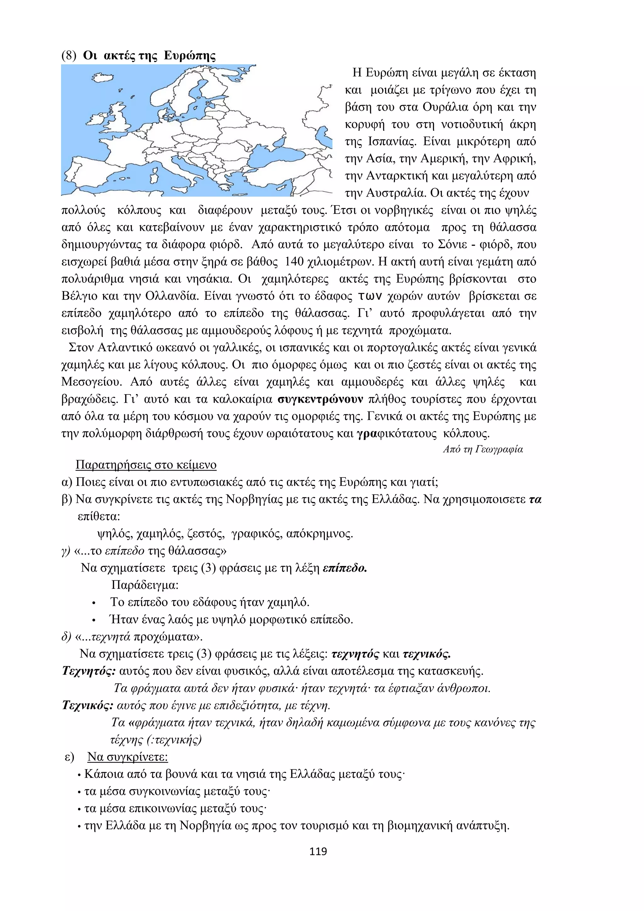 119
(8) Οι ακτές της Ευρώπης
Η Ευρώπη είναι μεγάλη σε έκταση
και μοιάζει με τρίγωνο που έχει τη
βάση του στα Ουράλια όρη και την
κορυφή του στη νοτιοδυτική άκρη
της Ισπανίας. Είναι μικρότερη από
την Ασία, την Αμερική, την Αφρική,
την Ανταρκτική και μεγαλύτερη από
την Αυστραλία. Οι ακτές της έχουν
πολλούς κόλπους και διαφέρουν μεταξύ τους. Έτσι οι νορβηγικές είναι οι πιο ψηλές
από όλες και κατεβαίνουν με έναν χαρακτηριστικό τρόπο απότομα προς τη θάλασσα
δημιουργώντας τα διάφορα φιόρδ. Από αυτά το μεγαλύτερο είναι το Σόνιε - φιόρδ, που
εισχωρεί βαθιά μέσα στην ξηρά σε βάθος 140 χιλιομέτρων. Η ακτή αυτή είναι γεμάτη από
πολυάριθμα νησιά και νησάκια. Οι χαμηλότερες ακτές της Ευρώπης βρίσκονται στο
Βέλγιο και την Ολλανδία. Είναι γνωστό ότι το έδαφος των χωρών αυτών βρίσκεται σε
επίπεδο χαμηλότερο από το επίπεδο της θάλασσας. Γι’ αυτό προφυλάγεται από την
εισβολή της θάλασσας με αμμουδερούς λόφους ή με τεχνητά προχώματα.
Στον Ατλαντικό ωκεανό οι γαλλικές, οι ισπανικές και οι πορτογαλικές ακτές είναι γενικά
χαμηλές και με λίγους κόλπους. Οι πιο όμορφες όμως και οι πιο ζεστές είναι οι ακτές της
Μεσογείου. Από αυτές άλλες είναι χαμηλές και αμμουδερές και άλλες ψηλές και
βραχώδεις. Γι’ αυτό και τα καλοκαίρια συγκεντρώνουν πλήθος τουρίστες που έρχονται
από όλα τα μέρη του κόσμου να χαρούν τις ομορφιές της. Γενικά οι ακτές της Ευρώπης με
την πολύμορφη διάρθρωσή τους έχουν ωραιότατους και γραφικότατους κόλπους.
Από τη Γεωγραφία
Παρατηρήσεις στο κείμενο
α) Ποιες είναι οι πιο εντυπωσιακές από τις ακτές της Ευρώπης και γιατί;
β) Να συγκρίνετε τις ακτές της Νορβηγίας με τις ακτές της Ελλάδας. Να χρησιμοποισετε τα
επίθετα:
ψηλός, χαμηλός, ζεστός, γραφικός, απόκρημνος.
γ) «...το επίπεδο της θάλασσας»
Να σχηματίσετε τρεις (3) φράσεις με τη λέξη επίπεδο.
Παράδειγμα:
• Το επίπεδο του εδάφους ήταν χαμηλό.
• Ήταν ένας λαός με υψηλό μορφωτικό επίπεδο.
δ) «...τεχνητά προχώματα».
Να σχηματίσετε τρεις (3) φράσεις με τις λέξεις: τεχνητός και τεχνικός.
Τεχνητός: αυτός που δεν είναι φυσικός, αλλά είναι αποτέλεσμα της κατασκευής.
Τα φράγματα αυτά δεν ήταν φυσικά· ήταν τεχνητά· τα έφτιαξαν άνθρωποι.
Τεχνικός: αυτός που έγινε με επιδεξιότητα, με τέχνη.
Τα «φράγματα ήταν τεχνικά, ήταν δηλαδή καμωμένα σύμφωνα με τους κανόνες της
τέχνης (:τεχνικής)
ε) Να συγκρίνετε:
• Κάποια από τα βουνά και τα νησιά της Ελλάδας μεταξύ τους·
• τα μέσα συγκοινωνίας μεταξύ τους·
• τα μέσα επικοινωνίας μεταξύ τους·
• την Ελλάδα με τη Νορβηγία ως προς τον τουρισμό και τη βιομηχανική ανάπτυξη.
 