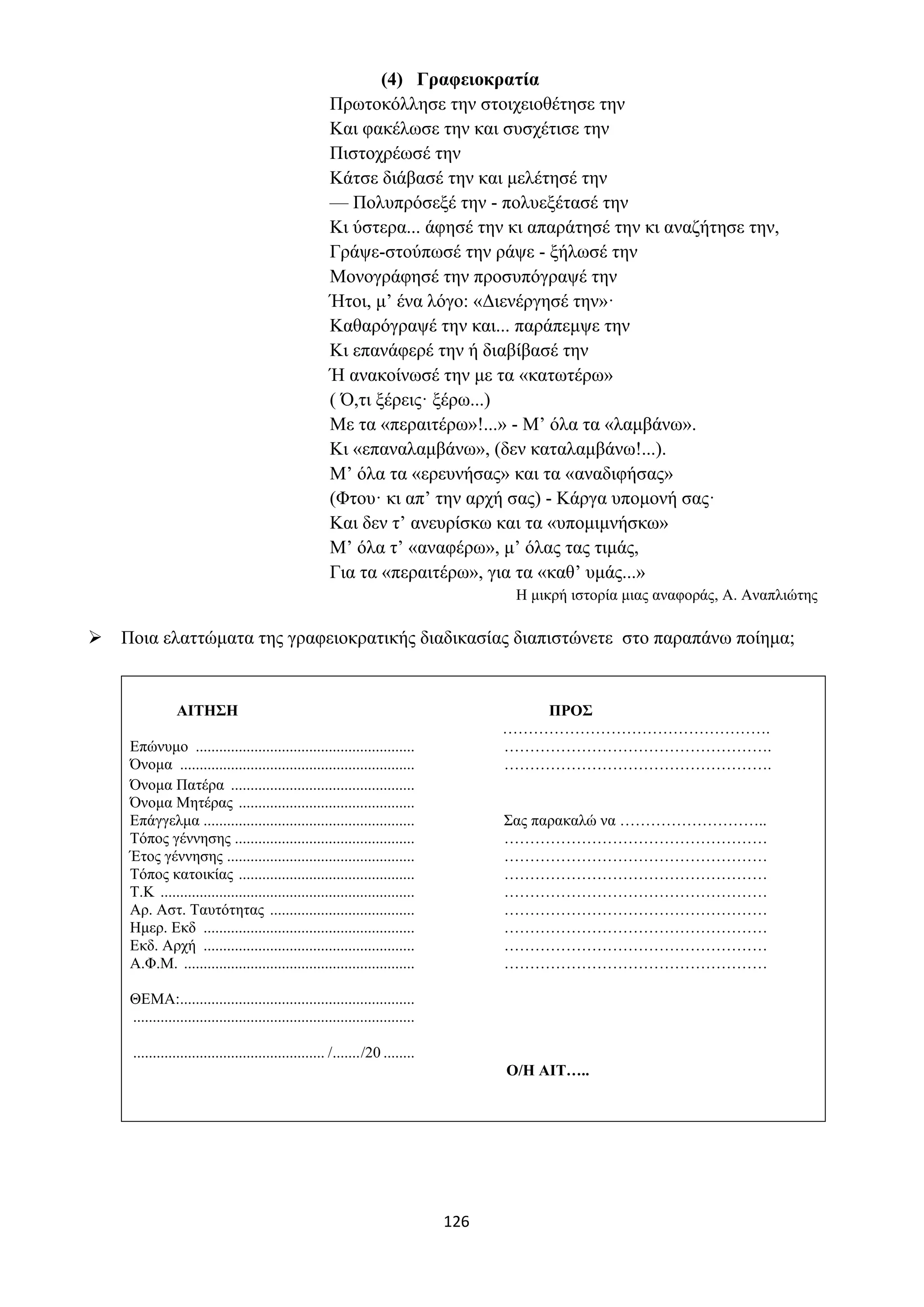 126
(4) Γραφειοκρατία
Πρωτοκόλλησε την στοιχειοθέτησε την
Και φακέλωσε την και συσχέτισε την
Πιστοχρέωσέ την
Κάτσε διάβασέ την και μελέτησέ την
— Πολυπρόσεξέ την - πολυεξέτασέ την
Κι ύστερα... άφησέ την κι απαράτησέ την κι αναζήτησε την,
Γράψε-στούπωσέ την ράψε - ξήλωσέ την
Μονογράφησέ την προσυπόγραψέ την
Ήτοι, μ’ ένα λόγο: «Διενέργησέ την»·
Καθαρόγραψέ την και... παράπεμψε την
Κι επανάφερέ την ή διαβίβασέ την
Ή ανακοίνωσέ την με τα «κατωτέρω»
( Ό,τι ξέρεις· ξέρω...)
Με τα «περαιτέρω»!...» - Μ’ όλα τα «λαμβάνω».
Κι «επαναλαμβάνω», (δεν καταλαμβάνω!...).
Μ’ όλα τα «ερευνήσας» και τα «αναδιφήσας»
(Φτου· κι απ’ την αρχή σας) - Κάργα υπομονή σας·
Και δεν τ’ ανευρίσκω και τα «υπομιμνήσκω»
Μ’ όλα τ’ «αναφέρω», μ’ όλας τας τιμάς,
Για τα «περαιτέρω», για τα «καθ’ υμάς...»
Η μικρή ιστορία μιας αναφοράς, Α. Αναπλιώτης
➢ Ποια ελαττώματα της γραφειοκρατικής διαδικασίας διαπιστώνετε στο παραπάνω ποίημα;
ΑΙΤΗΣΗ ΠΡΟΣ
…………………………………………….
Επώνυμο ........................................................ …………………………………………….
Όνομα ............................................................ …………………………………………….
Όνομα Πατέρα ...............................................
Όνομα Μητέρας .............................................
Επάγγελμα ...................................................... Σας παρακαλώ να ………………………..
Τόπος γέννησης .............................................. ……………………………………………
Έτος γέννησης ................................................ ……………………………………………
Τόπος κατοικίας ............................................. ……………………………………………
Τ.Κ ................................................................. ……………………………………………
Αρ. Αστ. Ταυτότητας ..................................... ……………………………………………
Ημερ. Εκδ ...................................................... ……………………………………………
Εκδ. Αρχή ...................................................... ……………………………………………
Α.Φ.Μ. ........................................................... ……………………………………………
ΘΕΜΑ:............................................................
........................................................................
................................................. /......./20 ........
Ο/Η ΑΙΤ…..
 