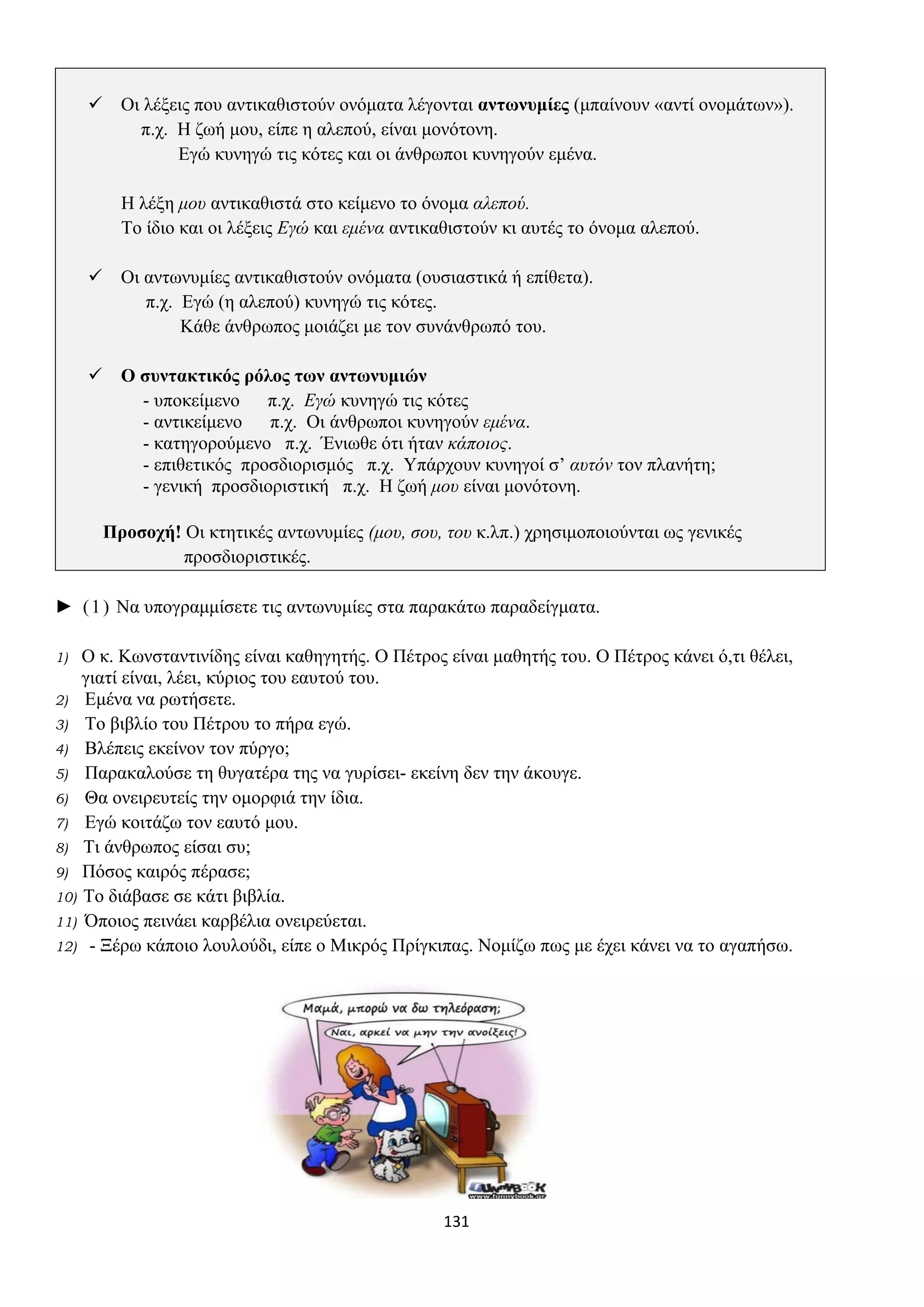 131
✓ Οι λέξεις που αντικαθιστούν ονόματα λέγονται αντωνυμίες (μπαίνουν «αντί ονομάτων»).
π.χ. Η ζωή μου, είπε η αλεπού, είναι μονότονη.
Εγώ κυνηγώ τις κότες και οι άνθρωποι κυνηγούν εμένα.
Η λέξη μου αντικαθιστά στο κείμενο το όνομα αλεπού.
Το ίδιο και οι λέξεις Εγώ και εμένα αντικαθιστούν κι αυτές το όνομα αλεπού.
✓ Οι αντωνυμίες αντικαθιστούν ονόματα (ουσιαστικά ή επίθετα).
π.χ. Εγώ (η αλεπού) κυνηγώ τις κότες.
Κάθε άνθρωπος μοιάζει με τον συνάνθρωπό του.
✓ Ο συντακτικός ρόλος των αντωνυμιών
- υποκείμενο π.χ. Εγώ κυνηγώ τις κότες
- αντικείμενο π.χ. Οι άνθρωποι κυνηγούν εμένα.
- κατηγορούμενο π.χ. Ένιωθε ότι ήταν κάποιος.
- επιθετικός προσδιορισμός π.χ. Υπάρχουν κυνηγοί σ’ αυτόν τον πλανήτη;
- γενική προσδιοριστική π.χ. Η ζωή μου είναι μονότονη.
Προσοχή! Οι κτητικές αντωνυμίες (μου, σου, του κ.λπ.) χρησιμοποιούνται ως γενικές
προσδιοριστικές.
► (1) Να υπογραμμίσετε τις αντωνυμίες στα παρακάτω παραδείγματα.
1) Ο κ. Κωνσταντινίδης είναι καθηγητής. Ο Πέτρος είναι μαθητής του. Ο Πέτρος κάνει ό,τι θέλει,
γιατί είναι, λέει, κύριος του εαυτού του.
2) Εμένα να ρωτήσετε.
3) Το βιβλίο του Πέτρου το πήρα εγώ.
4) Βλέπεις εκείνον τον πύργο;
5) Παρακαλούσε τη θυγατέρα της να γυρίσει- εκείνη δεν την άκουγε.
6) Θα ονειρευτείς την ομορφιά την ίδια.
7) Εγώ κοιτάζω τον εαυτό μου.
8) Τι άνθρωπος είσαι συ;
9) Πόσος καιρός πέρασε;
10) Το διάβασε σε κάτι βιβλία.
11) Όποιος πεινάει καρβέλια ονειρεύεται.
12) - Ξέρω κάποιο λουλούδι, είπε ο Μικρός Πρίγκιπας. Νομίζω πως με έχει κάνει να το αγαπήσω.
 