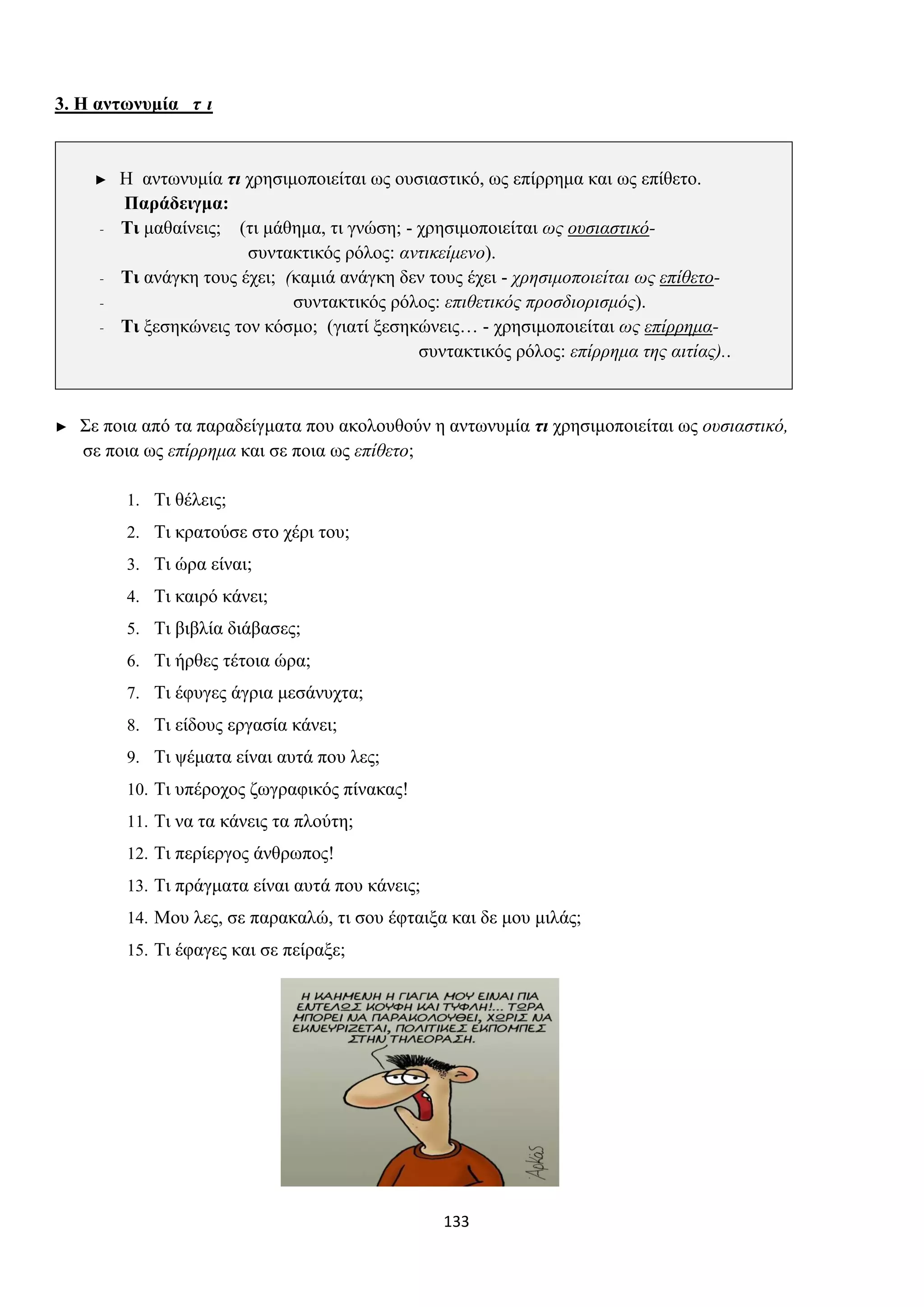 133
3. Η αντωνυμία τ ι
► Η αντωνυμία τι χρησιμοποιείται ως ουσιαστικό, ως επίρρημα και ως επίθετο.
Παράδειγμα:
- Τι μαθαίνεις; (τι μάθημα, τι γνώση; - χρησιμοποιείται ως ουσιαστικό-
συντακτικός ρόλος: αντικείμενο).
- Τι ανάγκη τους έχει; (καμιά ανάγκη δεν τους έχει - χρησιμοποιείται ως επίθετο-
- συντακτικός ρόλος: επιθετικός προσδιορισμός).
- Τι ξεσηκώνεις τον κόσμο; (γιατί ξεσηκώνεις… - χρησιμοποιείται ως επίρρημα-
συντακτικός ρόλος: επίρρημα της αιτίας)..
► Σε ποια από τα παραδείγματα που ακολουθούν η αντωνυμία τι χρησιμοποιείται ως ουσιαστικό,
σε ποια ως επίρρημα και σε ποια ως επίθετο;
1. Τι θέλεις;
2. Τι κρατούσε στο χέρι του;
3. Τι ώρα είναι;
4. Τι καιρό κάνει;
5. Τι βιβλία διάβασες;
6. Τι ήρθες τέτοια ώρα;
7. Τι έφυγες άγρια μεσάνυχτα;
8. Τι είδους εργασία κάνει;
9. Τι ψέματα είναι αυτά που λες;
10. Τι υπέροχος ζωγραφικός πίνακας!
11. Τι να τα κάνεις τα πλούτη;
12. Τι περίεργος άνθρωπος!
13. Τι πράγματα είναι αυτά που κάνεις;
14. Μου λες, σε παρακαλώ, τι σου έφταιξα και δε μου μιλάς;
15. Τι έφαγες και σε πείραξε;
 