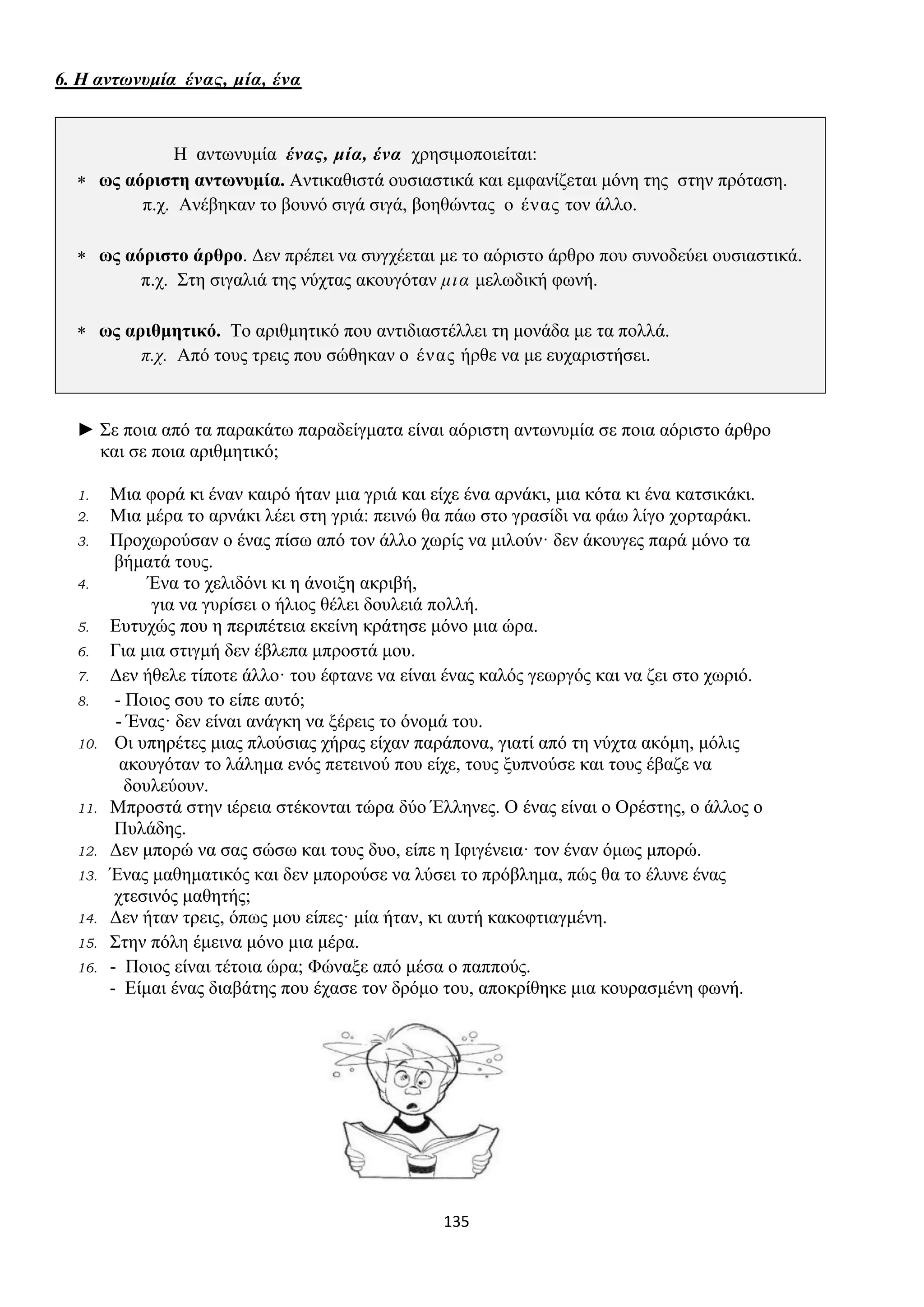 135
6. Η αντωνυμία ένας, μία, ένα
Η αντωνυμία ένας, μία, ένα χρησιμοποιείται:
 ως αόριστη αντωνυμία. Αντικαθιστά ουσιαστικά και εμφανίζεται μόνη της στην πρόταση.
π.χ. Ανέβηκαν το βουνό σιγά σιγά, βοηθώντας ο ένας τον άλλο.
 ως αόριστο άρθρο. Δεν πρέπει να συγχέεται με το αόριστο άρθρο που συνοδεύει ουσιαστικά.
π.χ. Στη σιγαλιά της νύχτας ακουγόταν μια μελωδική φωνή.
 ως αριθμητικό. Το αριθμητικό που αντιδιαστέλλει τη μονάδα με τα πολλά.
π.χ. Από τους τρεις που σώθηκαν ο ένας ήρθε να με ευχαριστήσει.
► Σε ποια από τα παρακάτω παραδείγματα είναι αόριστη αντωνυμία σε ποια αόριστο άρθρο
και σε ποια αριθμητικό;
1. Μια φορά κι έναν καιρό ήταν μια γριά και είχε ένα αρνάκι, μια κότα κι ένα κατσικάκι.
2. Μια μέρα το αρνάκι λέει στη γριά: πεινώ θα πάω στο γρασίδι να φάω λίγο χορταράκι.
3. Προχωρούσαν ο ένας πίσω από τον άλλο χωρίς να μιλούν· δεν άκουγες παρά μόνο τα
βήματά τους.
4. Ένα το χελιδόνι κι η άνοιξη ακριβή,
για να γυρίσει ο ήλιος θέλει δουλειά πολλή.
5. Ευτυχώς που η περιπέτεια εκείνη κράτησε μόνο μια ώρα.
6. Για μια στιγμή δεν έβλεπα μπροστά μου.
7. Δεν ήθελε τίποτε άλλο· του έφτανε να είναι ένας καλός γεωργός και να ζει στο χωριό.
8. - Ποιος σου το είπε αυτό;
- Ένας· δεν είναι ανάγκη να ξέρεις το όνομά του.
10. Οι υπηρέτες μιας πλούσιας χήρας είχαν παράπονα, γιατί από τη νύχτα ακόμη, μόλις
ακουγόταν το λάλημα ενός πετεινού που είχε, τους ξυπνούσε και τους έβαζε να
δουλεύουν.
11. Μπροστά στην ιέρεια στέκονται τώρα δύο Έλληνες. Ο ένας είναι ο Ορέστης, ο άλλος ο
Πυλάδης.
12. Δεν μπορώ να σας σώσω και τους δυο, είπε η Ιφιγένεια· τον έναν όμως μπορώ.
13. Ένας μαθηματικός και δεν μπορούσε να λύσει το πρόβλημα, πώς θα το έλυνε ένας
χτεσινός μαθητής;
14. Δεν ήταν τρεις, όπως μου είπες· μία ήταν, κι αυτή κακοφτιαγμένη.
15. Στην πόλη έμεινα μόνο μια μέρα.
16. - Ποιος είναι τέτοια ώρα; Φώναξε από μέσα ο παππούς.
- Είμαι ένας διαβάτης που έχασε τον δρόμο του, αποκρίθηκε μια κουρασμένη φωνή.
 