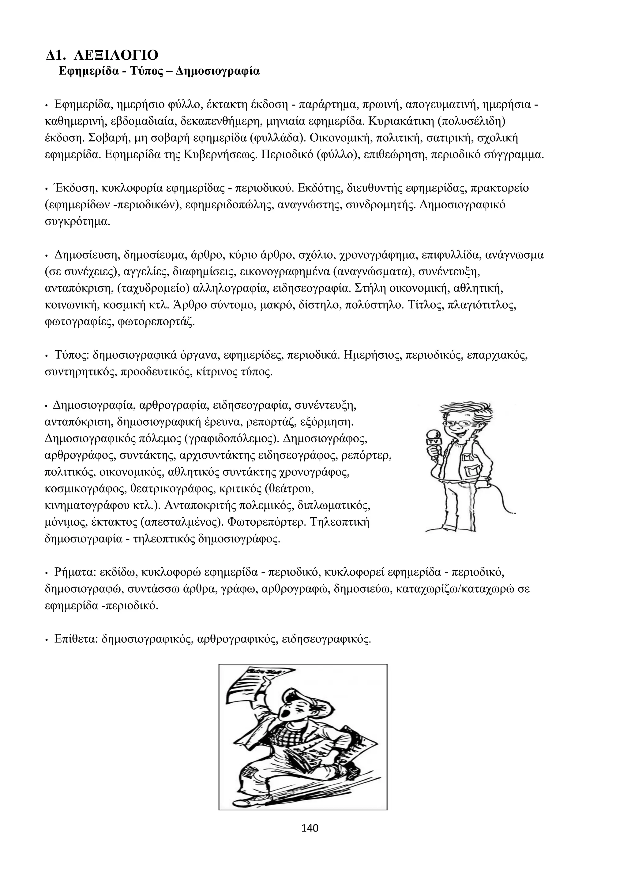 140
Δ1. ΛΕΞΙΛΟΓΙΟ
Εφημερίδα - Τύπος – Δημοσιογραφία
• Εφημερίδα, ημερήσιο φύλλο, έκτακτη έκδοση - παράρτημα, πρωινή, απογευματινή, ημερήσια -
καθημερινή, εβδομαδιαία, δεκαπενθήμερη, μηνιαία εφημερίδα. Κυριακάτικη (πολυσέλιδη)
έκδοση. Σοβαρή, μη σοβαρή εφημερίδα (φυλλάδα). Οικονομική, πολιτική, σατιρική, σχολική
εφημερίδα. Εφημερίδα της Κυβερνήσεως. Περιοδικό (φύλλο), επιθεώρηση, περιοδικό σύγγραμμα.
• Έκδοση, κυκλοφορία εφημερίδας - περιοδικού. Εκδότης, διευθυντής εφημερίδας, πρακτορείο
(εφημερίδων -περιοδικών), εφημεριδοπώλης, αναγνώστης, συνδρομητής. Δημοσιογραφικό
συγκρότημα.
• Δημοσίευση, δημοσίευμα, άρθρο, κύριο άρθρο, σχόλιο, χρονογράφημα, επιφυλλίδα, ανάγνωσμα
(σε συνέχειες), αγγελίες, διαφημίσεις, εικονογραφημένα (αναγνώσματα), συνέντευξη,
ανταπόκριση, (ταχυδρομείο) αλληλογραφία, ειδησεογραφία. Στήλη οικονομική, αθλητική,
κοινωνική, κοσμική κτλ. Άρθρο σύντομο, μακρό, δίστηλο, πολύστηλο. Τίτλος, πλαγιότιτλος,
φωτογραφίες, φωτορεπορτάζ.
• Τύπος: δημοσιογραφικά όργανα, εφημερίδες, περιοδικά. Ημερήσιος, περιοδικός, επαρχιακός,
συντηρητικός, προοδευτικός, κίτρινος τύπος.
• Δημοσιογραφία, αρθρογραφία, ειδησεογραφία, συνέντευξη,
ανταπόκριση, δημοσιογραφική έρευνα, ρεπορτάζ, εξόρμηση.
Δημοσιογραφικός πόλεμος (γραφιδοπόλεμος). Δημοσιογράφος,
αρθρογράφος, συντάκτης, αρχισυντάκτης ειδησεογράφος, ρεπόρτερ,
πολιτικός, οικονομικός, αθλητικός συντάκτης χρονογράφος,
κοσμικογράφος, θεατρικογράφος, κριτικός (θεάτρου,
κινηματογράφου κτλ.). Ανταποκριτής πολεμικός, διπλωματικός,
μόνιμος, έκτακτος (απεσταλμένος). Φωτορεπόρτερ. Τηλεοπτική
δημοσιογραφία - τηλεοπτικός δημοσιογράφος.
• Ρήματα: εκδίδω, κυκλοφορώ εφημερίδα - περιοδικό, κυκλοφορεί εφημερίδα - περιοδικό,
δημοσιογραφώ, συντάσσω άρθρα, γράφω, αρθρογραφώ, δημοσιεύω, καταχωρίζω/καταχωρώ σε
εφημερίδα -περιοδικό.
• Επίθετα: δημοσιογραφικός, αρθρογραφικός, ειδησεογραφικός.
 