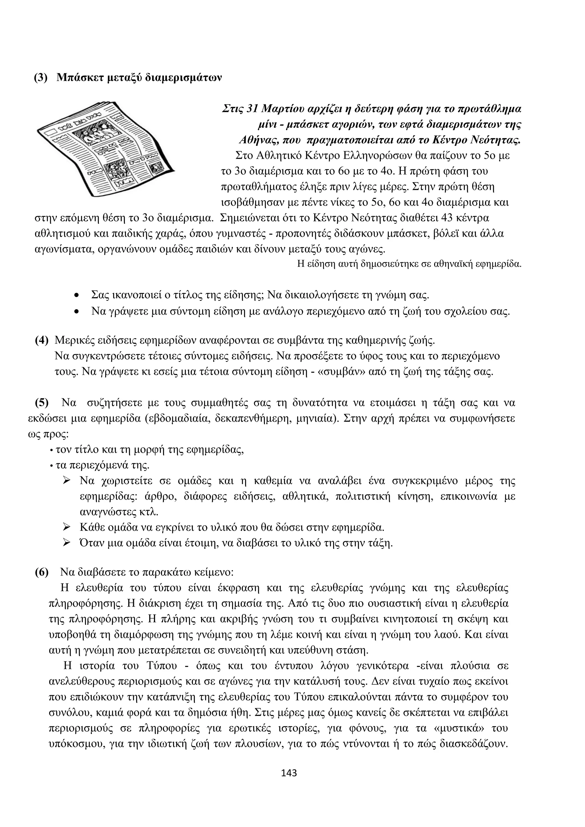 143
(3) Μπάσκετ μεταξύ διαμερισμάτων
Στις 31 Μαρτίου αρχίζει η δεύτερη φάση για το πρωτάθλημα
μίνι - μπάσκετ αγοριών, των εφτά διαμερισμάτων της
Αθήνας, που πραγματοποιείται από το Κέντρο Νεότητας.
Στο Αθλητικό Κέντρο Ελληνορώσων θα παίζουν το 5ο με
τo 3ο διαμέρισμα και το 6ο με το 4ο. Η πρώτη φάση του
πρωταθλήματος έληξε πριν λίγες μέρες. Στην πρώτη θέση
ισοβάθμησαν με πέντε νίκες το 5ο, 6ο και 4ο διαμέρισμα και
στην επόμενη θέση το 3ο διαμέρισμα. Σημειώνεται ότι το Κέντρο Νεότητας διαθέτει 43 κέντρα
αθλητισμού και παιδικής χαράς, όπου γυμναστές - προπονητές διδάσκουν μπάσκετ, βόλεϊ και άλλα
αγωνίσματα, οργανώνουν ομάδες παιδιών και δίνουν μεταξύ τους αγώνες.
Η είδηση αυτή δημοσιεύτηκε σε αθηναϊκή εφημερίδα.
• Σας ικανοποιεί ο τίτλος της είδησης; Να δικαιολογήσετε τη γνώμη σας.
• Να γράψετε μια σύντομη είδηση με ανάλογο περιεχόμενο από τη ζωή του σχολείου σας.
(4) Μερικές ειδήσεις εφημερίδων αναφέρονται σε συμβάντα της καθημερινής ζωής.
Να συγκεντρώσετε τέτοιες σύντομες ειδήσεις. Να προσέξετε το ύφος τους και το περιεχόμενο
τους. Να γράψετε κι εσείς μια τέτοια σύντομη είδηση - «συμβάν» από τη ζωή της τάξης σας.
(5) Να συζητήσετε με τους συμμαθητές σας τη δυνατότητα να ετοιμάσει η τάξη σας και να
εκδώσει μια εφημερίδα (εβδομαδιαία, δεκαπενθήμερη, μηνιαία). Στην αρχή πρέπει να συμφωνήσετε
ως προς:
• τον τίτλο και τη μορφή της εφημερίδας,
• τα περιεχόμενά της.
➢ Να χωριστείτε σε ομάδες και η καθεμία να αναλάβει ένα συγκεκριμένο μέρος της
εφημερίδας: άρθρο, διάφορες ειδήσεις, αθλητικά, πολιτιστική κίνηση, επικοινωνία με
αναγνώστες κτλ.
➢ Κάθε ομάδα να εγκρίνει το υλικό που θα δώσει στην εφημερίδα.
➢ Όταν μια ομάδα είναι έτοιμη, να διαβάσει το υλικό της στην τάξη.
(6) Να διαβάσετε το παρακάτω κείμενο:
Η ελευθερία του τύπου είναι έκφραση και της ελευθερίας γνώμης και της ελευθερίας
πληροφόρησης. Η διάκριση έχει τη σημασία της. Από τις δυο πιο ουσιαστική είναι η ελευθερία
της πληροφόρησης. Η πλήρης και ακριβής γνώση του τι συμβαίνει κινητοποιεί τη σκέψη και
υποβοηθά τη διαμόρφωση της γνώμης που τη λέμε κοινή και είναι η γνώμη του λαού. Και είναι
αυτή η γνώμη που μετατρέπεται σε συνειδητή και υπεύθυνη στάση.
Η ιστορία του Τύπου - όπως και του έντυπου λόγου γενικότερα -είναι πλούσια σε
ανελεύθερους περιορισμούς και σε αγώνες για την κατάλυσή τους. Δεν είναι τυχαίο πως εκείνοι
που επιδιώκουν την κατάπνιξη της ελευθερίας του Τύπου επικαλούνται πάντα το συμφέρον του
συνόλου, καμιά φορά και τα δημόσια ήθη. Στις μέρες μας όμως κανείς δε σκέπτεται να επιβάλει
περιορισμούς σε πληροφορίες για ερωτικές ιστορίες, για φόνους, για τα «μυστικά» του
υπόκοσμου, για την ιδιωτική ζωή των πλουσίων, για το πώς ντύνονται ή το πώς διασκεδάζουν.
 