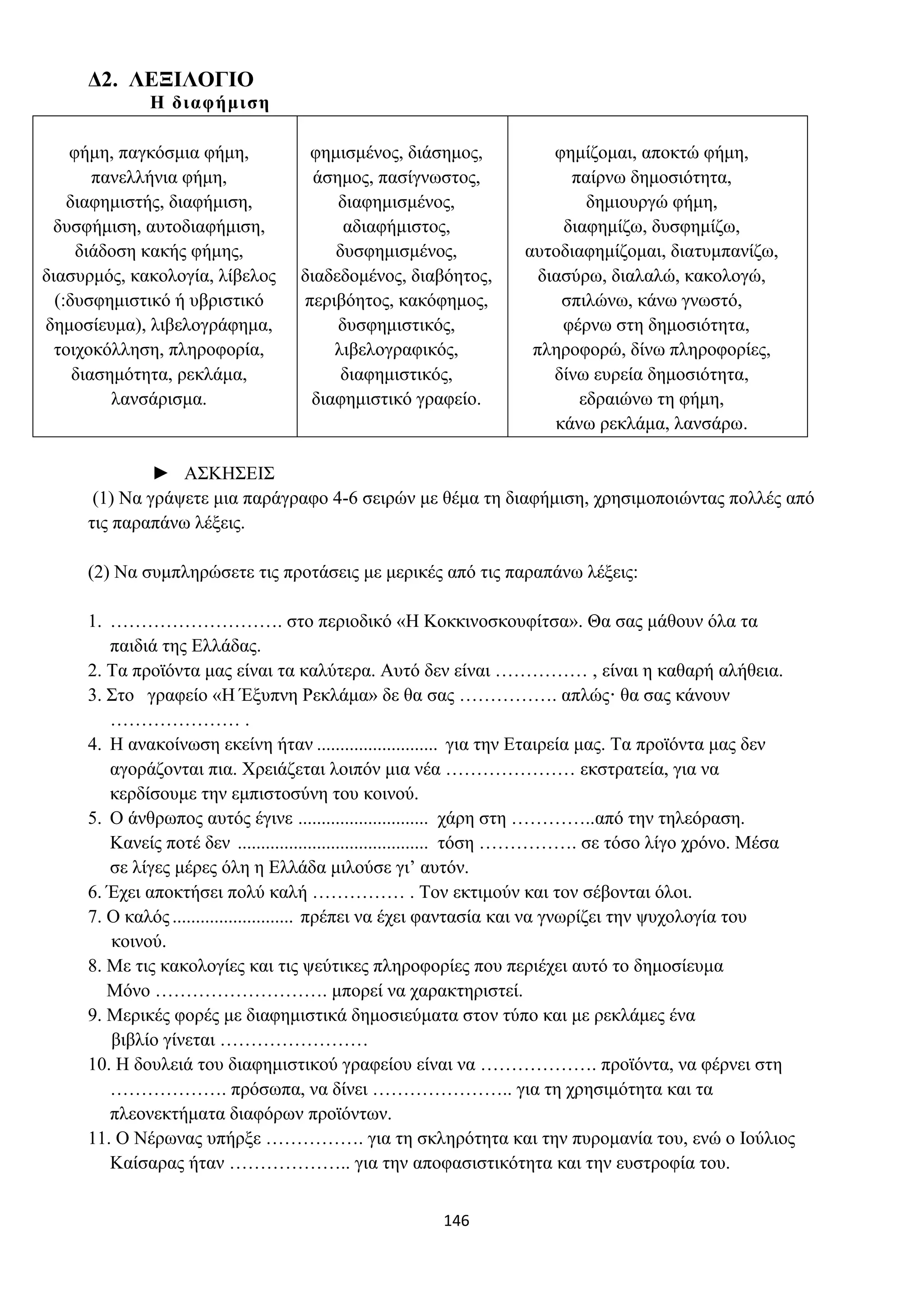 146
Δ2. ΛΕΞΙΛΟΓΙΟ
Η διαφήμιση
φήμη, παγκόσμια φήμη,
πανελλήνια φήμη,
διαφημιστής, διαφήμιση,
δυσφήμιση, αυτοδιαφήμιση,
διάδοση κακής φήμης,
διασυρμός, κακολογία, λίβελος
(:δυσφημιστικό ή υβριστικό
δημοσίευμα), λιβελογράφημα,
τοιχοκόλληση, πληροφορία,
διασημότητα, ρεκλάμα,
λανσάρισμα.
φημισμένος, διάσημος,
άσημος, πασίγνωστος,
διαφημισμένος,
αδιαφήμιστος,
δυσφημισμένος,
διαδεδομένος, διαβόητος,
περιβόητος, κακόφημος,
δυσφημιστικός,
λιβελογραφικός,
διαφημιστικός,
διαφημιστικό γραφείο.
φημίζομαι, αποκτώ φήμη,
παίρνω δημοσιότητα,
δημιουργώ φήμη,
διαφημίζω, δυσφημίζω,
αυτοδιαφημίζομαι, διατυμπανίζω,
διασύρω, διαλαλώ, κακολογώ,
σπιλώνω, κάνω γνωστό,
φέρνω στη δημοσιότητα,
πληροφορώ, δίνω πληροφορίες,
δίνω ευρεία δημοσιότητα,
εδραιώνω τη φήμη,
κάνω ρεκλάμα, λανσάρω.
► ΑΣΚΗΣΕΙΣ
(1) Να γράψετε μια παράγραφο 4-6 σειρών με θέμα τη διαφήμιση, χρησιμοποιώντας πολλές από
τις παραπάνω λέξεις.
(2) Να συμπληρώσετε τις προτάσεις με μερικές από τις παραπάνω λέξεις:
1. ………………………. στο περιοδικό «Η Κοκκινοσκουφίτσα». Θα σας μάθουν όλα τα
παιδιά της Ελλάδας.
2. Τα προϊόντα μας είναι τα καλύτερα. Αυτό δεν είναι …………… , είναι η καθαρή αλήθεια.
3. Στο γραφείο «Η Έξυπνη Ρεκλάμα» δε θα σας ……………. απλώς· θα σας κάνουν
………………… .
4. Η ανακοίνωση εκείνη ήταν .......................... για την Εταιρεία μας. Τα προϊόντα μας δεν
αγοράζονται πια. Χρειάζεται λοιπόν μια νέα ………………… εκστρατεία, για να
κερδίσουμε την εμπιστοσύνη του κοινού.
5. Ο άνθρωπος αυτός έγινε ............................ χάρη στη …………..από την τηλεόραση.
Κανείς ποτέ δεν ......................................... τόση ……………. σε τόσο λίγο χρόνο. Μέσα
σε λίγες μέρες όλη η Ελλάδα μιλούσε γι’ αυτόν.
6. Έχει αποκτήσει πολύ καλή …………… . Τον εκτιμούν και τον σέβονται όλοι.
7. Ο καλός .......................... πρέπει να έχει φαντασία και να γνωρίζει την ψυχολογία του
κοινού.
8. Με τις κακολογίες και τις ψεύτικες πληροφορίες που περιέχει αυτό το δημοσίευμα
Μόνο ………………………. μπορεί να χαρακτηριστεί.
9. Μερικές φορές με διαφημιστικά δημοσιεύματα στον τύπο και με ρεκλάμες ένα
βιβλίο γίνεται ……………………
10. Η δουλειά του διαφημιστικού γραφείου είναι να ………………. προϊόντα, να φέρνει στη
………………. πρόσωπα, να δίνει ………………….. για τη χρησιμότητα και τα
πλεονεκτήματα διαφόρων προϊόντων.
11. Ο Νέρωνας υπήρξε ……………. για τη σκληρότητα και την πυρομανία του, ενώ ο Ιούλιος
Καίσαρας ήταν ……………….. για την αποφασιστικότητα και την ευστροφία του.
 