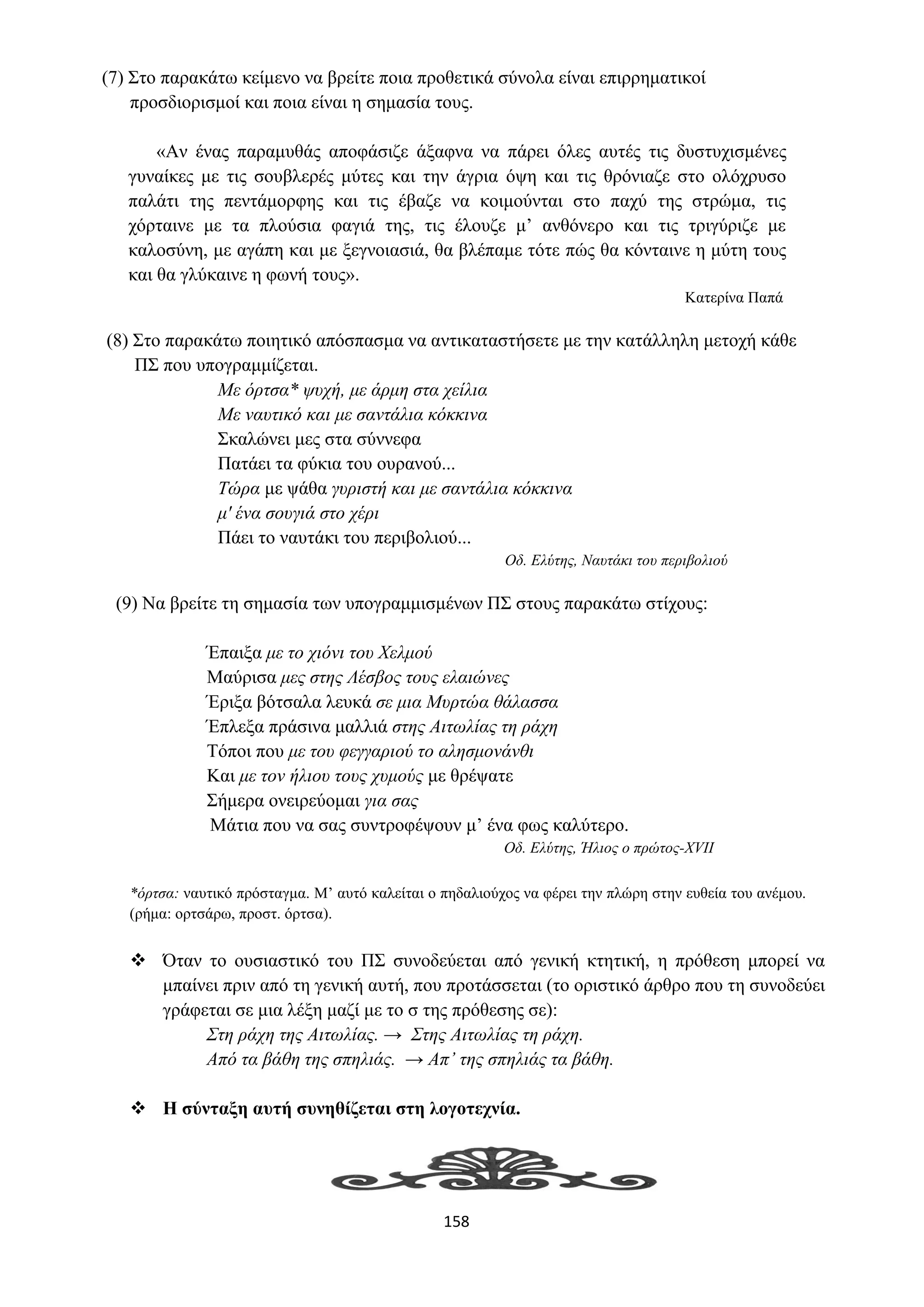 158
(7) Στο παρακάτω κείμενο να βρείτε ποια προθετικά σύνολα είναι επιρρηματικοί
προσδιορισμοί και ποια είναι η σημασία τους.
«Αν ένας παραμυθάς αποφάσιζε άξαφνα να πάρει όλες αυτές τις δυστυχισμένες
γυναίκες με τις σουβλερές μύτες και την άγρια όψη και τις θρόνιαζε στο ολόχρυσο
παλάτι της πεντάμορφης και τις έβαζε να κοιμούνται στο παχύ της στρώμα, τις
χόρταινε με τα πλούσια φαγιά της, τις έλουζε μ’ ανθόνερο και τις τριγύριζε με
καλοσύνη, με αγάπη και με ξεγνοιασιά, θα βλέπαμε τότε πώς θα κόνταινε η μύτη τους
και θα γλύκαινε η φωνή τους».
Κατερίνα Παπά
(8) Στο παρακάτω ποιητικό απόσπασμα να αντικαταστήσετε με την κατάλληλη μετοχή κάθε
ΠΣ που υπογραμμίζεται.
Με όρτσα* ψυχή, με άρμη στα χείλια
Με ναυτικό και με σαντάλια κόκκινα
Σκαλώνει μες στα σύννεφα
Πατάει τα φύκια του ουρανού...
Τώρα με ψάθα γυριστή και με σαντάλια κόκκινα
μ' ένα σουγιά στο χέρι
Πάει το ναυτάκι του περιβολιού...
Οδ. Ελύτης, Ναυτάκι του περιβολιού
(9) Να βρείτε τη σημασία των υπογραμμισμένων ΠΣ στους παρακάτω στίχους:
Έπαιξα με το χιόνι του Χελμού
Μαύρισα μες στης Λέσβος τους ελαιώνες
Έριξα βότσαλα λευκά σε μια Μυρτώα θάλασσα
Έπλεξα πράσινα μαλλιά στης Αιτωλίας τη ράχη
Τόποι που με του φεγγαριού το αλησμονάνθι
Και με τον ήλιου τους χυμούς με θρέψατε
Σήμερα ονειρεύομαι για σας
Μάτια που να σας συντροφέψουν μ’ ένα φως καλύτερο.
Οδ. Ελύτης, Ήλιος ο πρώτος-XVII
*όρτσα: ναυτικό πρόσταγμα. M’ αυτό καλείται ο πηδαλιούχος να φέρει την πλώρη στην ευθεία του ανέμου.
(ρήμα: ορτσάρω, προστ. όρτσα).
❖ Όταν το ουσιαστικό του ΠΣ συνοδεύεται από γενική κτητική, η πρόθεση μπορεί να
μπαίνει πριν από τη γενική αυτή, που προτάσσεται (το οριστικό άρθρο που τη συνοδεύει
γράφεται σε μια λέξη μαζί με το σ της πρόθεσης σε):
Στη ράχη της Αιτωλίας. → Στης Αιτωλίας τη ράχη.
Από τα βάθη της σπηλιάς. → Απ’ της σπηλιάς τα βάθη.
❖ Η σύνταξη αυτή συνηθίζεται στη λογοτεχνία.
 
