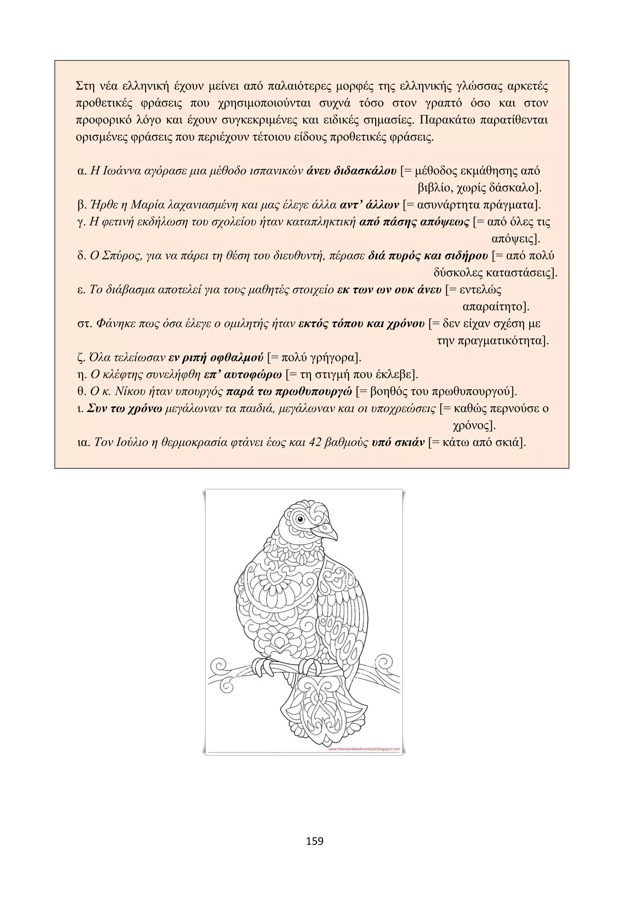 159
Στη νέα ελληνική έχουν μείνει από παλαιότερες μορφές της ελληνικής γλώσσας αρκετές
προθετικές φράσεις που χρησιμοποιούνται συχνά τόσο στον γραπτό όσο και στον
προφορικό λόγο και έχουν συγκεκριμένες και ειδικές σημασίες. Παρακάτω παρατίθενται
ορισμένες φράσεις που περιέχουν τέτοιου είδους προθετικές φράσεις.
α. Η Ιωάννα αγόρασε μια μέθοδο ισπανικών άνευ διδασκάλου [= μέθοδος εκμάθησης από
βιβλίο, χωρίς δάσκαλο].
β. Ήρθε η Μαρία λαχανιασμένη και μας έλεγε άλλα αντ’ άλλων [= ασυνάρτητα πράγματα].
γ. Η φετινή εκδήλωση του σχολείου ήταν καταπληκτική από πάσης απόψεως [= από όλες τις
απόψεις].
δ. Ο Σπύρος, για να πάρει τη θέση του διευθυντή, πέρασε διά πυρός και σιδήρου [= από πολύ
δύσκολες καταστάσεις].
ε. Το διάβασμα αποτελεί για τους μαθητές στοιχείο εκ των ων ουκ άνευ [= εντελώς
απαραίτητο].
στ. Φάνηκε πως όσα έλεγε ο ομιλητής ήταν εκτός τόπου και χρόνου [= δεν είχαν σχέση με
την πραγματικότητα].
ζ. Όλα τελείωσαν εν ριπή οφθαλμού [= πολύ γρήγορα].
η. Ο κλέφτης συνελήφθη επ’ αυτοφώρω [= τη στιγμή που έκλεβε].
θ. Ο κ. Νίκου ήταν υπουργός παρά τω πρωθυπουργώ [= βοηθός του πρωθυπουργού].
ι. Συν τω χρόνω μεγάλωναν τα παιδιά, μεγάλωναν και οι υποχρεώσεις [= καθώς περνούσε ο
χρόνος].
ια. Τον Ιούλιο η θερμοκρασία φτάνει έως και 42 βαθμούς υπό σκιάν [= κάτω από σκιά].
 
