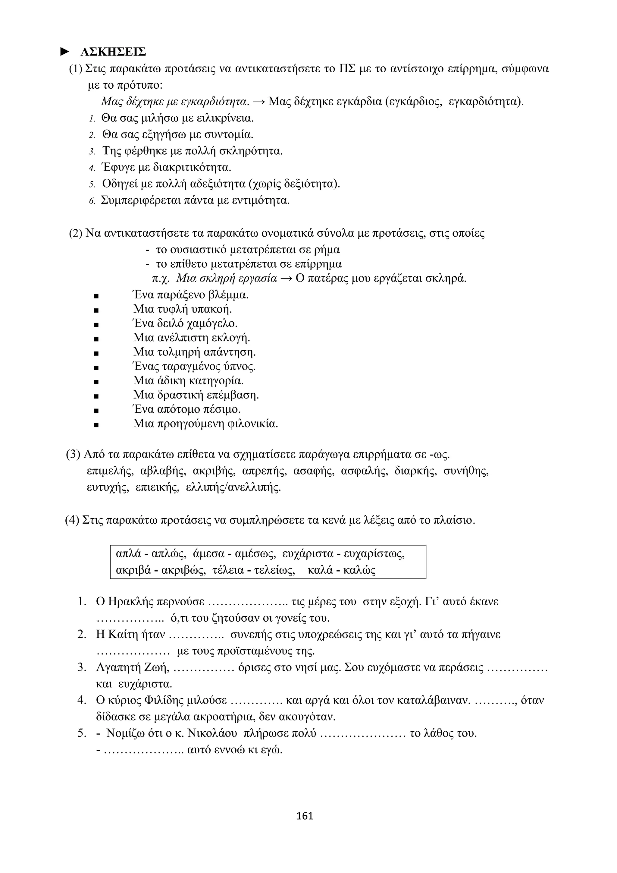161
► ΑΣΚΗΣΕΙΣ
(1) Στις παρακάτω προτάσεις να αντικαταστήσετε το ΠΣ με το αντίστοιχο επίρρημα, σύμφωνα
με το πρότυπο:
Μας δέχτηκε με εγκαρδιότητα. → Μας δέχτηκε εγκάρδια (εγκάρδιος, εγκαρδιότητα).
1. Θα σας μιλήσω με ειλικρίνεια.
2. Θα σας εξηγήσω με συντομία.
3. Της φέρθηκε με πολλή σκληρότητα.
4. Έφυγε με διακριτικότητα.
5. Οδηγεί με πολλή αδεξιότητα (χωρίς δεξιότητα).
6. Συμπεριφέρεται πάντα με εντιμότητα.
(2) Να αντικαταστήσετε τα παρακάτω ονοματικά σύνολα με προτάσεις, στις οποίες
- το ουσιαστικό μετατρέπεται σε ρήμα
- το επίθετο μετατρέπεται σε επίρρημα
π.χ. Μια σκληρή εργασία → Ο πατέρας μου εργάζεται σκληρά.
■ Ένα παράξενο βλέμμα.
■ Μια τυφλή υπακοή.
■ Ένα δειλό χαμόγελο.
■ Μια ανέλπιστη εκλογή.
■ Μια τολμηρή απάντηση.
■ Ένας ταραγμένος ύπνος.
■ Μια άδικη κατηγορία.
■ Μια δραστική επέμβαση.
■ Ένα απότομο πέσιμο.
■ Μια προηγούμενη φιλονικία.
(3) Από τα παρακάτω επίθετα να σχηματίσετε παράγωγα επιρρήματα σε -ως.
επιμελής, αβλαβής, ακριβής, απρεπής, ασαφής, ασφαλής, διαρκής, συνήθης,
ευτυχής, επιεικής, ελλιπής/ανελλιπής.
(4) Στις παρακάτω προτάσεις να συμπληρώσετε τα κενά με λέξεις από το πλαίσιο.
απλά - απλώς, άμεσα - αμέσως, ευχάριστα - ευχαρίστως,
ακριβά - ακριβώς, τέλεια - τελείως, καλά - καλώς
1. Ο Ηρακλής περνούσε ……………….. τις μέρες του στην εξοχή. Γι’ αυτό έκανε
…………….. ό,τι του ζητούσαν οι γονείς του.
2. Η Καίτη ήταν ………….. συνεπής στις υποχρεώσεις της και γι’ αυτό τα πήγαινε
……………… με τους προϊσταμένους της.
3. Αγαπητή Ζωή, …………… όρισες στο νησί μας. Σου ευχόμαστε να περάσεις ……………
και ευχάριστα.
4. Ο κύριος Φιλίδης μιλούσε …………. και αργά και όλοι τον καταλάβαιναν. ………., όταν
δίδασκε σε μεγάλα ακροατήρια, δεν ακουγόταν.
5. - Νομίζω ότι ο κ. Νικολάου πλήρωσε πολύ ………………… το λάθος του.
- ……………….. αυτό εννοώ κι εγώ.
 