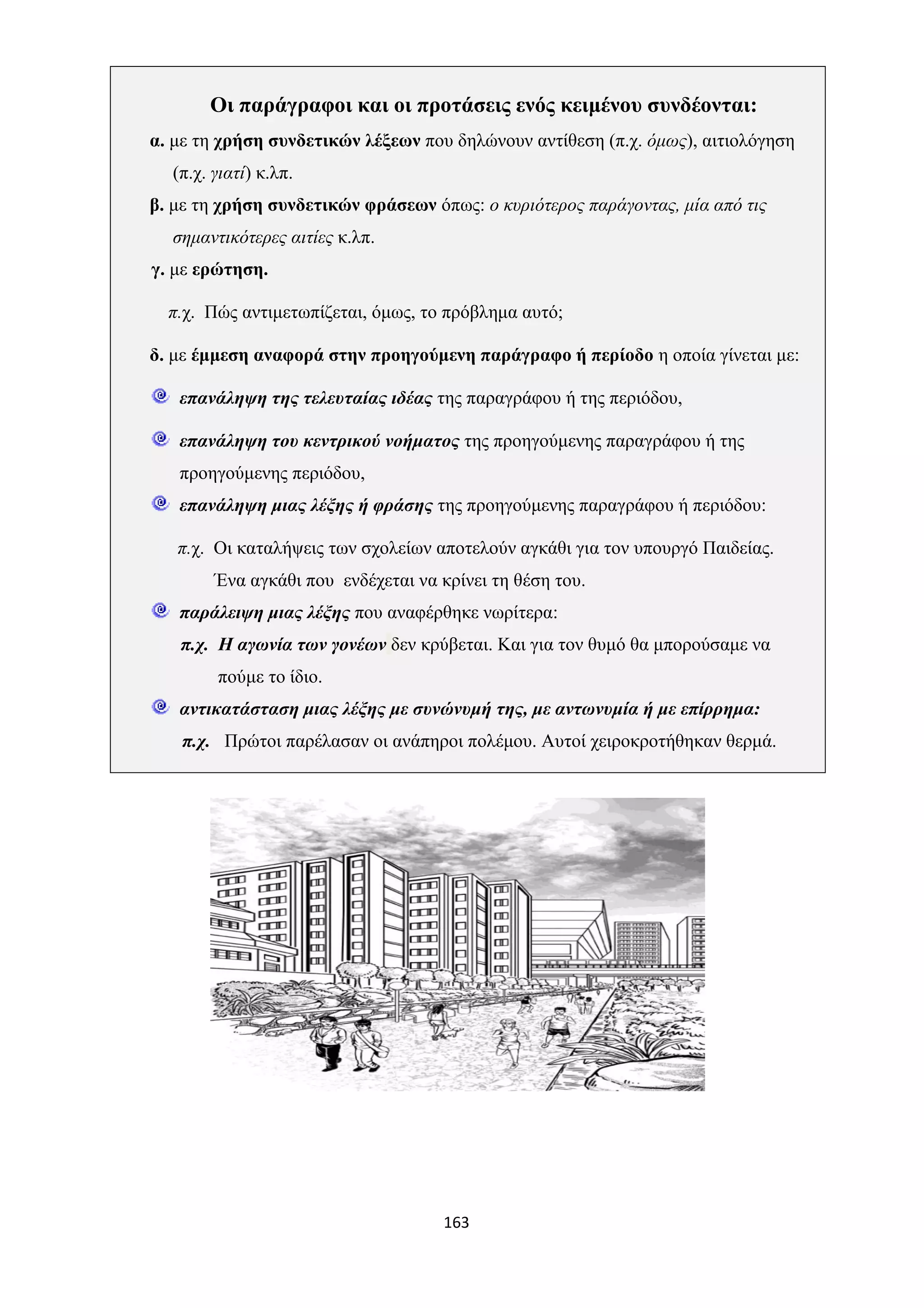 163
Οι παράγραφοι και οι προτάσεις ενός κειμένου συνδέονται:
α. με τη χρήση συνδετικών λέξεων που δηλώνουν αντίθεση (π.χ. όμως), αιτιολόγηση
(π.χ. γιατί) κ.λπ.
β. με τη χρήση συνδετικών φράσεων όπως: ο κυριότερος παράγοντας, μία από τις
σημαντικότερες αιτίες κ.λπ.
γ. με ερώτηση.
π.χ. Πώς αντιμετωπίζεται, όμως, το πρόβλημα αυτό;
δ. με έμμεση αναφορά στην προηγούμενη παράγραφο ή περίοδο η οποία γίνεται με:
επανάληψη της τελευταίας ιδέας της παραγράφου ή της περιόδου,
επανάληψη του κεντρικού νοήματος της προηγούμενης παραγράφου ή της
προηγούμενης περιόδου,
επανάληψη μιας λέξης ή φράσης της προηγούμενης παραγράφου ή περιόδου:
π.χ. Οι καταλήψεις των σχολείων αποτελούν αγκάθι για τον υπουργό Παιδείας.
Ένα αγκάθι που ενδέχεται να κρίνει τη θέση του.
παράλειψη μιας λέξης που αναφέρθηκε νωρίτερα:
π.χ. Η αγωνία των γονέων δεν κρύβεται. Και για τον θυμό θα μπορούσαμε να
πούμε το ίδιο.
αντικατάσταση μιας λέξης με συνώνυμή της, με αντωνυμία ή με επίρρημα:
π.χ. Πρώτοι παρέλασαν οι ανάπηροι πολέμου. Αυτοί χειροκροτήθηκαν θερμά.
 