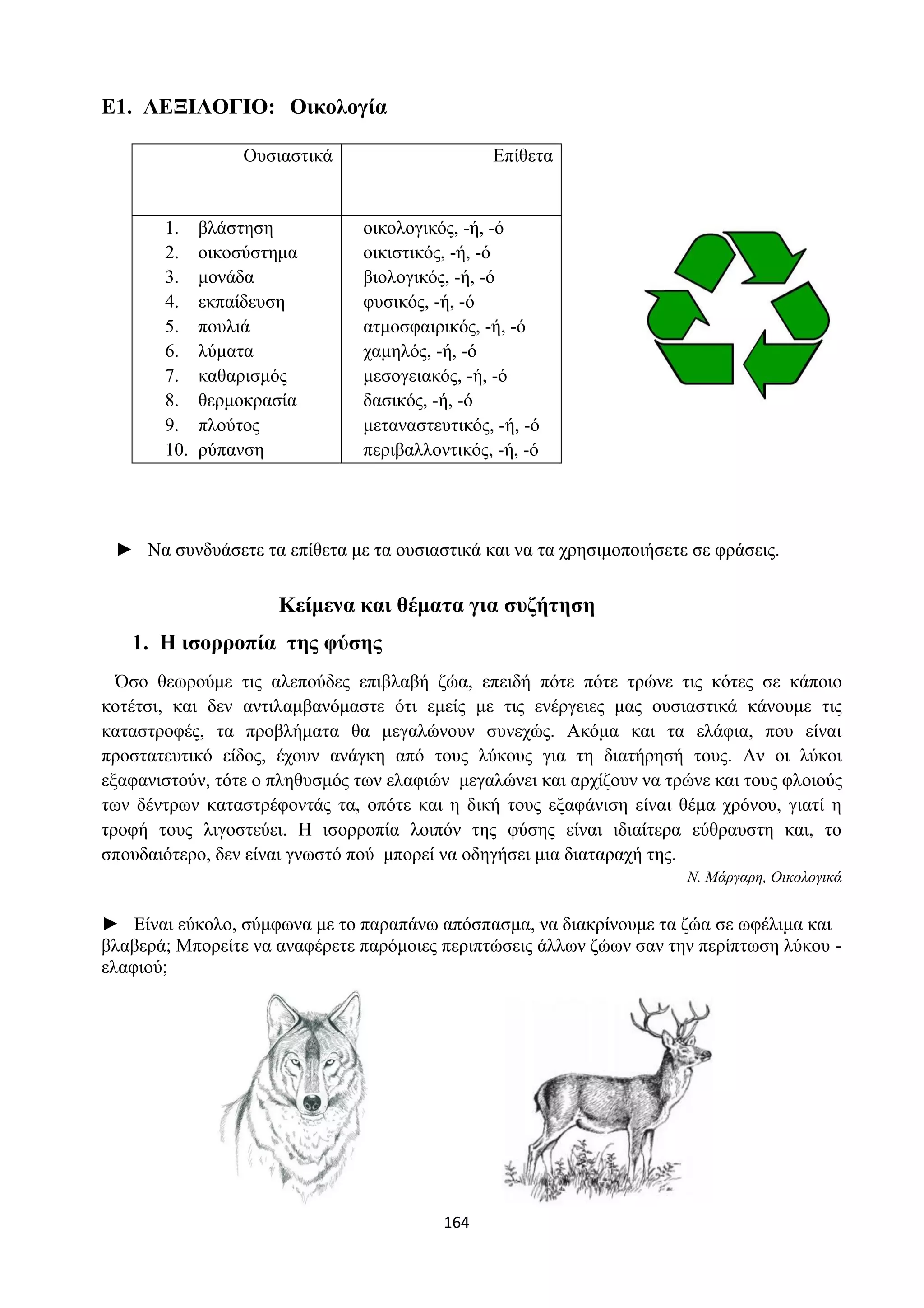 164
Ε1. ΛΕΞΙΛΟΓΙΟ: Οικολογία
Ουσιαστικά Επίθετα
1. βλάστηση
2. οικοσύστημα
3. μονάδα
4. εκπαίδευση
5. πουλιά
6. λύματα
7. καθαρισμός
8. θερμοκρασία
9. πλούτος
10. ρύπανση
οικολογικός, -ή, -ό
οικιστικός, -ή, -ό
βιολογικός, -ή, -ό
φυσικός, -ή, -ό
ατμοσφαιρικός, -ή, -ό
χαμηλός, -ή, -ό
μεσογειακός, -ή, -ό
δασικός, -ή, -ό
μεταναστευτικός, -ή, -ό
περιβαλλοντικός, -ή, -ό
► Να συνδυάσετε τα επίθετα με τα ουσιαστικά και να τα χρησιμοποιήσετε σε φράσεις.
Κείμενα και θέματα για συζήτηση
1. Η ισορροπία της φύσης
Όσο θεωρούμε τις αλεπούδες επιβλαβή ζώα, επειδή πότε πότε τρώνε τις κότες σε κάποιο
κοτέτσι, και δεν αντιλαμβανόμαστε ότι εμείς με τις ενέργειες μας ουσιαστικά κάνουμε τις
καταστροφές, τα προβλήματα θα μεγαλώνουν συνεχώς. Ακόμα και τα ελάφια, που είναι
προστατευτικό είδος, έχουν ανάγκη από τους λύκους για τη διατήρησή τους. Αν οι λύκοι
εξαφανιστούν, τότε ο πληθυσμός των ελαφιών μεγαλώνει και αρχίζουν να τρώνε και τους φλοιούς
των δέντρων καταστρέφοντάς τα, οπότε και η δική τους εξαφάνιση είναι θέμα χρόνου, γιατί η
τροφή τους λιγοστεύει. Η ισορροπία λοιπόν της φύσης είναι ιδιαίτερα εύθραυστη και, το
σπουδαιότερο, δεν είναι γνωστό πού μπορεί να οδηγήσει μια διαταραχή της.
Ν. Μάργαρη, Οικολογικά
► Είναι εύκολο, σύμφωνα με το παραπάνω απόσπασμα, να διακρίνουμε τα ζώα σε ωφέλιμα και
βλαβερά; Μπορείτε να αναφέρετε παρόμοιες περιπτώσεις άλλων ζώων σαν την περίπτωση λύκου -
ελαφιού;
 