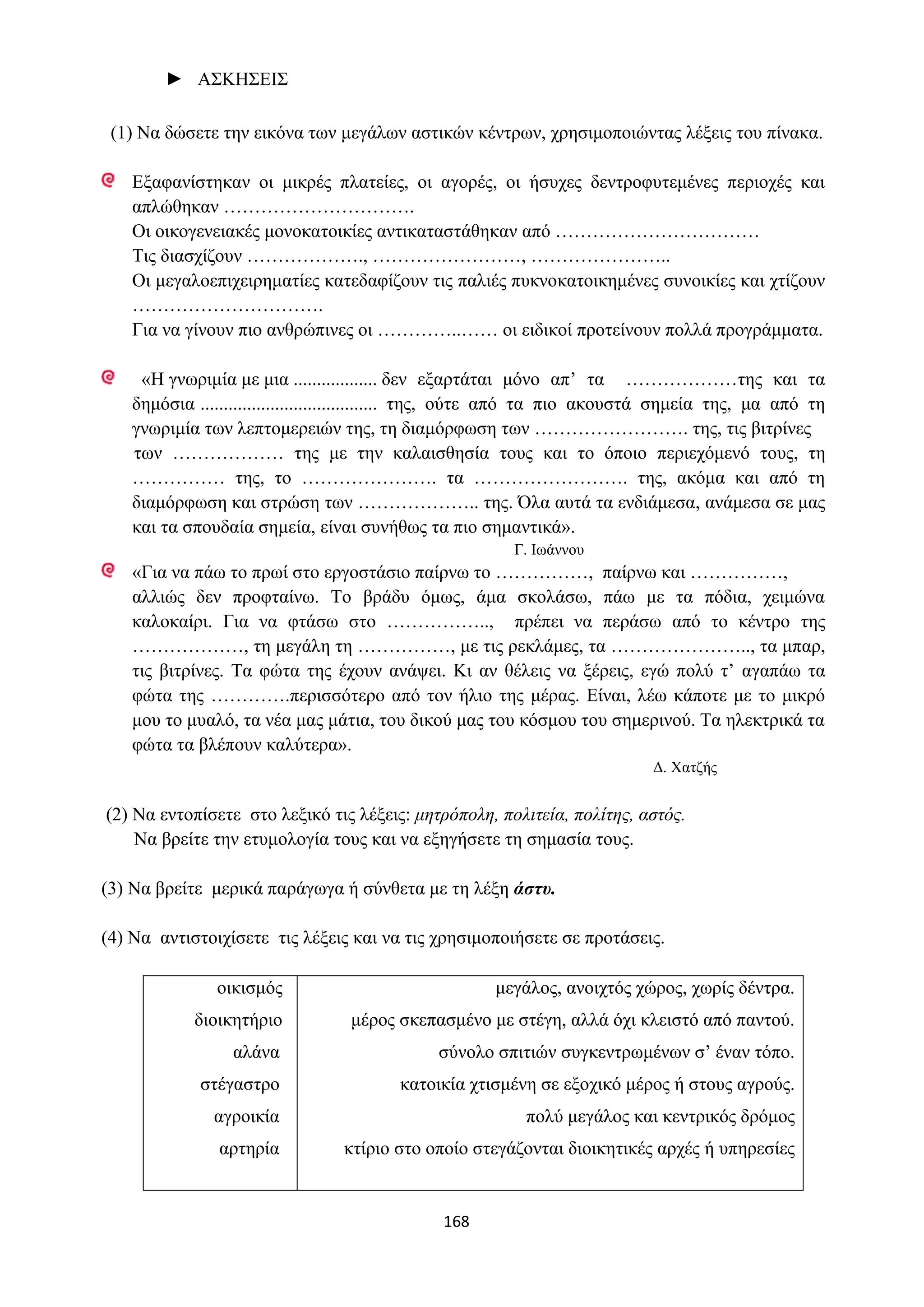 168
► ΑΣΚΗΣΕΙΣ
(1) Να δώσετε την εικόνα των μεγάλων αστικών κέντρων, χρησιμοποιώντας λέξεις του πίνακα.
Εξαφανίστηκαν οι μικρές πλατείες, οι αγορές, οι ήσυχες δεντροφυτεμένες περιοχές και
απλώθηκαν ………………………….
Οι οικογενειακές μονοκατοικίες αντικαταστάθηκαν από ……………………………
Τις διασχίζουν ………………., ……………………, …………………..
Οι μεγαλοεπιχειρηματίες κατεδαφίζουν τις παλιές πυκνοκατοικημένες συνοικίες και χτίζουν
………………………….
Για να γίνουν πιο ανθρώπινες οι …………..…… οι ειδικοί προτείνουν πολλά προγράμματα.
«Η γνωριμία με μια .................. δεν εξαρτάται μόνο απ’ τα ………………της και τα
δημόσια ...................................... της, ούτε από τα πιο ακουστά σημεία της, μα από τη
γνωριμία των λεπτομερειών της, τη διαμόρφωση των ……………………. της, τις βιτρίνες
των ……………… της με την καλαισθησία τους και το όποιο περιεχόμενό τους, τη
…………… της, το …………………. τα ……………………. της, ακόμα και από τη
διαμόρφωση και στρώση των ……………….. της. Όλα αυτά τα ενδιάμεσα, ανάμεσα σε μας
και τα σπουδαία σημεία, είναι συνήθως τα πιο σημαντικά».
Γ. Ιωάννου
«Για να πάω το πρωί στο εργοστάσιο παίρνω το ……………, παίρνω και ……………,
αλλιώς δεν προφταίνω. Το βράδυ όμως, άμα σκολάσω, πάω με τα πόδια, χειμώνα
καλοκαίρι. Για να φτάσω στο …………….., πρέπει να περάσω από το κέντρο της
………………, τη μεγάλη τη ……………, με τις ρεκλάμες, τα ………………….., τα μπαρ,
τις βιτρίνες. Τα φώτα της έχουν ανάψει. Κι αν θέλεις να ξέρεις, εγώ πολύ τ’ αγαπάω τα
φώτα της ………….περισσότερο από τον ήλιο της μέρας. Είναι, λέω κάποτε με το μικρό
μου το μυαλό, τα νέα μας μάτια, του δικού μας του κόσμου του σημερινού. Τα ηλεκτρικά τα
φώτα τα βλέπουν καλύτερα».
Δ. Χατζής
(2) Να εντοπίσετε στο λεξικό τις λέξεις: μητρόπολη, πολιτεία, πολίτης, αστός.
Να βρείτε την ετυμολογία τους και να εξηγήσετε τη σημασία τους.
(3) Να βρείτε μερικά παράγωγα ή σύνθετα με τη λέξη άστυ.
(4) Να αντιστοιχίσετε τις λέξεις και να τις χρησιμοποιήσετε σε προτάσεις.
οικισμός
διοικητήριο
αλάνα
στέγαστρο
αγροικία
αρτηρία
μεγάλος, ανοιχτός χώρος, χωρίς δέντρα.
μέρος σκεπασμένο με στέγη, αλλά όχι κλειστό από παντού.
σύνολο σπιτιών συγκεντρωμένων σ’ έναν τόπο.
κατοικία χτισμένη σε εξοχικό μέρος ή στους αγρούς.
πολύ μεγάλος και κεντρικός δρόμος
κτίριο στο οποίο στεγάζονται διοικητικές αρχές ή υπηρεσίες
 