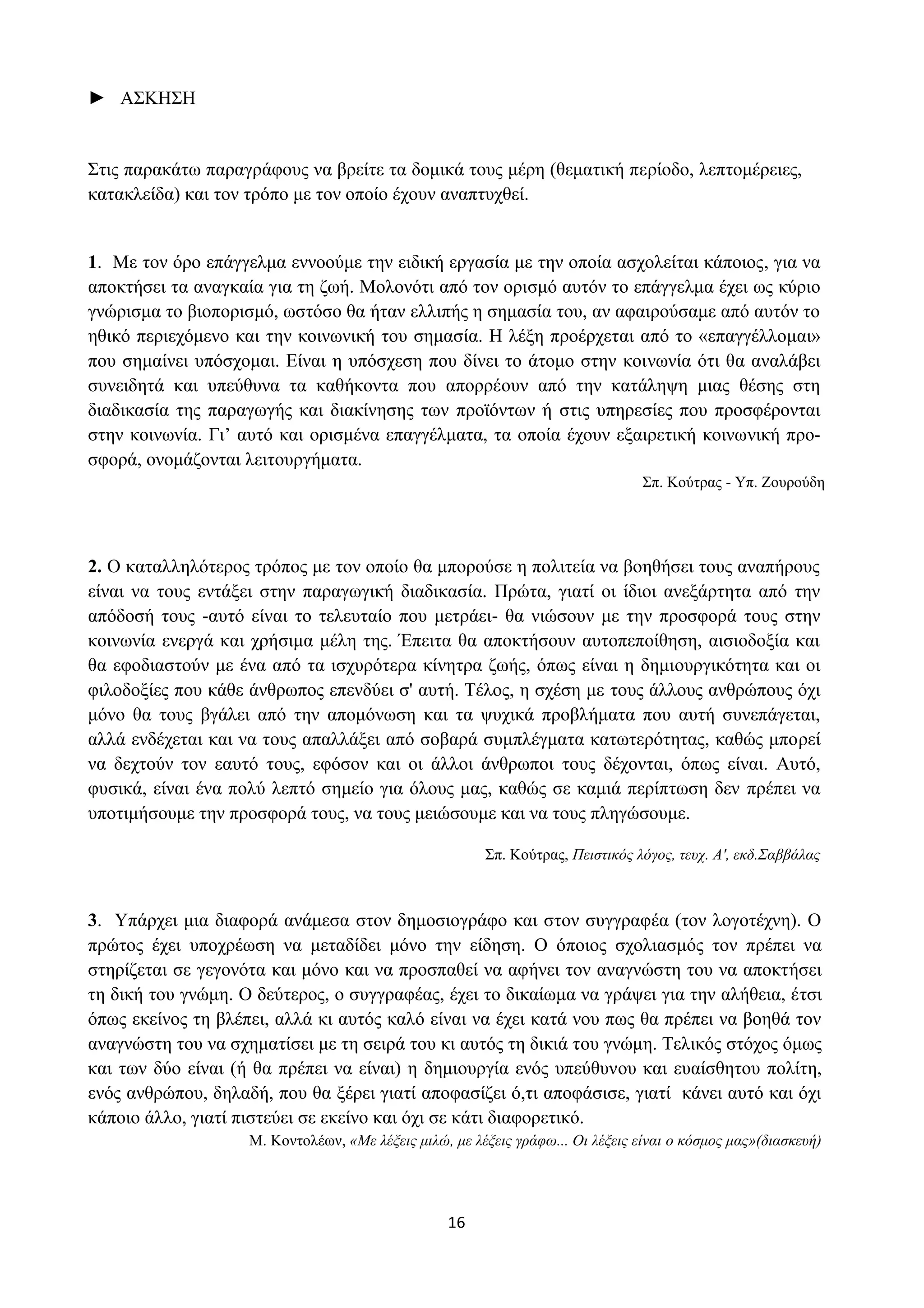 16
► ΑΣΚΗΣΗ
Στις παρακάτω παραγράφους να βρείτε τα δομικά τους μέρη (θεματική περίοδο, λεπτομέρειες,
κατακλείδα) και τον τρόπο με τον οποίο έχουν αναπτυχθεί.
1. Με τον όρο επάγγελμα εννοούμε την ειδική εργασία με την οποία ασχολείται κάποιος, για να
αποκτήσει τα αναγκαία για τη ζωή. Μολονότι από τον ορισμό αυτόν το επάγγελμα έχει ως κύριο
γνώρισμα το βιοπορισμό, ωστόσο θα ήταν ελλιπής η σημασία του, αν αφαιρούσαμε από αυτόν το
ηθικό περιεχόμενο και την κοινωνική του σημασία. Η λέξη προέρχεται από το «επαγγέλλομαι»
που σημαίνει υπόσχομαι. Είναι η υπόσχεση που δίνει το άτομο στην κοινωνία ότι θα αναλάβει
συνειδητά και υπεύθυνα τα καθήκοντα που απορρέουν από την κατάληψη μιας θέσης στη
διαδικασία της παραγωγής και διακίνησης των προϊόντων ή στις υπηρεσίες που προσφέρονται
στην κοινωνία. Γι’ αυτό και ορισμένα επαγγέλματα, τα οποία έχουν εξαιρετική κοινωνική προ-
σφορά, ονομάζονται λειτουργήματα.
Σπ. Κούτρας - Υπ. Ζουρούδη
2. Ο καταλληλότερος τρόπος με τον οποίο θα μπορούσε η πολιτεία να βοηθήσει τους αναπήρους
είναι να τους εντάξει στην παραγωγική διαδικασία. Πρώτα, γιατί οι ίδιοι ανεξάρτητα από την
απόδοσή τους -αυτό είναι το τελευταίο που μετράει- θα νιώσουν με την προσφορά τους στην
κοινωνία ενεργά και χρήσιμα μέλη της. Έπειτα θα αποκτήσουν αυτοπεποίθηση, αισιοδοξία και
θα εφοδιαστούν με ένα από τα ισχυρότερα κίνητρα ζωής, όπως είναι η δημιουργικότητα και οι
φιλοδοξίες που κάθε άνθρωπος επενδύει σ' αυτή. Τέλος, η σχέση με τους άλλους ανθρώπους όχι
μόνο θα τους βγάλει από την απομόνωση και τα ψυχικά προβλήματα που αυτή συνεπάγεται,
αλλά ενδέχεται και να τους απαλλάξει από σοβαρά συμπλέγματα κατωτερότητας, καθώς μπορεί
να δεχτούν τον εαυτό τους, εφόσον και οι άλλοι άνθρωποι τους δέχονται, όπως είναι. Αυτό,
φυσικά, είναι ένα πολύ λεπτό σημείο για όλους μας, καθώς σε καμιά περίπτωση δεν πρέπει να
υποτιμήσουμε την προσφορά τους, να τους μειώσουμε και να τους πληγώσουμε.
Σπ. Κούτρας, Πειστικός λόγος, τευχ. Α', εκδ.Σαββάλας
3. Υπάρχει μια διαφορά ανάμεσα στον δημοσιογράφο και στον συγγραφέα (τον λογοτέχνη). Ο
πρώτος έχει υποχρέωση να μεταδίδει μόνο την είδηση. Ο όποιος σχολιασμός τον πρέπει να
στηρίζεται σε γεγονότα και μόνο και να προσπαθεί να αφήνει τον αναγνώστη του να αποκτήσει
τη δική του γνώμη. Ο δεύτερος, ο συγγραφέας, έχει το δικαίωμα να γράψει για την αλήθεια, έτσι
όπως εκείνος τη βλέπει, αλλά κι αυτός καλό είναι να έχει κατά νου πως θα πρέπει να βοηθά τον
αναγνώστη του να σχηματίσει με τη σειρά του κι αυτός τη δικιά του γνώμη. Τελικός στόχος όμως
και των δύο είναι (ή θα πρέπει να είναι) η δημιουργία ενός υπεύθυνου και ευαίσθητου πολίτη,
ενός ανθρώπου, δηλαδή, που θα ξέρει γιατί αποφασίζει ό,τι αποφάσισε, γιατί κάνει αυτό και όχι
κάποιο άλλο, γιατί πιστεύει σε εκείνο και όχι σε κάτι διαφορετικό.
Μ. Κοντολέων, «Με λέξεις μιλώ, με λέξεις γράφω... Οι λέξεις είναι ο κόσμος μας»(διασκευή)
 