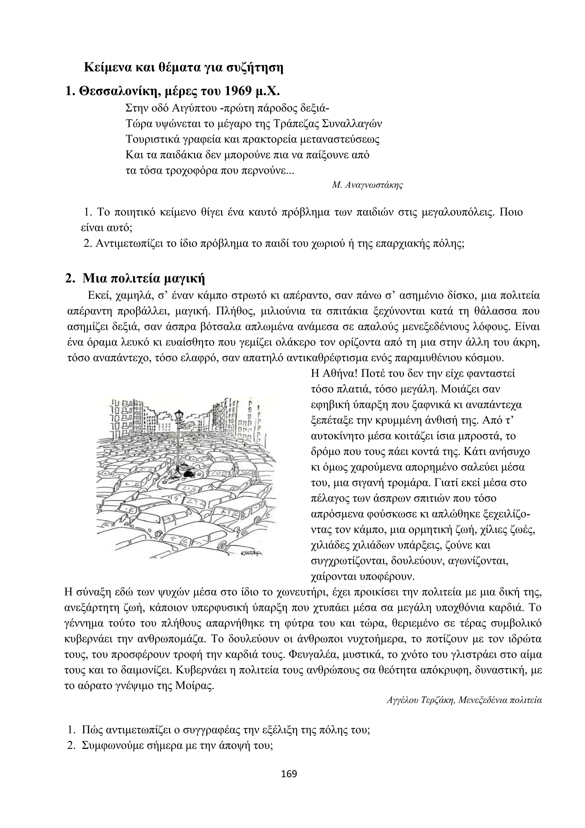 169
Κείμενα και θέματα για συζήτηση
1. Θεσσαλονίκη, μέρες του 1969 μ.Χ.
Στην οδό Αιγύπτου -πρώτη πάροδος δεξιά-
Τώρα υψώνεται το μέγαρο της Τράπεζας Συναλλαγών
Τουριστικά γραφεία και πρακτορεία μεταναστεύσεως
Και τα παιδάκια δεν μπορούνε πια να παίξουνε από
τα τόσα τροχοφόρα που περνούνε...
Μ. Αναγνωστάκης
1. Το ποιητικό κείμενο θίγει ένα καυτό πρόβλημα των παιδιών στις μεγαλουπόλεις. Ποιο
είναι αυτό;
2. Αντιμετωπίζει το ίδιο πρόβλημα το παιδί του χωριού ή της επαρχιακής πόλης;
2. Μια πολιτεία μαγική
Εκεί, χαμηλά, σ’ έναν κάμπο στρωτό κι απέραντο, σαν πάνω σ’ ασημένιο δίσκο, μια πολιτεία
απέραντη προβάλλει, μαγική. Πλήθος, μιλιούνια τα σπιτάκια ξεχύνονται κατά τη θάλασσα που
ασημίζει δεξιά, σαν άσπρα βότσαλα απλωμένα ανάμεσα σε απαλούς μενεξεδένιους λόφους. Είναι
ένα όραμα λευκό κι ευαίσθητο που γεμίζει ολάκερο τον ορίζοντα από τη μια στην άλλη του άκρη,
τόσο αναπάντεχο, τόσο ελαφρό, σαν απατηλό αντικαθρέφτισμα ενός παραμυθένιου κόσμου.
Η Αθήνα! Ποτέ του δεν την είχε φανταστεί
τόσο πλατιά, τόσο μεγάλη. Μοιάζει σαν
εφηβική ύπαρξη που ξαφνικά κι αναπάντεχα
ξεπέταξε την κρυμμένη άνθισή της. Από τ’
αυτοκίνητο μέσα κοιτάζει ίσια μπροστά, το
δρόμο που τους πάει κοντά της. Κάτι ανήσυχο
κι όμως χαρούμενα απορημένο σαλεύει μέσα
του, μια σιγανή τρομάρα. Γιατί εκεί μέσα στο
πέλαγος των άσπρων σπιτιών που τόσο
απρόσμενα φούσκωσε κι απλώθηκε ξεχειλίζο-
ντας τον κάμπο, μια ορμητική ζωή, χίλιες ζωές,
χιλιάδες χιλιάδων υπάρξεις, ζούνε και
συγχρωτίζονται, δουλεύουν, αγωνίζονται,
χαίρονται υποφέρουν.
Η σύναξη εδώ των ψυχών μέσα στο ίδιο το χωνευτήρι, έχει προικίσει την πολιτεία με μια δική της,
ανεξάρτητη ζωή, κάποιον υπερφυσική ύπαρξη που χτυπάει μέσα σα μεγάλη υποχθόνια καρδιά. Το
γέννημα τούτο του πλήθους απαρνήθηκε τη φύτρα του και τώρα, θεριεμένο σε τέρας συμβολικό
κυβερνάει την ανθρωπομάζα. Το δουλεύουν οι άνθρωποι νυχτοήμερα, το ποτίζουν με τον ιδρώτα
τους, του προσφέρουν τροφή την καρδιά τους. Φευγαλέα, μυστικά, το χνότο του γλιστράει στο αίμα
τους και το δαιμονίζει. Κυβερνάει η πολιτεία τους ανθρώπους σα θεότητα απόκρυφη, δυναστική, με
το αόρατο γνέψιμο της Μοίρας.
Αγγέλου Τερζάκη, Μενεξεδένια πολιτεία
1. Πώς αντιμετωπίζει ο συγγραφέας την εξέλιξη της πόλης του;
2. Συμφωνούμε σήμερα με την άποψή του;
 