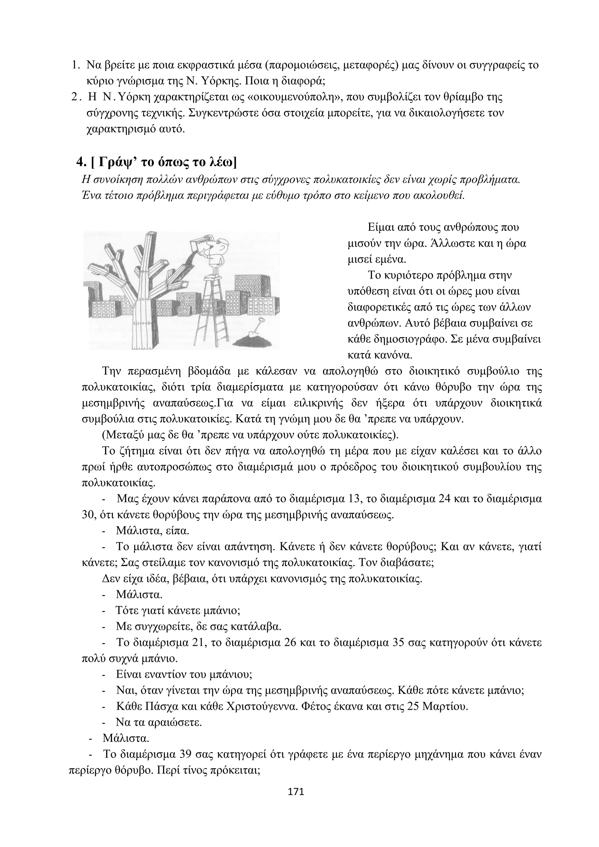 171
1. Να βρείτε με ποια εκφραστικά μέσα (παρομοιώσεις, μεταφορές) μας δίνουν οι συγγραφείς το
κύριο γνώρισμα της Ν. Υόρκης. Ποια η διαφορά;
2. Η Ν.Υόρκη χαρακτηρίζεται ως «οικουμενούπολη», που συμβολίζει τον θρίαμβο της
σύγχρονης τεχνικής. Συγκεντρώστε όσα στοιχεία μπορείτε, για να δικαιολογήσετε τον
χαρακτηρισμό αυτό.
4. [ Γράψ’ το όπως το λέω]
Η συνοίκηση πολλών ανθρώπων στις σύγχρονες πολυκατοικίες δεν είναι χωρίς προβλήματα.
Ένα τέτοιο πρόβλημα περιγράφεται με εύθυμο τρόπο στο κείμενο που ακολουθεί.
Είμαι από τους ανθρώπους που
μισούν την ώρα. Άλλωστε και η ώρα
μισεί εμένα.
Το κυριότερο πρόβλημα στην
υπόθεση είναι ότι οι ώρες μου είναι
διαφορετικές από τις ώρες των άλλων
ανθρώπων. Αυτό βέβαια συμβαίνει σε
κάθε δημοσιογράφο. Σε μένα συμβαίνει
κατά κανόνα.
Την περασμένη βδομάδα με κάλεσαν να απολογηθώ στο διοικητικό συμβούλιο της
πολυκατοικίας, διότι τρία διαμερίσματα με κατηγορούσαν ότι κάνω θόρυβο την ώρα της
μεσημβρινής αναπαύσεως.Για να είμαι ειλικρινής δεν ήξερα ότι υπάρχουν διοικητικά
συμβούλια στις πολυκατοικίες. Κατά τη γνώμη μου δε θα ’πρεπε να υπάρχουν.
(Μεταξύ μας δε θα ’πρεπε να υπάρχουν ούτε πολυκατοικίες).
Το ζήτημα είναι ότι δεν πήγα να απολογηθώ τη μέρα που με είχαν καλέσει και το άλλο
πρωί ήρθε αυτοπροσώπως στο διαμέρισμά μου ο πρόεδρος του διοικητικού συμβουλίου της
πολυκατοικίας.
- Μας έχουν κάνει παράπονα από το διαμέρισμα 13, το διαμέρισμα 24 και το διαμέρισμα
30, ότι κάνετε θορύβους την ώρα της μεσημβρινής αναπαύσεως.
- Μάλιστα, είπα.
- Το μάλιστα δεν είναι απάντηση. Κάνετε ή δεν κάνετε θορύβους; Και αν κάνετε, γιατί
κάνετε; Σας στείλαμε τον κανονισμό της πολυκατοικίας. Τον διαβάσατε;
Δεν είχα ιδέα, βέβαια, ότι υπάρχει κανονισμός της πολυκατοικίας.
- Μάλιστα.
- Τότε γιατί κάνετε μπάνιο;
- Με συγχωρείτε, δε σας κατάλαβα.
- Το διαμέρισμα 21, το διαμέρισμα 26 και το διαμέρισμα 35 σας κατηγορούν ότι κάνετε
πολύ συχνά μπάνιο.
- Είναι εναντίον του μπάνιου;
- Ναι, όταν γίνεται την ώρα της μεσημβρινής αναπαύσεως. Κάθε πότε κάνετε μπάνιο;
- Κάθε Πάσχα και κάθε Χριστούγεννα. Φέτος έκανα και στις 25 Μαρτίου.
- Να τα αραιώσετε.
- Μάλιστα.
- Το διαμέρισμα 39 σας κατηγορεί ότι γράφετε με ένα περίεργο μηχάνημα που κάνει έναν
περίεργο θόρυβο. Περί τίνος πρόκειται;
 