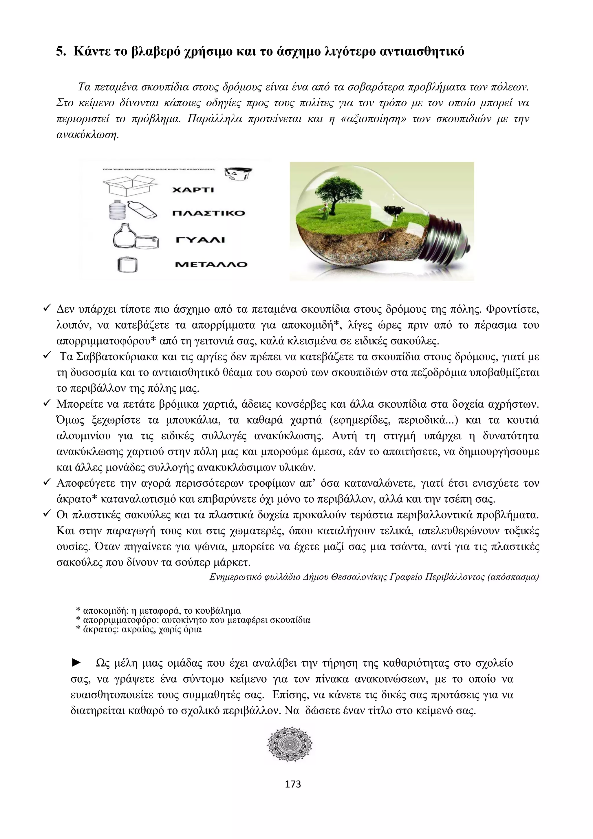 173
5. Κάντε το βλαβερό χρήσιμο και το άσχημο λιγότερο αντιαισθητικό
Τα πεταμένα σκουπίδια στους δρόμους είναι ένα από τα σοβαρότερα προβλήματα των πόλεων.
Στο κείμενο δίνονται κάποιες οδηγίες προς τους πολίτες για τον τρόπο με τον οποίο μπορεί να
περιοριστεί το πρόβλημα. Παράλληλα προτείνεται και η «αξιοποίηση» των σκουπιδιών με την
ανακύκλωση.
✓ Δεν υπάρχει τίποτε πιο άσχημο από τα πεταμένα σκουπίδια στους δρόμους της πόλης. Φροντίστε,
λοιπόν, να κατεβάζετε τα απορρίμματα για αποκομιδή*, λίγες ώρες πριν από το πέρασμα του
απορριμματοφόρου* από τη γειτονιά σας, καλά κλεισμένα σε ειδικές σακούλες.
✓ Τα Σαββατοκύριακα και τις αργίες δεν πρέπει να κατεβάζετε τα σκουπίδια στους δρόμους, γιατί με
τη δυσοσμία και το αντιαισθητικό θέαμα του σωρού των σκουπιδιών στα πεζοδρόμια υποβαθμίζεται
το περιβάλλον της πόλης μας.
✓ Μπορείτε να πετάτε βρόμικα χαρτιά, άδειες κονσέρβες και άλλα σκουπίδια στα δοχεία αχρήστων.
Όμως ξεχωρίστε τα μπουκάλια, τα καθαρά χαρτιά (εφημερίδες, περιοδικά...) και τα κουτιά
αλουμινίου για τις ειδικές συλλογές ανακύκλωσης. Αυτή τη στιγμή υπάρχει η δυνατότητα
ανακύκλωσης χαρτιού στην πόλη μας και μπορούμε άμεσα, εάν το απαιτήσετε, να δημιουργήσουμε
και άλλες μονάδες συλλογής ανακυκλώσιμων υλικών.
✓ Αποφεύγετε την αγορά περισσότερων τροφίμων απ’ όσα καταναλώνετε, γιατί έτσι ενισχύετε τον
άκρατο* καταναλωτισμό και επιβαρύνετε όχι μόνο το περιβάλλον, αλλά και την τσέπη σας.
✓ Οι πλαστικές σακούλες και τα πλαστικά δοχεία προκαλούν τεράστια περιβαλλοντικά προβλήματα.
Και στην παραγωγή τους και στις χωματερές, όπου καταλήγουν τελικά, απελευθερώνουν τοξικές
ουσίες. Όταν πηγαίνετε για ψώνια, μπορείτε να έχετε μαζί σας μια τσάντα, αντί για τις πλαστικές
σακούλες που δίνουν τα σούπερ μάρκετ.
Ενημερωτικό φυλλάδιο Δήμου Θεσσαλονίκης Γραφείο Περιβάλλοντος (απόσπασμα)
* αποκομιδή: η μεταφορά, το κουβάλημα
* απορριμματοφόρο: αυτοκίνητο που μεταφέρει σκουπίδια
* άκρατος: ακραίος, χωρίς όρια
► Ως μέλη μιας ομάδας που έχει αναλάβει την τήρηση της καθαριότητας στο σχολείο
σας, να γράψετε ένα σύντομο κείμενο για τον πίνακα ανακοινώσεων, με το οποίο να
ευαισθητοποιείτε τους συμμαθητές σας. Επίσης, να κάνετε τις δικές σας προτάσεις για να
διατηρείται καθαρό το σχολικό περιβάλλον. Να δώσετε έναν τίτλο στο κείμενό σας.
 