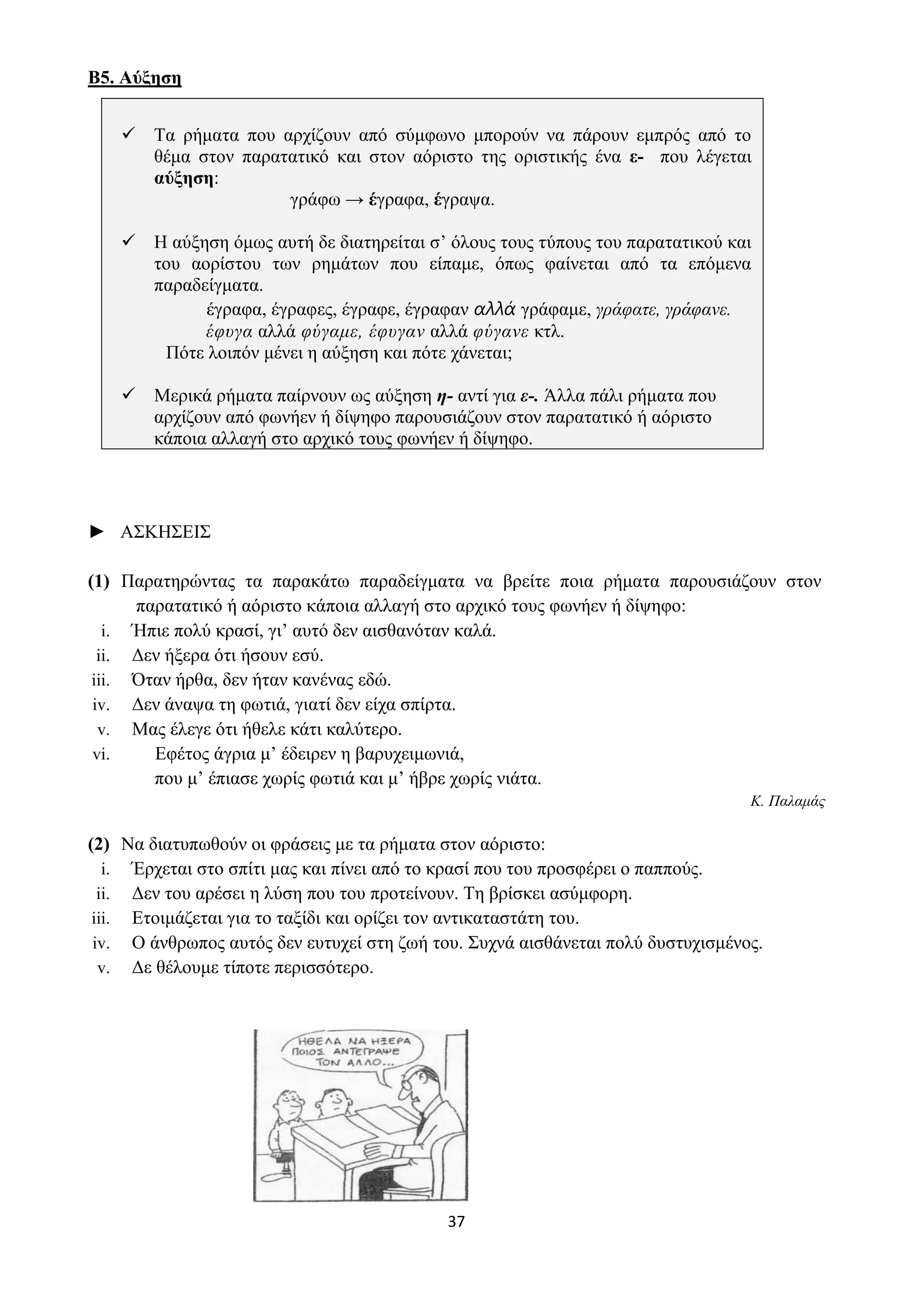 37
Β5. Αύξηση
✓ Τα ρήματα που αρχίζουν από σύμφωνο μπορούν να πάρουν εμπρός από το
θέμα στον παρατατικό και στον αόριστο της οριστικής ένα ε- που λέγεται
αύξηση:
γράφω → έγραφα, έγραψα.
✓ Η αύξηση όμως αυτή δε διατηρείται σ’ όλους τους τύπους του παρατατικού και
του αορίστου των ρημάτων που είπαμε, όπως φαίνεται από τα επόμενα
παραδείγματα.
έγραφα, έγραφες, έγραφε, έγραφαν αλλά γράφαμε, γράφατε, γράφανε.
έφυγα αλλά φύγαμε, έφυγαν αλλά φύγανε κτλ.
Πότε λοιπόν μένει η αύξηση και πότε χάνεται;
✓ Μερικά ρήματα παίρνουν ως αύξηση η- αντί για ε-. Άλλα πάλι ρήματα που
αρχίζουν από φωνήεν ή δίψηφο παρουσιάζουν στον παρατατικό ή αόριστο
κάποια αλλαγή στο αρχικό τους φωνήεν ή δίψηφο.
► ΑΣΚΗΣΕΙΣ
(1) Παρατηρώντας τα παρακάτω παραδείγματα να βρείτε ποια ρήματα παρουσιάζουν στον
παρατατικό ή αόριστο κάποια αλλαγή στο αρχικό τους φωνήεν ή δίψηφο:
i. Ήπιε πολύ κρασί, γι’ αυτό δεν αισθανόταν καλά.
ii. Δεν ήξερα ότι ήσουν εσύ.
iii. Όταν ήρθα, δεν ήταν κανένας εδώ.
iv. Δεν άναψα τη φωτιά, γιατί δεν είχα σπίρτα.
v. Μας έλεγε ότι ήθελε κάτι καλύτερο.
vi. Εφέτος άγρια μ’ έδειρεν η βαρυχειμωνιά,
που μ’ έπιασε χωρίς φωτιά και μ’ ήβρε χωρίς νιάτα.
Κ. Παλαμάς
(2) Να διατυπωθούν οι φράσεις με τα ρήματα στον αόριστο:
i. Έρχεται στο σπίτι μας και πίνει από το κρασί που του προσφέρει ο παππούς.
ii. Δεν του αρέσει η λύση που του προτείνουν. Τη βρίσκει ασύμφορη.
iii. Ετοιμάζεται για το ταξίδι και ορίζει τον αντικαταστάτη του.
iv. Ο άνθρωπος αυτός δεν ευτυχεί στη ζωή του. Συχνά αισθάνεται πολύ δυστυχισμένος.
v. Δε θέλουμε τίποτε περισσότερο.
 