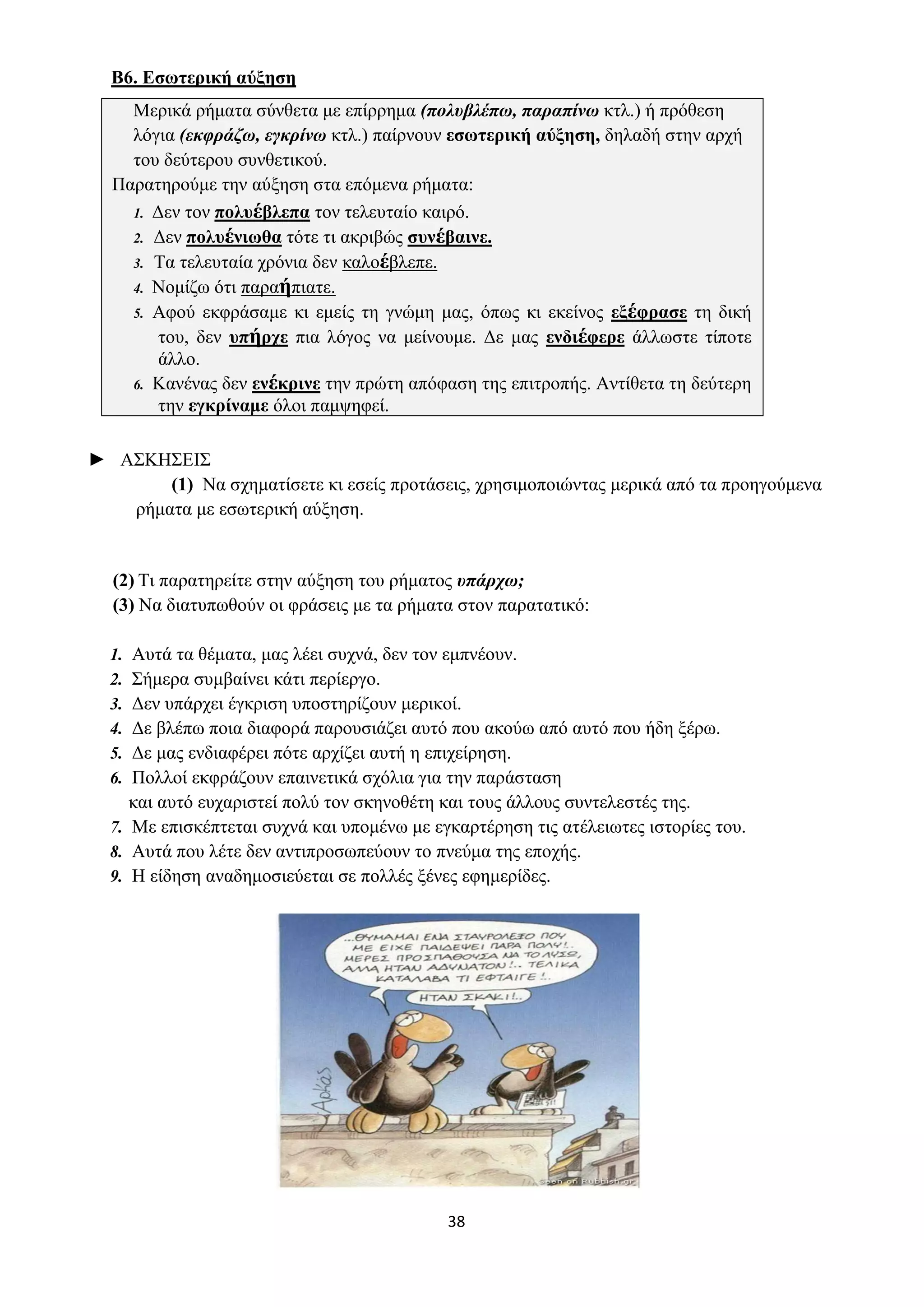 38
Β6. Εσωτερική αύξηση
Mερικά ρήματα σύνθετα με επίρρημα (πολυβλέπω, παραπίνω κτλ.) ή πρόθεση
λόγια (εκφράζω, εγκρίνω κτλ.) παίρνουν εσωτερική αύξηση, δηλαδή στην αρχή
του δεύτερου συνθετικού.
Παρατηρούμε την αύξηση στα επόμενα ρήματα:
1. Δεν τον πολυέβλεπα τον τελευταίο καιρό.
2. Δεν πολυένιωθα τότε τι ακριβώς συνέβαινε.
3. Τα τελευταία χρόνια δεν καλοέβλεπε.
4. Νομίζω ότι παραήπιατε.
5. Αφού εκφράσαμε κι εμείς τη γνώμη μας, όπως κι εκείνος εξέφρασε τη δική
του, δεν υπήρχε πια λόγος να μείνουμε. Δε μας ενδιέφερε άλλωστε τίποτε
άλλο.
6. Κανένας δεν ενέκρινε την πρώτη απόφαση της επιτροπής. Αντίθετα τη δεύτερη
την εγκρίναμε όλοι παμψηφεί.
► ΑΣΚΗΣΕΙΣ
(1) Να σχηματίσετε κι εσείς προτάσεις, χρησιμοποιώντας μερικά από τα προηγούμενα
ρήματα με εσωτερική αύξηση.
(2) Τι παρατηρείτε στην αύξηση του ρήματος υπάρχω;
(3) Να διατυπωθούν οι φράσεις με τα ρήματα στον παρατατικό:
1. Αυτά τα θέματα, μας λέει συχνά, δεν τον εμπνέουν.
2. Σήμερα συμβαίνει κάτι περίεργο.
3. Δεν υπάρχει έγκριση υποστηρίζουν μερικοί.
4. Δε βλέπω ποια διαφορά παρουσιάζει αυτό που ακούω από αυτό που ήδη ξέρω.
5. Δε μας ενδιαφέρει πότε αρχίζει αυτή η επιχείρηση.
6. Πολλοί εκφράζουν επαινετικά σχόλια για την παράσταση
και αυτό ευχαριστεί πολύ τον σκηνοθέτη και τους άλλους συντελεστές της.
7. Με επισκέπτεται συχνά και υπομένω με εγκαρτέρηση τις ατέλειωτες ιστορίες του.
8. Αυτά που λέτε δεν αντιπροσωπεύουν το πνεύμα της εποχής.
9. Η είδηση αναδημοσιεύεται σε πολλές ξένες εφημερίδες.
 