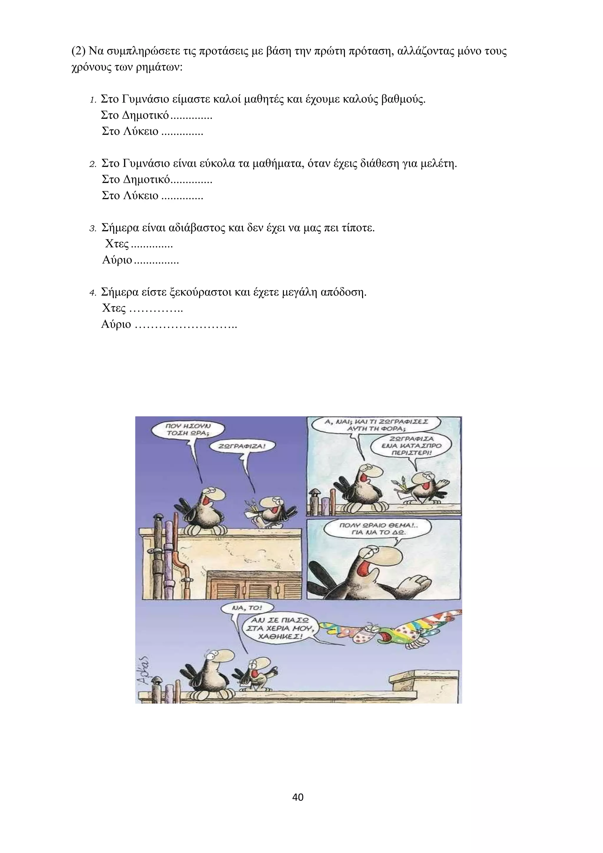 40
(2) Να συμπληρώσετε τις προτάσεις με βάση την πρώτη πρόταση, αλλάζοντας μόνο τους
χρόνους των ρημάτων:
1. Στο Γυμνάσιο είμαστε καλοί μαθητές και έχουμε καλούς βαθμούς.
Στο Δημοτικό..............
Στο Λύκειο ..............
2. Στο Γυμνάσιο είναι εύκολα τα μαθήματα, όταν έχεις διάθεση για μελέτη.
Στο Δημοτικό..............
Στο Λύκειο ..............
3. Σήμερα είναι αδιάβαστος και δεν έχει να μας πει τίποτε.
Χτες ..............
Αύριο...............
4. Σήμερα είστε ξεκούραστοι και έχετε μεγάλη απόδοση.
Χτες …………..
Αύριο ……………………..
 