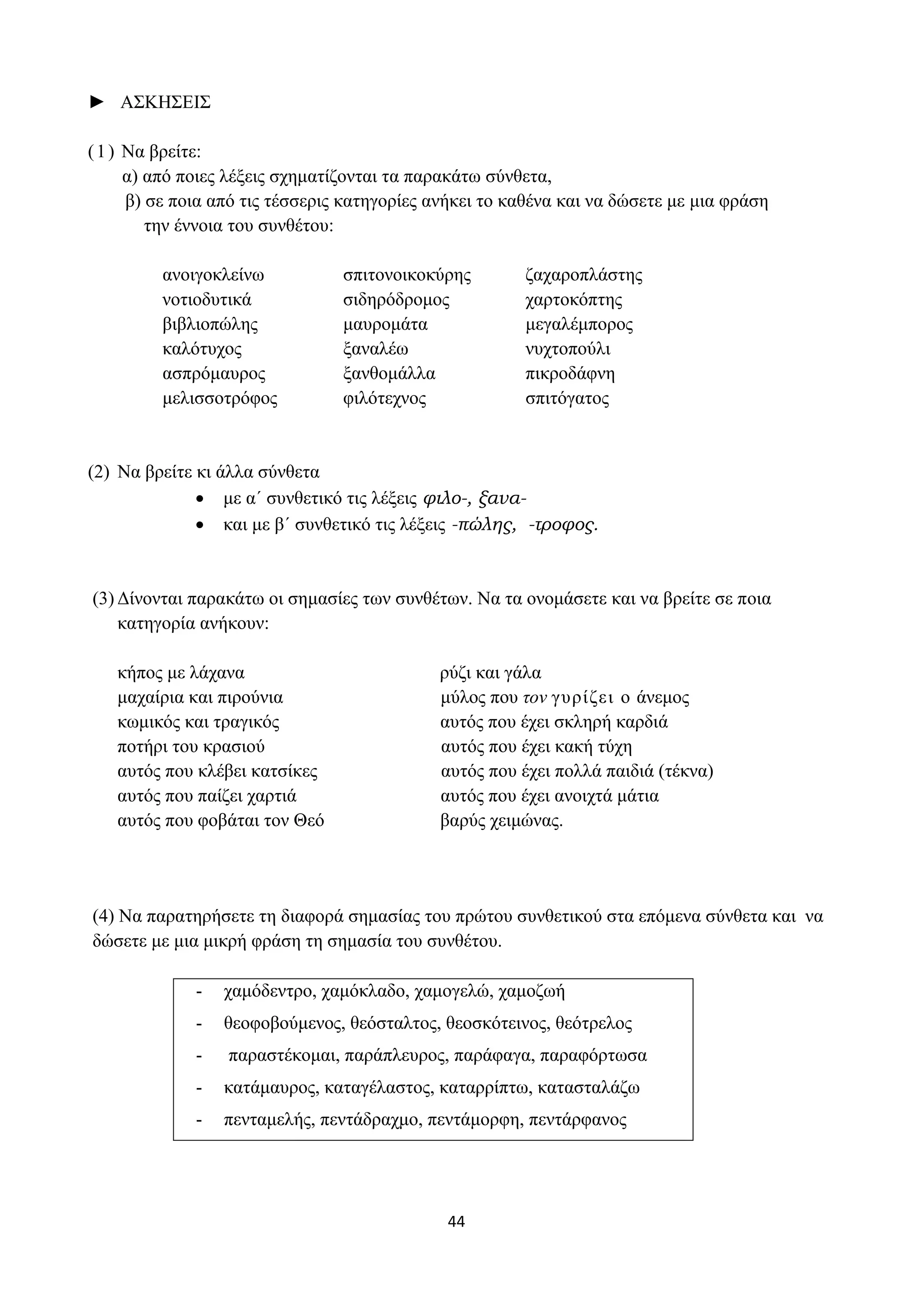 44
► ΑΣΚΗΣΕΙΣ
(1) Να βρείτε:
α) από ποιες λέξεις σχηματίζονται τα παρακάτω σύνθετα,
β) σε ποια από τις τέσσερις κατηγορίες ανήκει το καθένα και να δώσετε με μια φράση
την έννοια του συνθέτου:
ανοιγοκλείνω
νοτιοδυτικά
βιβλιοπώλης
καλότυχος
ασπρόμαυρος
μελισσοτρόφος
σπιτονοικοκύρης
σιδηρόδρομος
μαυρομάτα
ξαναλέω
ξανθομάλλα
φιλότεχνος
ζαχαροπλάστης
χαρτοκόπτης
μεγαλέμπορος
νυχτοπούλι
πικροδάφνη
σπιτόγατος
(2) Να βρείτε κι άλλα σύνθετα
• με α΄ συνθετικό τις λέξεις φιλο-, ξανα-
• και με β΄ συνθετικό τις λέξεις -πώλης, -τροφος.
(3) Δίνονται παρακάτω οι σημασίες των συνθέτων. Να τα ονομάσετε και να βρείτε σε ποια
κατηγορία ανήκουν:
κήπος με λάχανα ρύζι και γάλα
μαχαίρια και πιρούνια μύλος που τον γυρίζει ο άνεμος
κωμικός και τραγικός αυτός που έχει σκληρή καρδιά
ποτήρι του κρασιού αυτός που έχει κακή τύχη
αυτός που κλέβει κατσίκες αυτός που έχει πολλά παιδιά (τέκνα)
αυτός που παίζει χαρτιά αυτός που έχει ανοιχτά μάτια
αυτός που φοβάται τον Θεό βαρύς χειμώνας.
(4) Να παρατηρήσετε τη διαφορά σημασίας του πρώτου συνθετικού στα επόμενα σύνθετα και να
δώσετε με μια μικρή φράση τη σημασία του συνθέτου.
- χαμόδεντρο, χαμόκλαδο, χαμογελώ, χαμοζωή
- θεοφοβούμενος, θεόσταλτος, θεοσκότεινος, θεότρελος
- παραστέκομαι, παράπλευρος, παράφαγα, παραφόρτωσα
- κατάμαυρος, καταγέλαστος, καταρρίπτω, κατασταλάζω
- πενταμελής, πεντάδραχμο, πεντάμορφη, πεντάρφανος
 