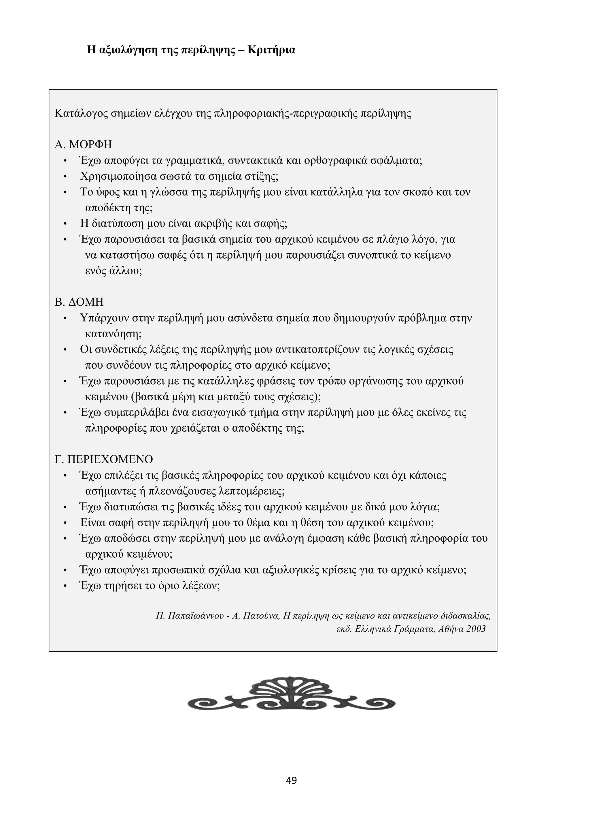 49
Η αξιολόγηση της περίληψης – Κριτήρια
Κατάλογος σημείων ελέγχου της πληροφοριακής-περιγραφικής περίληψης
Α. ΜΟΡΦΗ
• Έχω αποφύγει τα γραμματικά, συντακτικά και ορθογραφικά σφάλματα;
• Χρησιμοποίησα σωστά τα σημεία στίξης;
• Το ύφος και η γλώσσα της περίληψής μου είναι κατάλληλα για τον σκοπό και τον
αποδέκτη της;
• Η διατύπωση μου είναι ακριβής και σαφής;
• Έχω παρουσιάσει τα βασικά σημεία του αρχικού κειμένου σε πλάγιο λόγο, για
να καταστήσω σαφές ότι η περίληψή μου παρουσιάζει συνοπτικά το κείμενο
ενός άλλου;
Β. ΔΟΜΗ
• Υπάρχουν στην περίληψή μου ασύνδετα σημεία που δημιουργούν πρόβλημα στην
κατανόηση;
• Οι συνδετικές λέξεις της περίληψής μου αντικατοπτρίζουν τις λογικές σχέσεις
που συνδέουν τις πληροφορίες στο αρχικό κείμενο;
• Έχω παρουσιάσει με τις κατάλληλες φράσεις τον τρόπο οργάνωσης του αρχικού
κειμένου (βασικά μέρη και μεταξύ τους σχέσεις);
• Έχω συμπεριλάβει ένα εισαγωγικό τμήμα στην περίληψή μου με όλες εκείνες τις
πληροφορίες που χρειάζεται ο αποδέκτης της;
Γ. ΠΕΡΙΕΧΟΜΕΝΟ
• Έχω επιλέξει τις βασικές πληροφορίες του αρχικού κειμένου και όχι κάποιες
ασήμαντες ή πλεονάζουσες λεπτομέρειες;
• Έχω διατυπώσει τις βασικές ιδέες του αρχικού κειμένου με δικά μου λόγια;
• Είναι σαφή στην περίληψή μου το θέμα και η θέση του αρχικού κειμένου;
• Έχω αποδώσει στην περίληψή μου με ανάλογη έμφαση κάθε βασική πληροφορία του
αρχικού κειμένου;
• Έχω αποφύγει προσωπικά σχόλια και αξιολογικές κρίσεις για το αρχικό κείμενο;
• Έχω τηρήσει το όριο λέξεων;
Π. Παπαϊωάννου - Α. Πατούνα, Η περίληψη ως κείμενο και αντικείμενο διδασκαλίας,
εκδ. Ελληνικά Γράμματα, Αθήνα 2003
 