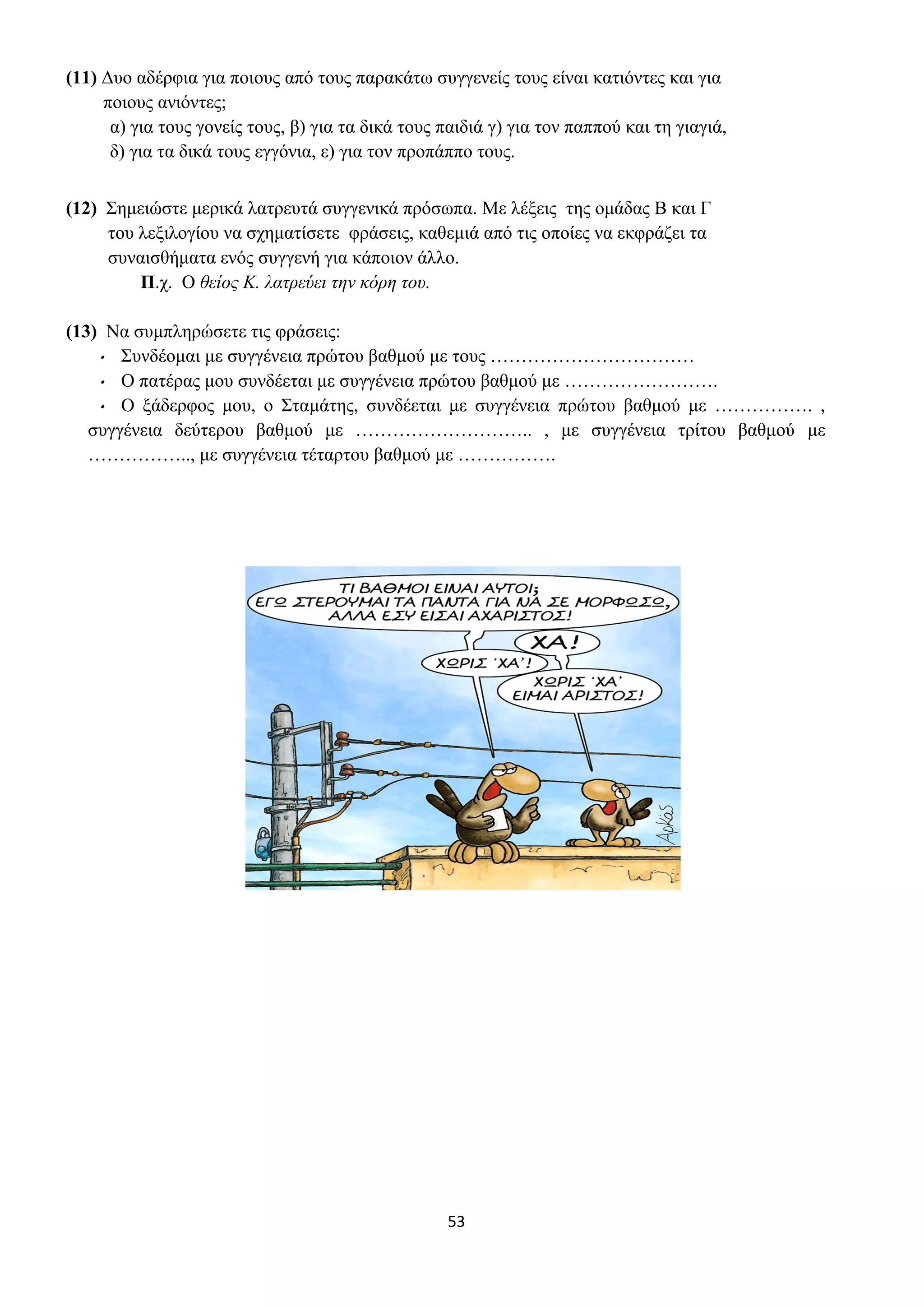53
(11) Δυο αδέρφια για ποιους από τους παρακάτω συγγενείς τους είναι κατιόντες και για
ποιους ανιόντες;
α) για τους γονείς τους, β) για τα δικά τους παιδιά γ) για τον παππού και τη γιαγιά,
δ) για τα δικά τους εγγόνια, ε) για τον προπάππο τους.
(12) Σημειώστε μερικά λατρευτά συγγενικά πρόσωπα. Με λέξεις της ομάδας Β και Γ
του λεξιλογίου να σχηματίσετε φράσεις, καθεμιά από τις οποίες να εκφράζει τα
συναισθήματα ενός συγγενή για κάποιον άλλο.
Π.χ. Ο θείος Κ. λατρεύει την κόρη του.
(13) Να συμπληρώσετε τις φράσεις:
• Συνδέομαι με συγγένεια πρώτου βαθμού με τους ……………………………
• Ο πατέρας μου συνδέεται με συγγένεια πρώτου βαθμού με …………………….
• Ο ξάδερφος μου, ο Σταμάτης, συνδέεται με συγγένεια πρώτου βαθμού με ……………. ,
συγγένεια δεύτερου βαθμού με ……………………….. , με συγγένεια τρίτου βαθμού με
…………….., με συγγένεια τέταρτου βαθμού με …………….
 