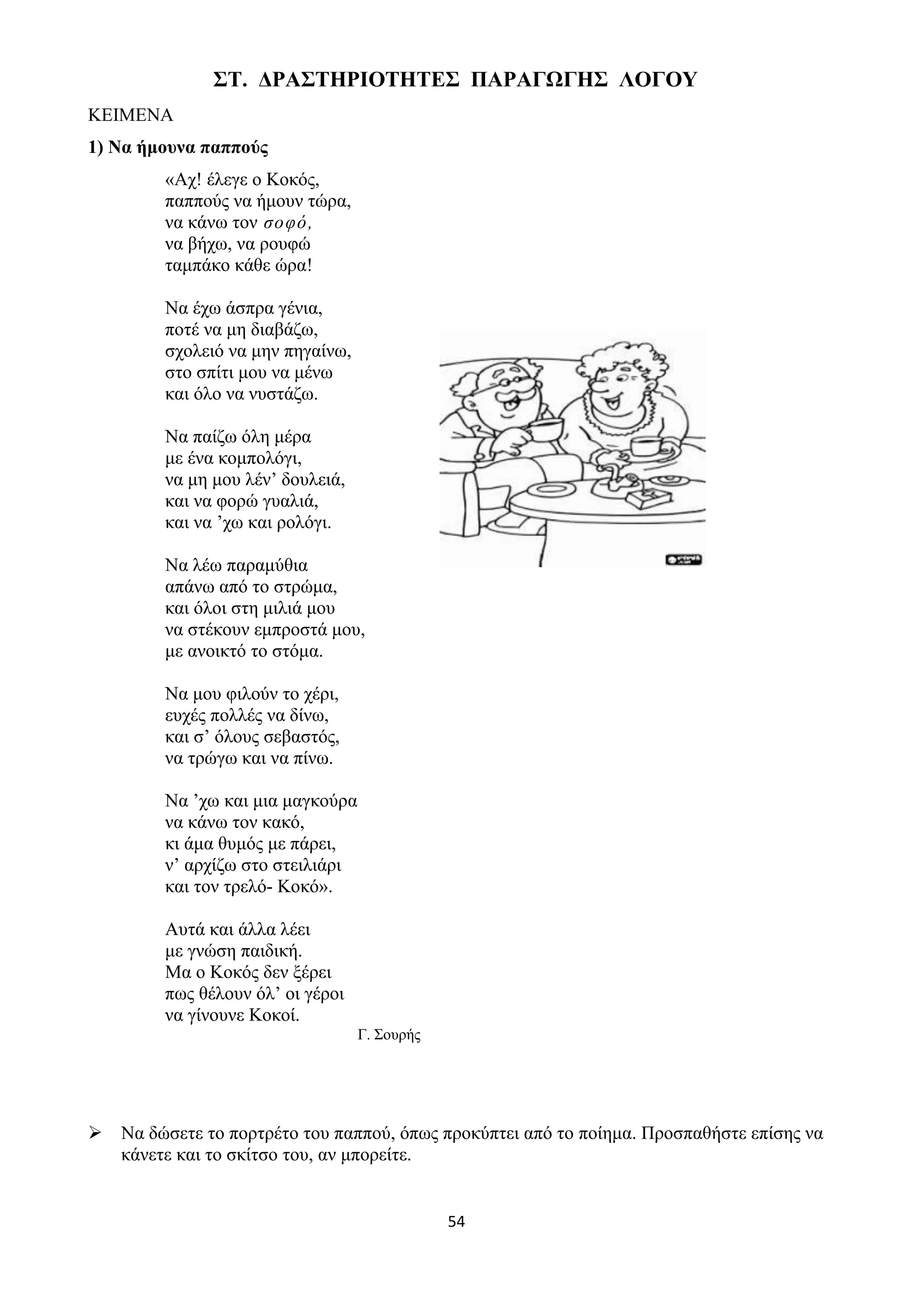 54
ΣΤ. ΔΡΑΣΤΗΡΙΟΤΗΤΕΣ ΠΑΡΑΓΩΓΗΣ ΛΟΓΟΥ
ΚΕΙΜΕΝΑ
1) Να ήμουνα παππούς
«Αχ! έλεγε ο Κοκός,
παππούς να ήμουν τώρα,
να κάνω τον σοφό,
να βήχω, να ρουφώ
ταμπάκο κάθε ώρα!
Να έχω άσπρα γένια,
ποτέ να μη διαβάζω,
σχολειό να μην πηγαίνω,
στο σπίτι μου να μένω
και όλο να νυστάζω.
Να παίζω όλη μέρα
με ένα κομπολόγι,
να μη μου λέν’ δουλειά,
και να φορώ γυαλιά,
και να ’χω και ρολόγι.
Να λέω παραμύθια
απάνω από το στρώμα,
και όλοι στη μιλιά μου
να στέκουν εμπροστά μου,
με ανοικτό το στόμα.
Να μου φιλούν το χέρι,
ευχές πολλές να δίνω,
και σ’ όλους σεβαστός,
να τρώγω και να πίνω.
Να ’χω και μια μαγκούρα
να κάνω τον κακό,
κι άμα θυμός με πάρει,
ν’ αρχίζω στο στειλιάρι
και τον τρελό- Κοκό».
Αυτά και άλλα λέει
με γνώση παιδική.
Μα ο Κοκός δεν ξέρει
πως θέλουν όλ’ οι γέροι
να γίνουνε Κοκοί.
Γ. Σουρής
➢ Να δώσετε το πορτρέτο του παππού, όπως προκύπτει από το ποίημα. Προσπαθήστε επίσης να
κάνετε και το σκίτσο του, αν μπορείτε.
 