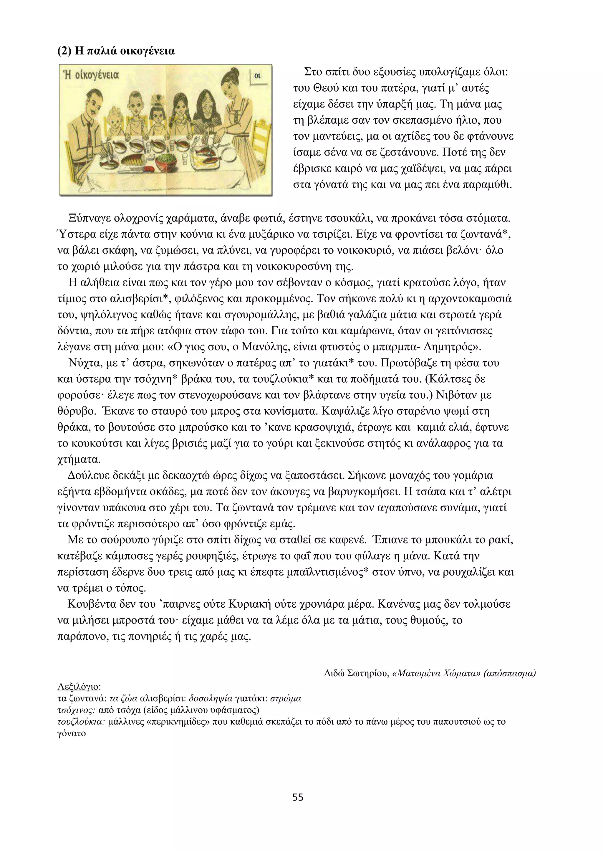 55
(2) Η παλιά οικογένεια
Στο σπίτι δυο εξουσίες υπολογίζαμε όλοι:
του Θεού και του πατέρα, γιατί μ’ αυτές
είχαμε δέσει την ύπαρξή μας. Τη μάνα μας
τη βλέπαμε σαν τον σκεπασμένο ήλιο, που
τον μαντεύεις, μα οι αχτίδες του δε φτάνουνε
ίσαμε σένα να σε ζεστάνουνε. Ποτέ της δεν
έβρισκε καιρό να μας χαϊδέψει, να μας πάρει
στα γόνατά της και να μας πει ένα παραμύθι.
Ξύπναγε ολοχρονίς χαράματα, άναβε φωτιά, έστηνε τσουκάλι, να προκάνει τόσα στόματα.
Ύστερα είχε πάντα στην κούνια κι ένα μυξάρικο να τσιρίζει. Είχε να φροντίσει τα ζωντανά*,
να βάλει σκάφη, να ζυμώσει, να πλύνει, να γυροφέρει το νοικοκυριό, να πιάσει βελόνι· όλο
το χωριό μιλούσε για την πάστρα και τη νοικοκυροσύνη της.
Η αλήθεια είναι πως και τον γέρο μου τον σέβονταν ο κόσμος, γιατί κρατούσε λόγο, ήταν
τίμιος στο αλισβερίσι*, φιλόξενος και προκομμένος. Τον σήκωνε πολύ κι η αρχοντοκαμωσιά
του, ψηλόλιγνος καθώς ήτανε και σγουρομάλλης, με βαθιά γαλάζια μάτια και στρωτά γερά
δόντια, που τα πήρε ατόφια στον τάφο του. Για τούτο και καμάρωνα, όταν οι γειτόνισσες
λέγανε στη μάνα μου: «Ο γιος σου, ο Μανόλης, είναι φτυστός ο μπαρμπα- Δημητρός».
Νύχτα, με τ’ άστρα, σηκωνόταν ο πατέρας απ’ το γιατάκι* του. Πρωτόβαζε τη φέσα του
και ύστερα την τσόχινη* βράκα του, τα τουζλούκια* και τα ποδήματά του. (Κάλτσες δε
φορούσε· έλεγε πως τον στενοχωρούσανε και τον βλάφτανε στην υγεία του.) Νιβόταν με
θόρυβο. Έκανε το σταυρό του μπρος στα κονίσματα. Καψάλιζε λίγο σταρένιο ψωμί στη
θράκα, το βουτούσε στο μπρούσκο και το ’κανε κρασοψιχιά, έτρωγε και καμιά ελιά, έφτυνε
το κουκούτσι και λίγες βρισιές μαζί για το γούρι και ξεκινούσε στητός κι ανάλαφρος για τα
χτήματα.
Δούλευε δεκάξι με δεκαοχτώ ώρες δίχως να ξαποστάσει. Σήκωνε μοναχός του γομάρια
εξήντα εβδομήντα οκάδες, μα ποτέ δεν τον άκουγες να βαρυγκομήσει. Η τσάπα και τ’ αλέτρι
γίνονταν υπάκουα στο χέρι του. Τα ζωντανά τον τρέμανε και τον αγαπούσανε συνάμα, γιατί
τα φρόντιζε περισσότερο απ’ όσο φρόντιζε εμάς.
Με το σούρουπο γύριζε στο σπίτι δίχως να σταθεί σε καφενέ. Έπιανε το μπουκάλι το ρακί,
κατέβαζε κάμποσες γερές ρουφηξιές, έτρωγε το φαΐ που του φύλαγε η μάνα. Κατά την
περίσταση έδερνε δυο τρεις από μας κι έπεφτε μπαϊλντισμένος* στον ύπνο, να ρουχαλίζει και
να τρέμει ο τόπος.
Κουβέντα δεν του ’παιρνες ούτε Κυριακή ούτε χρονιάρα μέρα. Κανένας μας δεν τολμούσε
να μιλήσει μπροστά του· είχαμε μάθει να τα λέμε όλα με τα μάτια, τους θυμούς, το
παράπονο, τις πονηριές ή τις χαρές μας.
Διδώ Σωτηρίου, «Ματωμένα Χώματα» (απόσπασμα)
Λεξιλόγιο:
τα ζωντανά: τα ζώα αλισβερίσι: δοσοληψία γιατάκι: στρώμα
τσόχινος: από τσόχα (είδος μάλλινου υφάσματος)
τουζλούκια: μάλλινες «περικνημίδες» που καθεμιά σκεπάζει το πόδι από το πάνω μέρος του παπουτσιού ως το
γόνατο
 