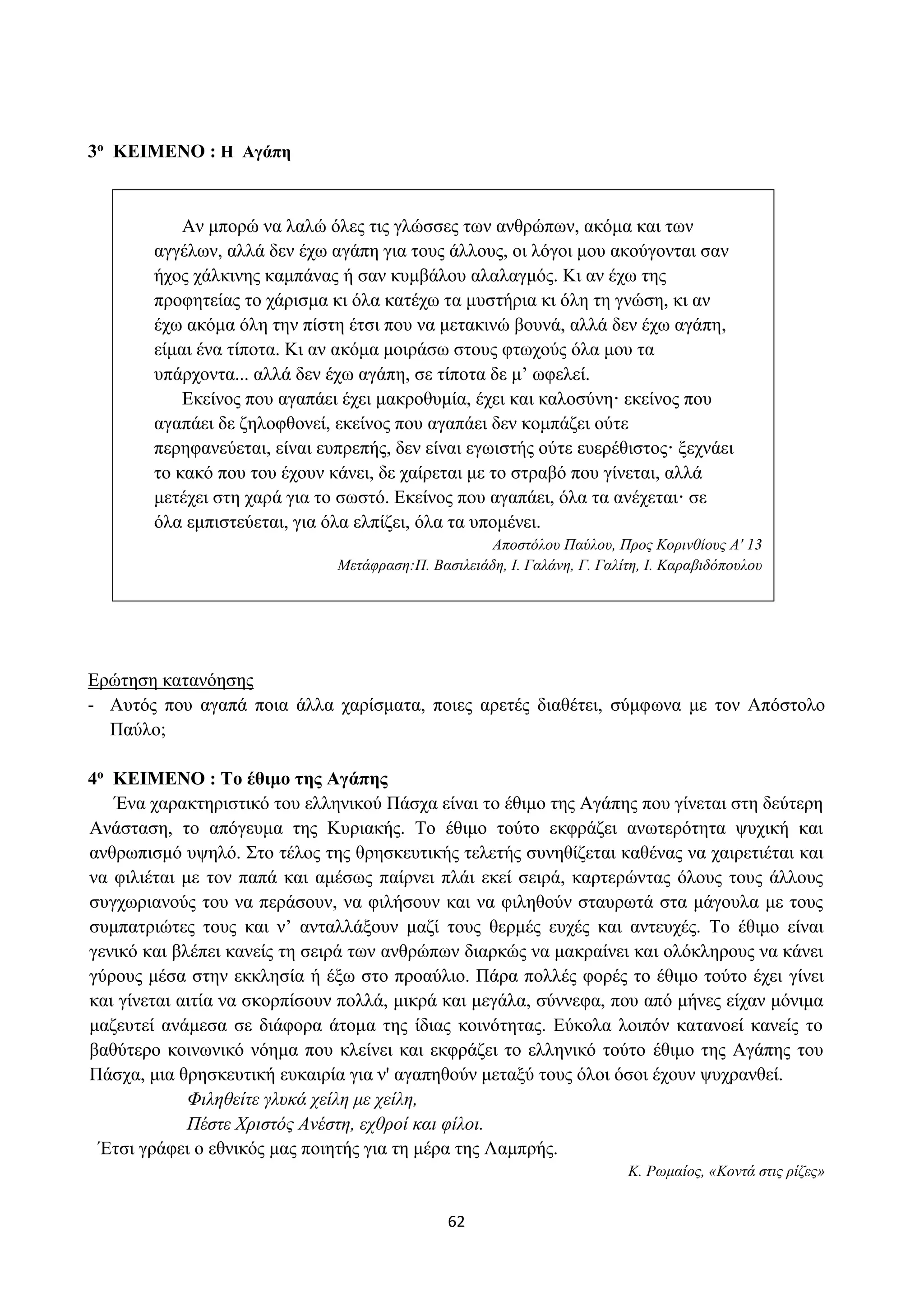 62
3ο ΚΕΙΜΕΝΟ : Η Αγάπη
Αν μπορώ να λαλώ όλες τις γλώσσες των ανθρώπων, ακόμα και των
αγγέλων, αλλά δεν έχω αγάπη για τους άλλους, οι λόγοι μου ακούγονται σαν
ήχος χάλκινης καμπάνας ή σαν κυμβάλου αλαλαγμός. Κι αν έχω της
προφητείας το χάρισμα κι όλα κατέχω τα μυστήρια κι όλη τη γνώση, κι αν
έχω ακόμα όλη την πίστη έτσι που να μετακινώ βουνά, αλλά δεν έχω αγάπη,
είμαι ένα τίποτα. Κι αν ακόμα μοιράσω στους φτωχούς όλα μου τα
υπάρχοντα... αλλά δεν έχω αγάπη, σε τίποτα δε μ’ ωφελεί.
Εκείνος που αγαπάει έχει μακροθυμία, έχει και καλοσύνη· εκείνος που
αγαπάει δε ζηλοφθονεί, εκείνος που αγαπάει δεν κομπάζει ούτε
περηφανεύεται, είναι ευπρεπής, δεν είναι εγωιστής ούτε ευερέθιστος· ξεχνάει
το κακό που του έχουν κάνει, δε χαίρεται με το στραβό που γίνεται, αλλά
μετέχει στη χαρά για το σωστό. Εκείνος που αγαπάει, όλα τα ανέχεται· σε
όλα εμπιστεύεται, για όλα ελπίζει, όλα τα υπομένει.
Αποστόλου Παύλου, Προς Κορινθίους Α' 13
Μετάφραση:Π. Βασιλειάδη, I. Γαλάνη, Γ. Γαλίτη, I. Καραβιδόπουλου
Ερώτηση κατανόησης
- Αυτός που αγαπά ποια άλλα χαρίσματα, ποιες αρετές διαθέτει, σύμφωνα με τον Απόστολο
Παύλο;
4ο ΚΕΙΜΕΝΟ : Το έθιμο της Αγάπης
Ένα χαρακτηριστικό του ελληνικού Πάσχα είναι το έθιμο της Αγάπης που γίνεται στη δεύτερη
Ανάσταση, το απόγευμα της Κυριακής. Το έθιμο τούτο εκφράζει ανωτερότητα ψυχική και
ανθρωπισμό υψηλό. Στο τέλος της θρησκευτικής τελετής συνηθίζεται καθένας να χαιρετιέται και
να φιλιέται με τον παπά και αμέσως παίρνει πλάι εκεί σειρά, καρτερώντας όλους τους άλλους
συγχωριανούς του να περάσουν, να φιλήσουν και να φιληθούν σταυρωτά στα μάγουλα με τους
συμπατριώτες τους και ν’ ανταλλάξουν μαζί τους θερμές ευχές και αντευχές. Το έθιμο είναι
γενικό και βλέπει κανείς τη σειρά των ανθρώπων διαρκώς να μακραίνει και ολόκληρους να κάνει
γύρους μέσα στην εκκλησία ή έξω στο προαύλιο. Πάρα πολλές φορές το έθιμο τούτο έχει γίνει
και γίνεται αιτία να σκορπίσουν πολλά, μικρά και μεγάλα, σύννεφα, που από μήνες είχαν μόνιμα
μαζευτεί ανάμεσα σε διάφορα άτομα της ίδιας κοινότητας. Εύκολα λοιπόν κατανοεί κανείς το
βαθύτερο κοινωνικό νόημα που κλείνει και εκφράζει το ελληνικό τούτο έθιμο της Αγάπης του
Πάσχα, μια θρησκευτική ευκαιρία για ν' αγαπηθούν μεταξύ τους όλοι όσοι έχουν ψυχρανθεί.
Φιληθείτε γλυκά χείλη με χείλη,
Πέστε Χριστός Ανέστη, εχθροί και φίλοι.
Έτσι γράφει ο εθνικός μας ποιητής για τη μέρα της Λαμπρής.
Κ. Ρωμαίος, «Κοντά στις ρίζες»
 