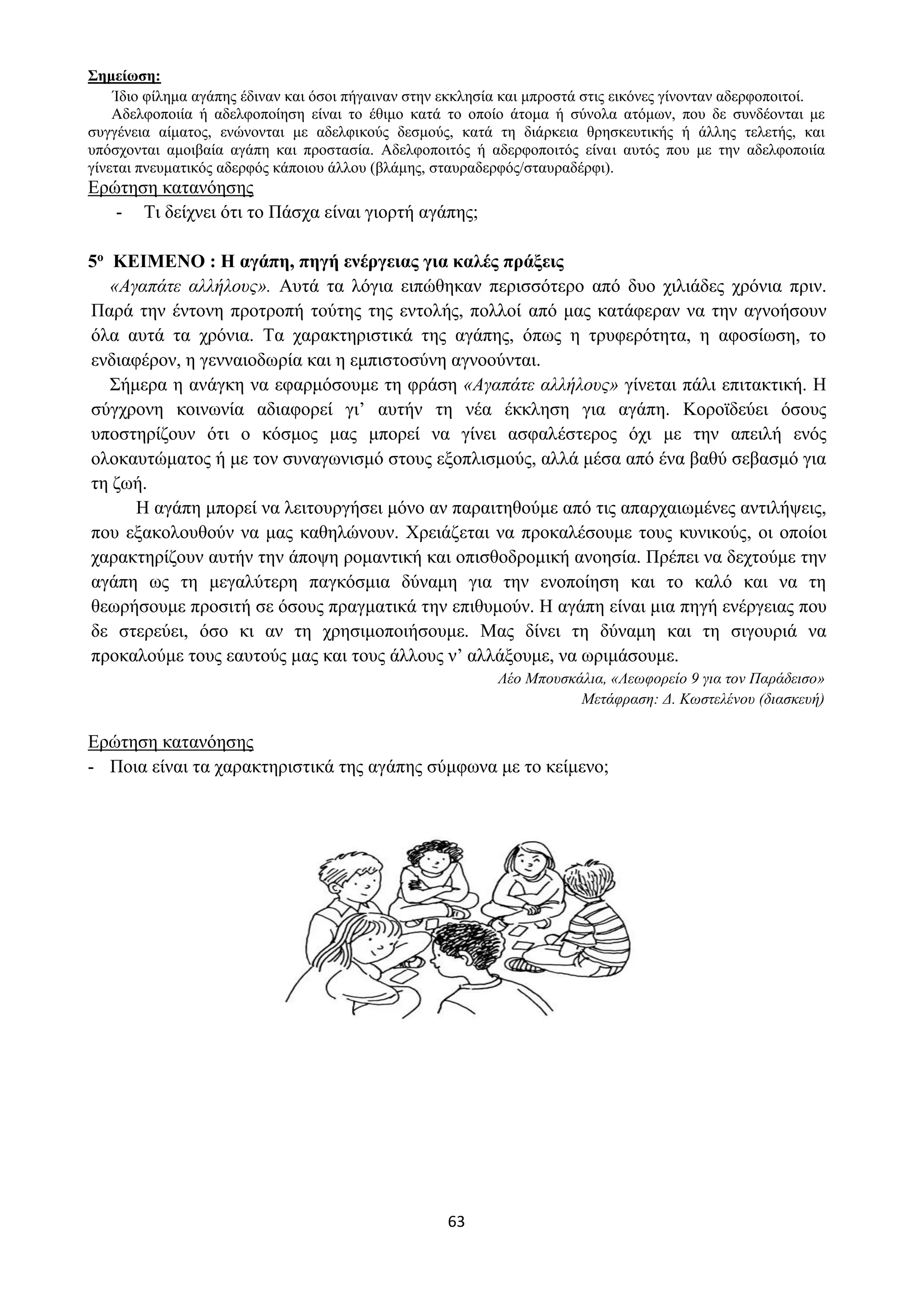 63
Σημείωση:
Ίδιο φίλημα αγάπης έδιναν και όσοι πήγαιναν στην εκκλησία και μπροστά στις εικόνες γίνονταν αδερφοποιτοί.
Αδελφοποιία ή αδελφοποίηση είναι το έθιμο κατά το οποίο άτομα ή σύνολα ατόμων, που δε συνδέονται με
συγγένεια αίματος, ενώνονται με αδελφικούς δεσμούς, κατά τη διάρκεια θρησκευτικής ή άλλης τελετής, και
υπόσχονται αμοιβαία αγάπη και προστασία. Αδελφοποιτός ή αδερφοποιτός είναι αυτός που με την αδελφοποιία
γίνεται πνευματικός αδερφός κάποιου άλλου (βλάμης, σταυραδερφός/σταυραδέρφι).
Ερώτηση κατανόησης
- Τι δείχνει ότι το Πάσχα είναι γιορτή αγάπης;
5ο ΚΕΙΜΕΝΟ : Η αγάπη, πηγή ενέργειας για καλές πράξεις
«Αγαπάτε αλλήλους». Αυτά τα λόγια ειπώθηκαν περισσότερο από δυο χιλιάδες χρόνια πριν.
Παρά την έντονη προτροπή τούτης της εντολής, πολλοί από μας κατάφεραν να την αγνοήσουν
όλα αυτά τα χρόνια. Τα χαρακτηριστικά της αγάπης, όπως η τρυφερότητα, η αφοσίωση, το
ενδιαφέρον, η γενναιοδωρία και η εμπιστοσύνη αγνοούνται.
Σήμερα η ανάγκη να εφαρμόσουμε τη φράση «Αγαπάτε αλλήλους» γίνεται πάλι επιτακτική. Η
σύγχρονη κοινωνία αδιαφορεί γι’ αυτήν τη νέα έκκληση για αγάπη. Κοροϊδεύει όσους
υποστηρίζουν ότι ο κόσμος μας μπορεί να γίνει ασφαλέστερος όχι με την απειλή ενός
ολοκαυτώματος ή με τον συναγωνισμό στους εξοπλισμούς, αλλά μέσα από ένα βαθύ σεβασμό για
τη ζωή.
Η αγάπη μπορεί να λειτουργήσει μόνο αν παραιτηθούμε από τις απαρχαιωμένες αντιλήψεις,
που εξακολουθούν να μας καθηλώνουν. Χρειάζεται να προκαλέσουμε τους κυνικούς, οι οποίοι
χαρακτηρίζουν αυτήν την άποψη ρομαντική και οπισθοδρομική ανοησία. Πρέπει να δεχτούμε την
αγάπη ως τη μεγαλύτερη παγκόσμια δύναμη για την ενοποίηση και το καλό και να τη
θεωρήσουμε προσιτή σε όσους πραγματικά την επιθυμούν. Η αγάπη είναι μια πηγή ενέργειας που
δε στερεύει, όσο κι αν τη χρησιμοποιήσουμε. Μας δίνει τη δύναμη και τη σιγουριά να
προκαλούμε τους εαυτούς μας και τους άλλους ν’ αλλάξουμε, να ωριμάσουμε.
Λέο Μπουσκάλια, «Λεωφορείο 9 για τον Παράδεισο»
Μετάφραση: Δ. Κωστελένου (διασκευή)
Ερώτηση κατανόησης
- Ποια είναι τα χαρακτηριστικά της αγάπης σύμφωνα με το κείμενο;
 