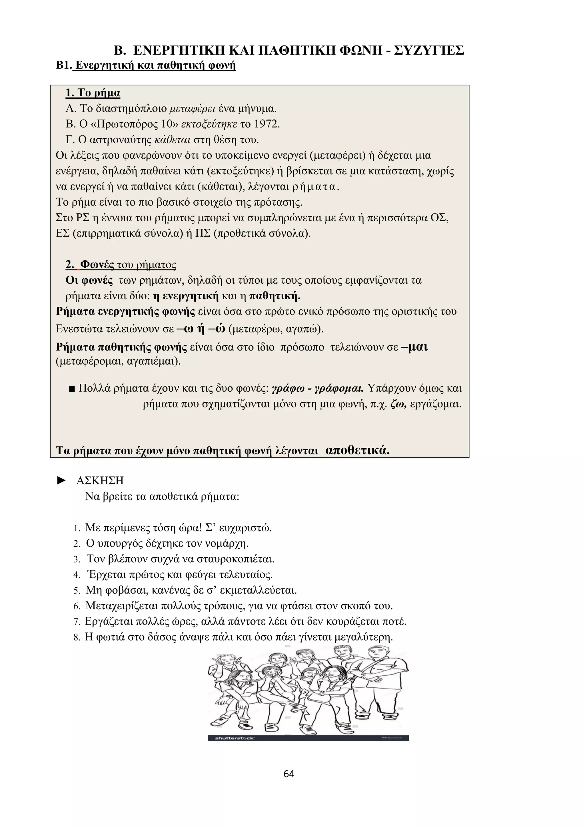 64
Β. ΕΝΕΡΓΗΤΙΚΗ ΚΑΙ ΠΑΘΗΤΙΚΗ ΦΩΝΗ - ΣΥΖΥΓΙΕΣ
Β1. Ενεργητική και παθητική φωνή
1. Το ρήμα
Α. Το διαστημόπλοιο μεταφέρει ένα μήνυμα.
Β. Ο «Πρωτοπόρος 10» εκτοξεύτηκε το 1972.
Γ. Ο αστροναύτης κάθεται στη θέση του.
Οι λέξεις που φανερώνουν ότι το υποκείμενο ενεργεί (μεταφέρει) ή δέχεται μια
ενέργεια, δηλαδή παθαίνει κάτι (εκτοξεύτηκε) ή βρίσκεται σε μια κατάσταση, χωρίς
να ενεργεί ή να παθαίνει κάτι (κάθεται), λέγονται ρήματα.
Το ρήμα είναι το πιο βασικό στοιχείο της πρότασης.
Στο ΡΣ η έννοια του ρήματος μπορεί να συμπληρώνεται με ένα ή περισσότερα ΟΣ,
ΕΣ (επιρρηματικά σύνολα) ή ΠΣ (προθετικά σύνολα).
2. Φωνές του ρήματος
Οι φωνές των ρημάτων, δηλαδή οι τύποι με τους οποίους εμφανίζονται τα
ρήματα είναι δύο: η ενεργητική και η παθητική.
Ρήματα ενεργητικής φωνής είναι όσα στο πρώτο ενικό πρόσωπο της οριστικής του
Ενεστώτα τελειώνουν σε –ω ή –ώ (μεταφέρω, αγαπώ).
Ρήματα παθητικής φωνής είναι όσα στο ίδιο πρόσωπο τελειώνουν σε –μαι
(μεταφέρομαι, αγαπιέμαι).
■ Πολλά ρήματα έχουν και τις δυο φωνές: γράφω - γράφομαι. Υπάρχουν όμως και
ρήματα που σχηματίζονται μόνο στη μια φωνή, π.χ. ζω, εργάζομαι.
Τα ρήματα που έχουν μόνο παθητική φωνή λέγονται αποθετικά.
► ΑΣΚΗΣΗ
Να βρείτε τα αποθετικά ρήματα:
1. Με περίμενες τόση ώρα! Σ’ ευχαριστώ.
2. Ο υπουργός δέχτηκε τον νομάρχη.
3. Τον βλέπουν συχνά να σταυροκοπιέται.
4. Έρχεται πρώτος και φεύγει τελευταίος.
5. Μη φοβάσαι, κανένας δε σ’ εκμεταλλεύεται.
6. Μεταχειρίζεται πολλούς τρόπους, για να φτάσει στον σκοπό του.
7. Εργάζεται πολλές ώρες, αλλά πάντοτε λέει ότι δεν κουράζεται ποτέ.
8. Η φωτιά στο δάσος άναψε πάλι και όσο πάει γίνεται μεγαλύτερη.
 