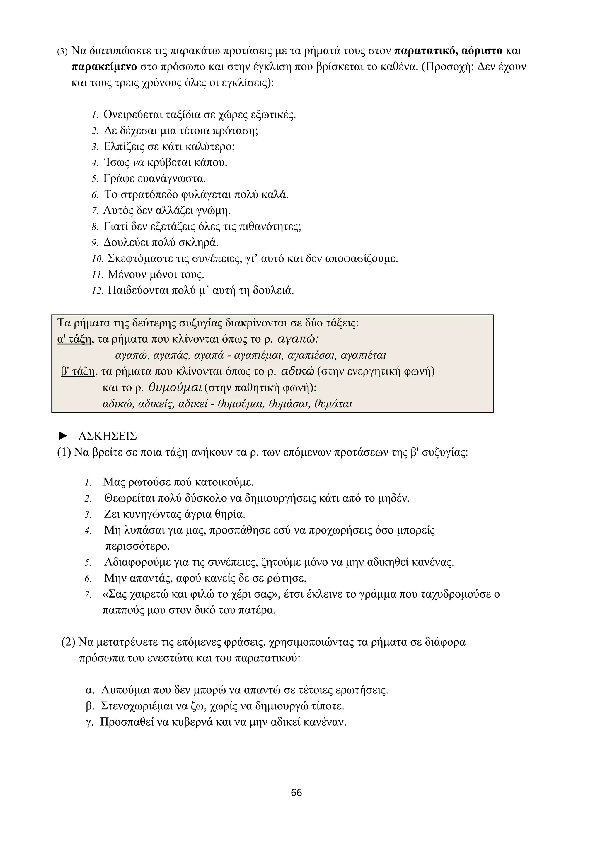 66
(3) Να διατυπώσετε τις παρακάτω προτάσεις με τα ρήματά τους στον παρατατικό, αόριστο και
παρακείμενο στο πρόσωπο και στην έγκλιση που βρίσκεται το καθένα. (Προσοχή: Δεν έχουν
και τους τρεις χρόνους όλες οι εγκλίσεις):
1. Ονειρεύεται ταξίδια σε χώρες εξωτικές.
2. Δε δέχεσαι μια τέτοια πρόταση;
3. Ελπίζεις σε κάτι καλύτερο;
4. Ίσως να κρύβεται κάπου.
5. Γράφε ευανάγνωστα.
6. Το στρατόπεδο φυλάγεται πολύ καλά.
7. Αυτός δεν αλλάζει γνώμη.
8. Γιατί δεν εξετάζεις όλες τις πιθανότητες;
9. Δουλεύει πολύ σκληρά.
10. Σκεφτόμαστε τις συνέπειες, γι’ αυτό και δεν αποφασίζουμε.
11. Μένουν μόνοι τους.
12. Παιδεύονται πολύ μ’ αυτή τη δουλειά.
Τα ρήματα της δεύτερης συζυγίας διακρίνονται σε δύο τάξεις:
α' τάξη, τα ρήματα που κλίνονται όπως το ρ. αγαπώ:
αγαπώ, αγαπάς, αγαπά - αγαπιέμαι, αγαπιέσαι, αγαπιέται
β' τάξη, τα ρήματα που κλίνονται όπως το ρ. αδικώ (στην ενεργητική φωνή)
και το ρ. θυμούμαι (στην παθητική φωνή):
αδικώ, αδικείς, αδικεί - θυμούμαι, θυμάσαι, θυμάται
► ΑΣΚΗΣΕΙΣ
(1) Να βρείτε σε ποια τάξη ανήκουν τα ρ. των επόμενων προτάσεων της β' συζυγίας:
1. Μας ρωτούσε πού κατοικούμε.
2. Θεωρείται πολύ δύσκολο να δημιουργήσεις κάτι από το μηδέν.
3. Ζει κυνηγώντας άγρια θηρία.
4. Μη λυπάσαι για μας, προσπάθησε εσύ να προχωρήσεις όσο μπορείς
περισσότερο.
5. Αδιαφορούμε για τις συνέπειες, ζητούμε μόνο να μην αδικηθεί κανένας.
6. Μην απαντάς, αφού κανείς δε σε ρώτησε.
7. «Σας χαιρετώ και φιλώ το χέρι σας», έτσι έκλεινε το γράμμα που ταχυδρομούσε ο
παππούς μου στον δικό του πατέρα.
(2) Να μετατρέψετε τις επόμενες φράσεις, χρησιμοποιώντας τα ρήματα σε διάφορα
πρόσωπα του ενεστώτα και του παρατατικού:
α. Λυπούμαι που δεν μπορώ να απαντώ σε τέτοιες ερωτήσεις.
β. Στενοχωριέμαι να ζω, χωρίς να δημιουργώ τίποτε.
γ. Προσπαθεί να κυβερνά και να μην αδικεί κανέναν.
 