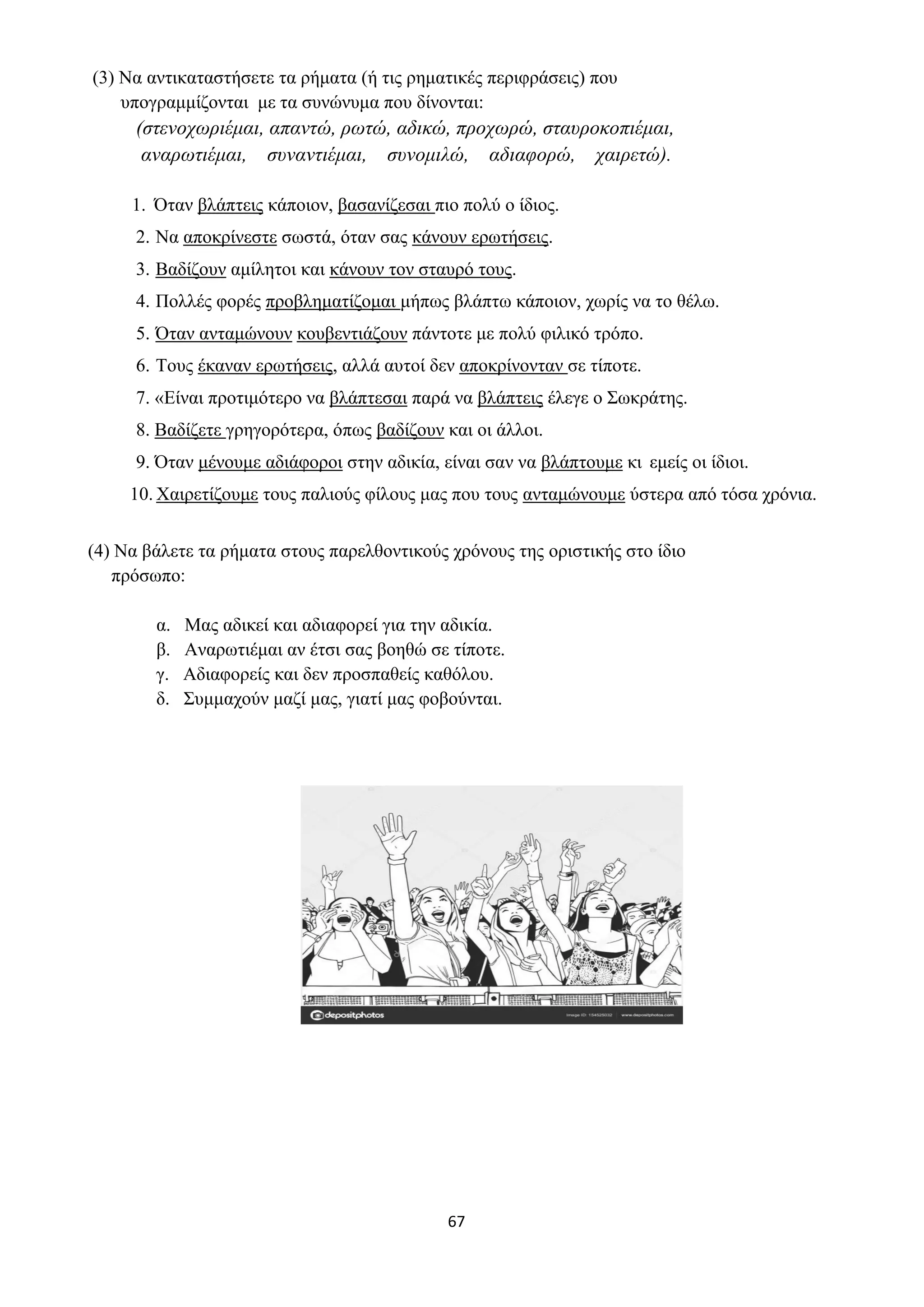 67
(3) Να αντικαταστήσετε τα ρήματα (ή τις ρηματικές περιφράσεις) που
υπογραμμίζονται με τα συνώνυμα που δίνονται:
(στενοχωριέμαι, απαντώ, ρωτώ, αδικώ, προχωρώ, σταυροκοπιέμαι,
αναρωτιέμαι, συναντιέμαι, συνομιλώ, αδιαφορώ, χαιρετώ).
1. Όταν βλάπτεις κάποιον, βασανίζεσαι πιο πολύ ο ίδιος.
2. Να αποκρίνεστε σωστά, όταν σας κάνουν ερωτήσεις.
3. Βαδίζουν αμίλητοι και κάνουν τον σταυρό τους.
4. Πολλές φορές προβληματίζομαι μήπως βλάπτω κάποιον, χωρίς να το θέλω.
5. Όταν ανταμώνουν κουβεντιάζουν πάντοτε με πολύ φιλικό τρόπο.
6. Τους έκαναν ερωτήσεις, αλλά αυτοί δεν αποκρίνονταν σε τίποτε.
7. «Είναι προτιμότερο να βλάπτεσαι παρά να βλάπτεις έλεγε ο Σωκράτης.
8. Βαδίζετε γρηγορότερα, όπως βαδίζουν και οι άλλοι.
9. Όταν μένουμε αδιάφοροι στην αδικία, είναι σαν να βλάπτουμε κι εμείς οι ίδιοι.
10. Χαιρετίζουμε τους παλιούς φίλους μας που τους ανταμώνουμε ύστερα από τόσα χρόνια.
(4) Να βάλετε τα ρήματα στους παρελθοντικούς χρόνους της οριστικής στο ίδιο
πρόσωπο:
α. Μας αδικεί και αδιαφορεί για την αδικία.
β. Αναρωτιέμαι αν έτσι σας βοηθώ σε τίποτε.
γ. Αδιαφορείς και δεν προσπαθείς καθόλου.
δ. Συμμαχούν μαζί μας, γιατί μας φοβούνται.
 