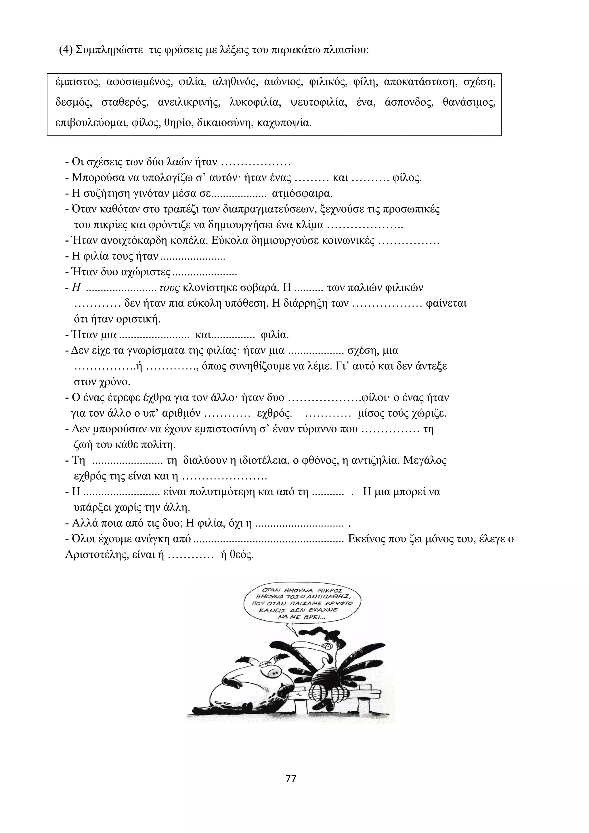 77
(4) Συμπληρώστε τις φράσεις με λέξεις του παρακάτω πλαισίου:
έμπιστος, αφοσιωμένος, φιλία, αληθινός, αιώνιος, φιλικός, φίλη, αποκατάσταση, σχέση,
δεσμός, σταθερός, ανειλικρινής, λυκοφιλία, ψευτοφιλία, ένα, άσπονδος, θανάσιμος,
επιβουλεύομαι, φίλος, θηρίο, δικαιοσύνη, καχυποψία.
- Οι σχέσεις των δύο λαών ήταν ………………
- Μπορούσα να υπολογίζω σ’ αυτόν· ήταν ένας ……… και ………. φίλος.
- Η συζήτηση γινόταν μέσα σε................... ατμόσφαιρα.
- Όταν καθόταν στο τραπέζι των διαπραγματεύσεων, ξεχνούσε τις προσωπικές
του πικρίες και φρόντιζε να δημιουργήσει ένα κλίμα ………………..
- Ήταν ανοιχτόκαρδη κοπέλα. Εύκολα δημιουργούσε κοινωνικές …………….
- Η φιλία τους ήταν ......................
- Ήταν δυο αχώριστες ......................
- Η ........................τους κλονίστηκε σοβαρά. Η .......... των παλιών φιλικών
………… δεν ήταν πια εύκολη υπόθεση. Η διάρρηξη των ……………… φαίνεται
ότι ήταν οριστική.
- Ήταν μια ........................ και............... φιλία.
- Δεν είχε τα γνωρίσματα της φιλίας· ήταν μια ................... σχέση, μια
…………….ή …………., όπως συνηθίζουμε να λέμε. Γι’ αυτό και δεν άντεξε
στον χρόνο.
- Ο ένας έτρεφε έχθρα για τον άλλο· ήταν δυο ……………….φίλοι· ο ένας ήταν
για τον άλλο ο υπ’ αριθμόν ………… εχθρός. ………… μίσος τούς χώριζε.
- Δεν μπορούσαν να έχουν εμπιστοσύνη σ’ έναν τύραννο που …………… τη
ζωή του κάθε πολίτη.
- Τη ........................ τη διαλύουν η ιδιοτέλεια, ο φθόνος, η αντιζηλία. Μεγάλος
εχθρός της είναι και η ………………….
- Η .......................... είναι πολυτιμότερη και από τη ........... . Η μια μπορεί να
υπάρξει χωρίς την άλλη.
- Αλλά ποια από τις δυο; Η φιλία, όχι η .............................. .
- Όλοι έχουμε ανάγκη από ................................................... Εκείνος που ζει μόνος του, έλεγε ο
Αριστοτέλης, είναι ή ………… ή θεός.
 