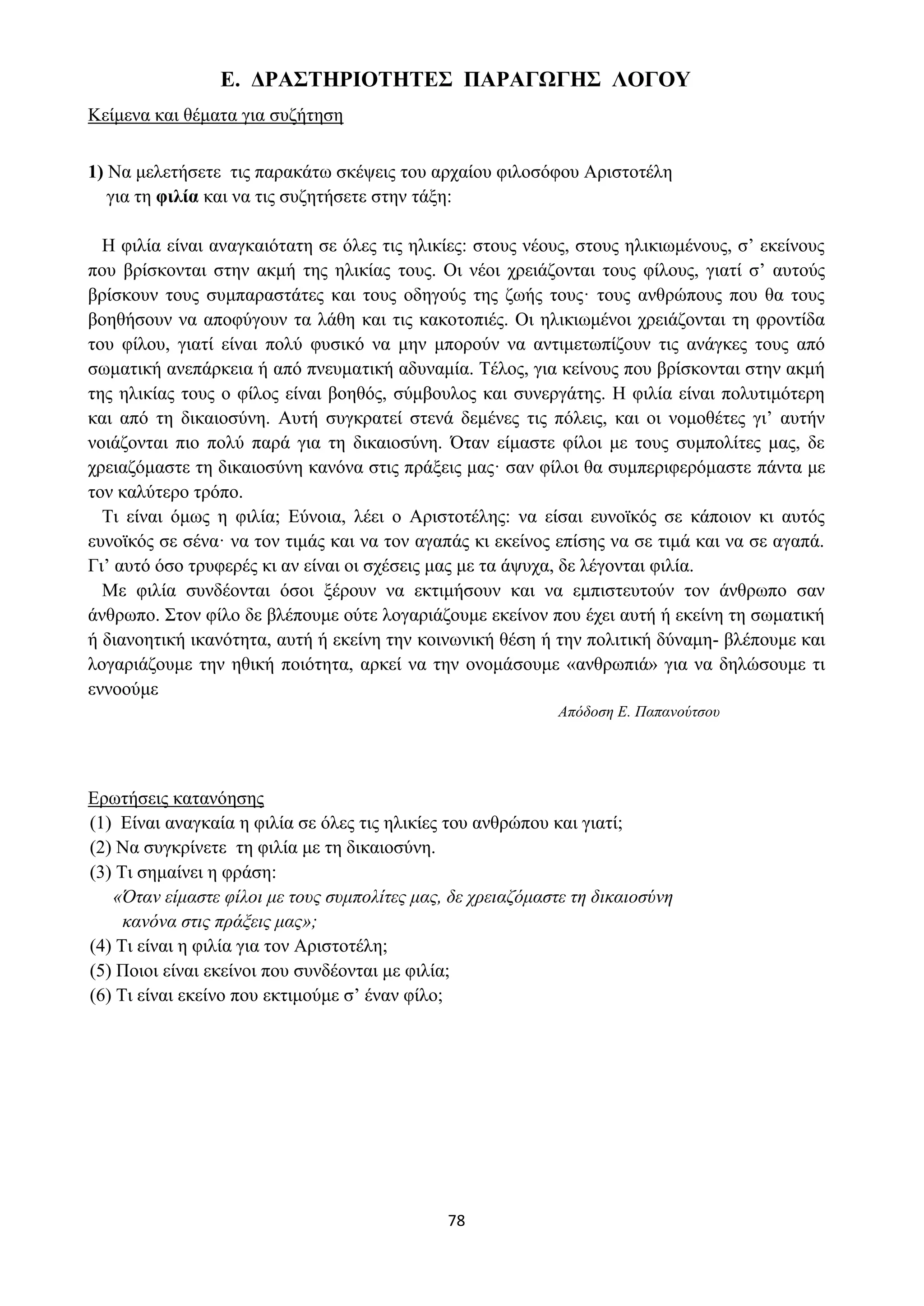 78
Ε. ΔΡΑΣΤΗΡΙΟΤΗΤΕΣ ΠΑΡΑΓΩΓΗΣ ΛΟΓΟΥ
Κείμενα και θέματα για συζήτηση
1) Να μελετήσετε τις παρακάτω σκέψεις του αρχαίου φιλοσόφου Αριστοτέλη
για τη φιλία και να τις συζητήσετε στην τάξη:
Η φιλία είναι αναγκαιότατη σε όλες τις ηλικίες: στους νέους, στους ηλικιωμένους, σ’ εκείνους
που βρίσκονται στην ακμή της ηλικίας τους. Οι νέοι χρειάζονται τους φίλους, γιατί σ’ αυτούς
βρίσκουν τους συμπαραστάτες και τους οδηγούς της ζωής τους· τους ανθρώπους που θα τους
βοηθήσουν να αποφύγουν τα λάθη και τις κακοτοπιές. Οι ηλικιωμένοι χρειάζονται τη φροντίδα
του φίλου, γιατί είναι πολύ φυσικό να μην μπορούν να αντιμετωπίζουν τις ανάγκες τους από
σωματική ανεπάρκεια ή από πνευματική αδυναμία. Τέλος, για κείνους που βρίσκονται στην ακμή
της ηλικίας τους ο φίλος είναι βοηθός, σύμβουλος και συνεργάτης. Η φιλία είναι πολυτιμότερη
και από τη δικαιοσύνη. Αυτή συγκρατεί στενά δεμένες τις πόλεις, και οι νομοθέτες γι’ αυτήν
νοιάζονται πιο πολύ παρά για τη δικαιοσύνη. Όταν είμαστε φίλοι με τους συμπολίτες μας, δε
χρειαζόμαστε τη δικαιοσύνη κανόνα στις πράξεις μας· σαν φίλοι θα συμπεριφερόμαστε πάντα με
τον καλύτερο τρόπο.
Τι είναι όμως η φιλία; Εύνοια, λέει ο Αριστοτέλης: να είσαι ευνοϊκός σε κάποιον κι αυτός
ευνοϊκός σε σένα· να τον τιμάς και να τον αγαπάς κι εκείνος επίσης να σε τιμά και να σε αγαπά.
Γι’ αυτό όσο τρυφερές κι αν είναι οι σχέσεις μας με τα άψυχα, δε λέγονται φιλία.
Με φιλία συνδέονται όσοι ξέρουν να εκτιμήσουν και να εμπιστευτούν τον άνθρωπο σαν
άνθρωπο. Στον φίλο δε βλέπουμε ούτε λογαριάζουμε εκείνον που έχει αυτή ή εκείνη τη σωματική
ή διανοητική ικανότητα, αυτή ή εκείνη την κοινωνική θέση ή την πολιτική δύναμη- βλέπουμε και
λογαριάζουμε την ηθική ποιότητα, αρκεί να την ονομάσουμε «ανθρωπιά» για να δηλώσουμε τι
εννοούμε
Απόδοση Ε. Παπανούτσου
Ερωτήσεις κατανόησης
(1) Είναι αναγκαία η φιλία σε όλες τις ηλικίες του ανθρώπου και γιατί;
(2) Να συγκρίνετε τη φιλία με τη δικαιοσύνη.
(3) Τι σημαίνει η φράση:
«Όταν είμαστε φίλοι με τους συμπολίτες μας, δε χρειαζόμαστε τη δικαιοσύνη
κανόνα στις πράξεις μας»;
(4) Τι είναι η φιλία για τον Αριστοτέλη;
(5) Ποιοι είναι εκείνοι που συνδέονται με φιλία;
(6) Τι είναι εκείνο που εκτιμούμε σ’ έναν φίλο;
 