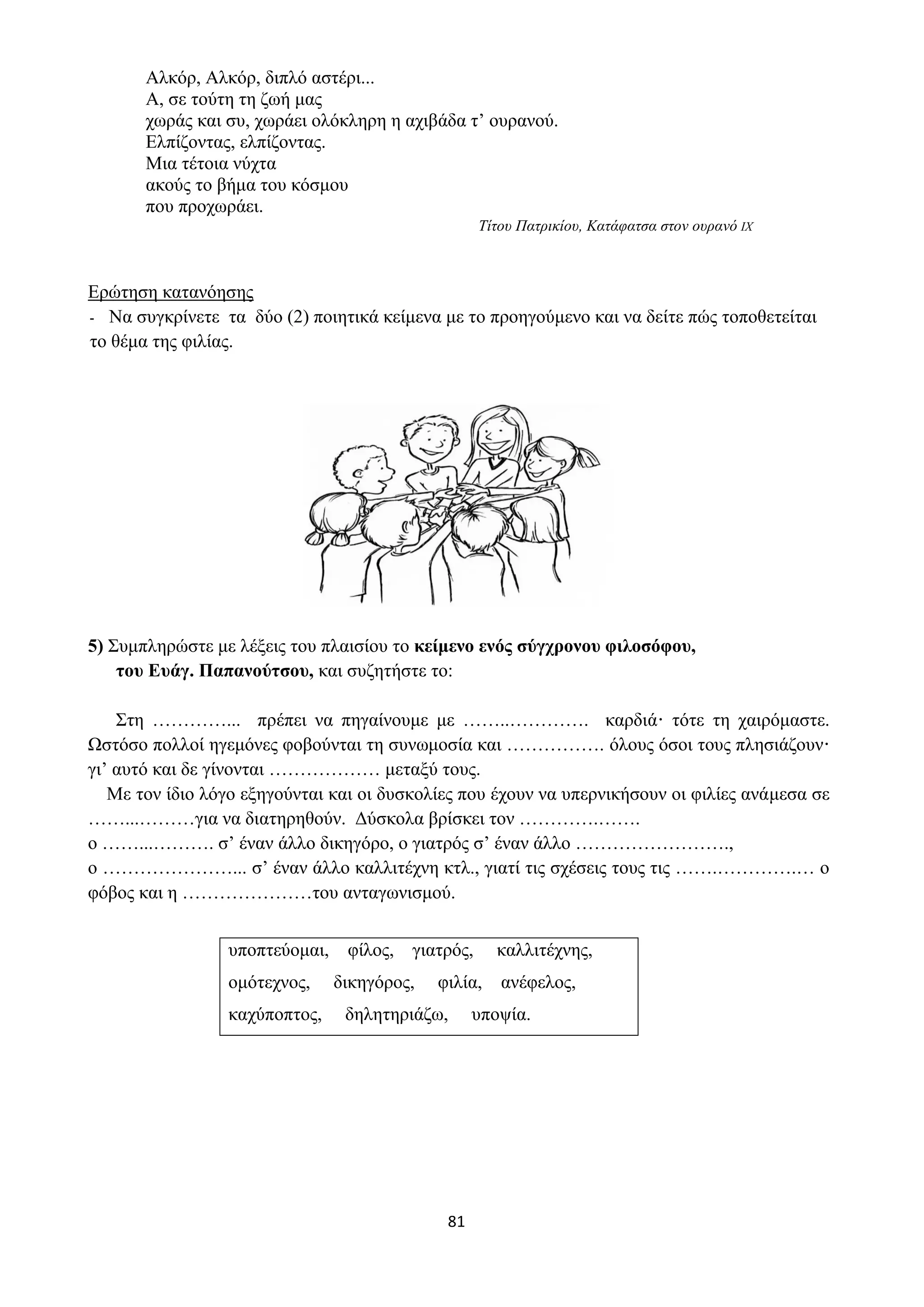81
Αλκόρ, Αλκόρ, διπλό αστέρι...
Α, σε τούτη τη ζωή μας
χωράς και συ, χωράει ολόκληρη η αχιβάδα τ’ ουρανού.
Ελπίζοντας, ελπίζοντας.
Μια τέτοια νύχτα
ακούς το βήμα του κόσμου
που προχωράει.
Τίτου Πατρικίου, Κατάφατσα στον ουρανό IX
Ερώτηση κατανόησης
- Να συγκρίνετε τα δύο (2) ποιητικά κείμενα με το προηγούμενο και να δείτε πώς τοποθετείται
το θέμα της φιλίας.
5) Συμπληρώστε με λέξεις του πλαισίου το κείμενο ενός σύγχρονου φιλοσόφου,
του Ευάγ. Παπανούτσου, και συζητήστε το:
Στη …………... πρέπει να πηγαίνουμε με ……..…………. καρδιά· τότε τη χαιρόμαστε.
Ωστόσο πολλοί ηγεμόνες φοβούνται τη συνωμοσία και ……………. όλους όσοι τους πλησιάζουν·
γι’ αυτό και δε γίνονται ……………… μεταξύ τους.
Με τον ίδιο λόγο εξηγούνται και οι δυσκολίες που έχουν να υπερνικήσουν οι φιλίες ανάμεσα σε
……...………για να διατηρηθούν. Δύσκολα βρίσκει τον ………….…….
ο ……...………. σ’ έναν άλλο δικηγόρο, ο γιατρός σ’ έναν άλλο …………………….,
ο …………………... σ’ έναν άλλο καλλιτέχνη κτλ., γιατί τις σχέσεις τους τις …….………….… ο
φόβος και η …………………του ανταγωνισμού.
υποπτεύομαι, φίλος, γιατρός, καλλιτέχνης,
ομότεχνος, δικηγόρος, φιλία, ανέφελος,
καχύποπτος, δηλητηριάζω, υποψία.
 