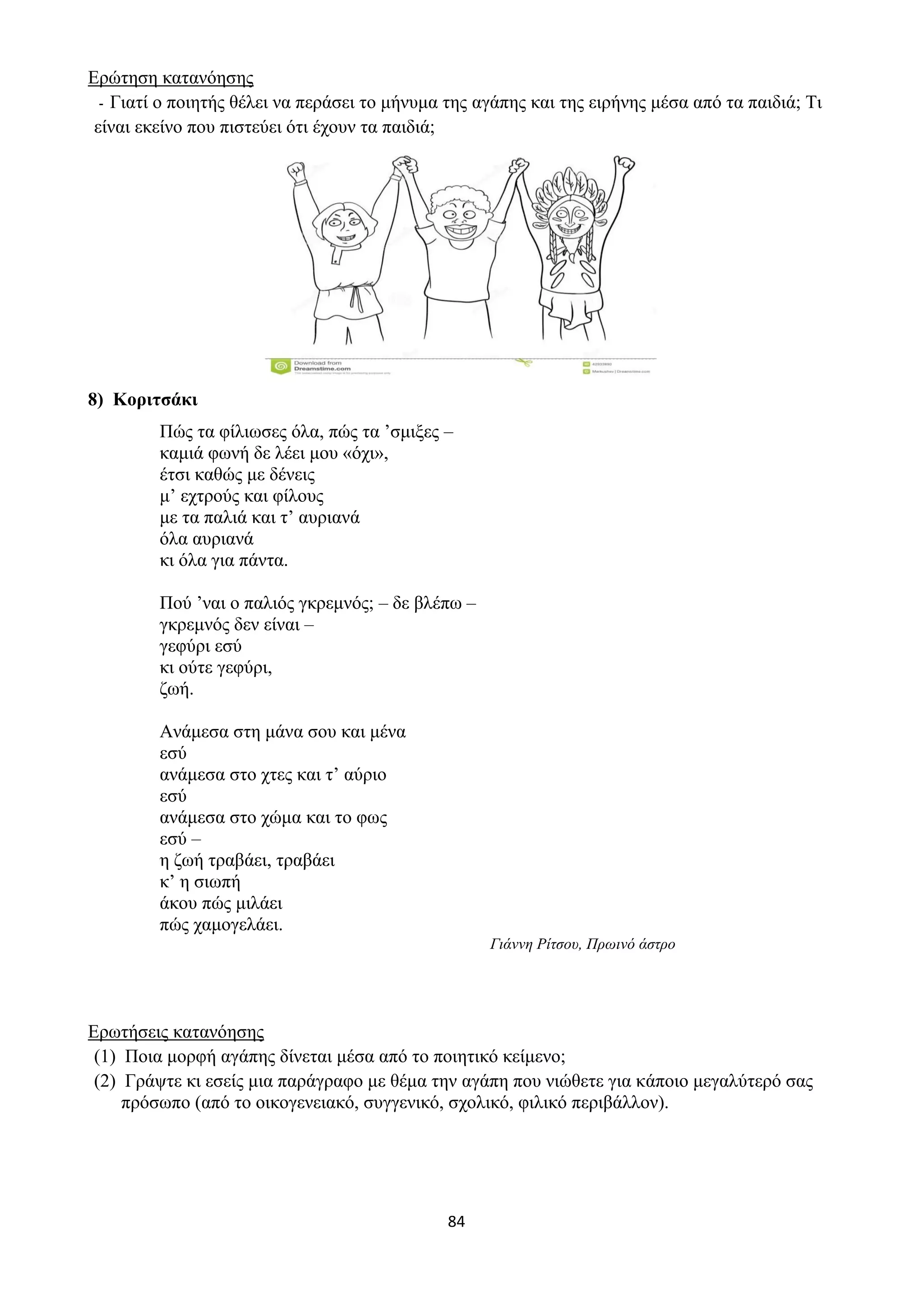 84
Ερώτηση κατανόησης
- Γιατί ο ποιητής θέλει να περάσει το μήνυμα της αγάπης και της ειρήνης μέσα από τα παιδιά; Τι
είναι εκείνο που πιστεύει ότι έχουν τα παιδιά;
8) Κοριτσάκι
Πώς τα φίλιωσες όλα, πώς τα ’σμιξες –
καμιά φωνή δε λέει μου «όχι»,
έτσι καθώς με δένεις
μ’ εχτρούς και φίλους
με τα παλιά και τ’ αυριανά
όλα αυριανά
κι όλα για πάντα.
Πού ’ναι ο παλιός γκρεμνός; – δε βλέπω –
γκρεμνός δεν είναι –
γεφύρι εσύ
κι ούτε γεφύρι,
ζωή.
Ανάμεσα στη μάνα σου και μένα
εσύ
ανάμεσα στο χτες και τ’ αύριο
εσύ
ανάμεσα στο χώμα και το φως
εσύ –
η ζωή τραβάει, τραβάει
κ’ η σιωπή
άκου πώς μιλάει
πώς χαμογελάει.
Γιάννη Ρίτσου, Πρωινό άστρο
Ερωτήσεις κατανόησης
(1) Ποια μορφή αγάπης δίνεται μέσα από το ποιητικό κείμενο;
(2) Γράψτε κι εσείς μια παράγραφο με θέμα την αγάπη που νιώθετε για κάποιο μεγαλύτερό σας
πρόσωπο (από το οικογενειακό, συγγενικό, σχολικό, φιλικό περιβάλλον).
 