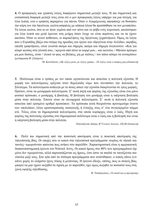 17
4. Ο προφορικός και γραπτός λόγος διαφέρουν σημαντικά μεταξύ τους. Η πιο σημαντική και
ουσιαστική διαφορά μεταξύ τους είναι ότι ο μεν προφορικός λόγος υπάρχει για μια στιγμή, για
λίγα λεπτά, ενώ ο γραπτός παραμένει για πάντα. Όταν ο Αγαμέμνονας αποφάσιζε να θυσιάσει
την κόρη τον την Ιφιγένεια, εκείνη ασφαλώς με κάποια λόγια θα προσπάθησε να τον μεταπείσει.
Τα λόγια εκείνα, όσο κι αν ήταν γεμάτα από τον πόνο και το φόβο ενός κοριτσιού, ακούστηκαν
για λίγα λεπτά και μετά έμειναν στη μνήμη όσων έτυχε να είναι παρόντες και να τα έχουν
ακούσει. Όταν κι αυτοί πεθάνανε, οι παρακλήσεις της Ιφιγένειας ξεχαστήκανε. Όμως τα λόγια
που ο Ευριπίδης βάζει στο στόμα της ηρωίδας του έργου του «Ιφιγένεια στην Αυλίδα», ακριβώς
επειδή γραφτήκανε, είναι γνωστά ακόμα και σήμερα, ακόμα και σήμερα συγκινούνε: «Και για
κλαρί ικεσίας στα γόνατά σου, / κρεμνώ από σένα το κορμί μου... και ικετεύω: / Θάνατο πρόωρο
μη μου δώσεις, είναι / γλυκό το φως να βλέπεις, μη με πιέσεις / τον κάτω κόσμο να αντικρίσω»
(μετάφραση Θ. Σταύρου).
Μ. Κοντολέων, «Με λέξεις μιλώ, με λέξεις γράφω... Οι λέξεις είναι ο κόσμος μας»(διασκευή)
5. Πολίτευμα είναι ο τρόπος με τον οποίο οργανώνεται και ασκείται η πολιτική εξουσία. Η
μορφή του πολιτεύματος ορίζεται στον θεμελιώδη νόμο που συντάσσει την πολιτεία, το
Σύνταγμα. Τα πολιτεύματα ανάλογα με το ποιος ασκεί την εξουσία διακρίνονται σε τρεις μορφές.
Πρώτον, είναι τα μοναρχικά πολιτεύματα. Σ’ αυτά πηγή και φορέας της εξουσίας είναι ένα μόνο
φυσικό πρόσωπο, ο μονάρχης ή βασιλιάς. Η βούληση του μονάρχη είναι η υπέρτατη βούληση
μέσα στην πολιτεία. Έπειτα είναι τα ολιγαρχικά πολιτεύματα. Σ’ αυτά η πολιτική εξουσία
ασκείται από ορισμένο αριθμό προσώπων. Τα πρόσωπα αυτά θεωρούνται προνομιούχα έναντι
των υπολοίπων, λόγω αριστοκρατικής καταγωγής ή ένταξης τους σ’ ένα συγκεκριμένο κόμμα
κτλ. Τέλος είναι τα δημοκρατικά πολιτεύματα, στα οποία κυρίαρχος είναι ο λαός. Πηγή και
φορέας της πολιτικής εξουσίας στο δημοκρατικό πολίτευμα είναι ο λαός και η βούλησή του είναι
η υπέρτατη βούληση μέσα στην πολιτεία.
Πολιτική και Δίκαιο, Β' Γενικού Λυκείου, ΟΕΔΒ (διασκευή)
6. Πολύ πιο σημαντική από την ποσοτική αποτίμηση είναι η ποιοτική αποτίμηση της
τηλεοπτικής βίας. Οι εποχές που οι κακοί στα τηλεοπτικά προγράμματα -κυρίως σε σίριαλ και
ταινίες- τιμωρούνταν φαίνεται πως ανήκει στο παρελθόν. Χαρακτηριστική είναι η αμερικανική
διαπανεπιστημιακή έρευνα του Ντάνιελ Λιντς. Οι κακοί ήρωες στο 40% των προγραμμάτων όχι
μόνο δεν τιμωρούνται, αλλά παρουσιάζονται ως ήρωες, έτσι ώστε τα παιδιά να ταυτίζονται πιο
εύκολα μαζί τους. Στα τρία από τα τέσσερα προγράμματα που αναλύθηκαν, ο κακός κάνει ό,τι
κάνει χωρίς το ελάχιστο ίχνος τύψης ή μετάνοιας. Η έρευνα έδειξε, επίσης, πως οι σκηνές βίας
μπορεί να μην έχουν αυξηθεί σε σχέση με το παρελθόν, έχει όμως αυξηθεί το ποσοστό τους στη
ζώνη υψηλής τηλεθέασης.
Φ. Τσαλίκογλου, «Το παιδί και η τηλεόραση»
 
