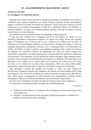 22
ΣΤ. ΔΡΑΣΤΗΡΙΟΤΗΤΕΣ ΠΑΡΑΓΩΓΗΣ ΛΟΓΟΥ
Θέματα για συζήτηση
(1) Στα βήματα του Αποστόλου Παύλου
Κυριακή, οκτώ η ώρα το πρωί. Κλειστά τα ψαράδικα στο μουράγιο της Καβάλας. Στους δρόμους
δε βλέπεις ψυχή. Ξαφνικά εμφανίζεται μια πομπή. Πενήντα Γερμανοί, πενήντα φωτογραφικές
μηχανές. Ανασαίνουν την αύρα του Αιγαίου και προχωρούν. «Εδώ» ακούγεται η φωνή της ξεναγού
«σύμφωνα με την παράδοση πρωτοπάτησε το πόδι του ο Απόστολος Παύλος στη Νεάπολη, τη
σημερινή Καβάλα», και δείχνει ένα σπασμένο πράσινο μάρμαρο πίσω από τα σιδερένια κάγκελα
της εκκλησίας του Αγίου Νικολάου.
Στο λεωφορείο που τους περιμένει έτοιμο για αναχώρηση ο οδηγός χαμογελά.
Η ώρα έχει πάει εννιάμισι και το λεωφορείο ξεκινά. Σε λίγο παίρνει τον δρόμο για τους
Φιλίππους. Καταπράσινα δημητριακά σκεπάζουν τον κάμπο που υπήρξε θέατρο μιας μοιραίας
μάχης. Ο Οκταβιανός και ο Αντώνιος από τη μια, ο Βρούτος και ο Κάσιος από την άλλη. Οι
δολοφόνοι του Ιούλιου Καίσαρα νικήθηκαν και αυτοκτόνησαν. «Η μάχη αυτή σήμανε το τέλος της
ρωμαϊκής δημοκρατίας» επισημαίνει η ξεναγός, ενώ το λεωφορείο φτάνει στο Βαπτιστήριο της
Λυδίας. «Η Λυδία», συνεχίζει η ξεναγός, «μια εμπόρισσα πορφύρας, ήταν η πρώτη που πίστεψε
στο κήρυγμα του Αποστόλου Παύλου και βαφτίστηκε στο νερό του μικρού ποταμού που
εξακολουθεί, όπως βλέπετε, να τρέχει ορμητικά προς το Αιγαίο, δίπλα στον χώρο όπου σταθμεύουν
τα αυτοκίνητα». Ένας πιτσιρίκος, γιος του φύλακα της ντόπιας εκκλησίας, τρέχει πηδηχτά να φέρει
το κλειδί. Έντεκα και μισή. Η ομάδα βρίσκεται στα ερείπια των Φιλίππων. Η ξεναγός μιλά για τη
Βασιλική Α, για το αίθριο, για το κεντρικό κλίτος, για τις κολόνες, για το ύψος τους, για το ύψος
του ναού, για τα σκαλιά και για πολλές άλλες λεπτομέρειες. Μετά τρεις ώρες ανέβα κατέβα,
φωτογραφίες, απορίες, βγαίνουν από τον χώρο των ανασκαφών. Γραμμή για το εστιατόριο.
Στις τρεισήμισι η ομάδα έχει αποφάει και συνεχίζει το ταξίδι της μέσω Δράμας για
Θεσσαλονίκη. Ενδιάμεσα σταματά στην Αμφίπολη, στα ερείπια μιας άλλης αρχαίας πόλης δίπλα
στον Στρυμόνα. Εκεί συναντούν ένα βοσκό που κρατά ένα αρνάκι γεννημένο μόλις πριν από δυο
ώρες. «Ιδού, κύριοι, η ενσάρκωση του καλού ποιμένα», λέει επιγραμματικά η ξεναγός. Στάση,
φωτογραφίες. Παίρνουν τη διεύθυνση του βοσκού, για να του στείλουν καμιά κάρτα.
Πιο κάτω στην Ασπροβάλτα νέα στάση για καφέ. Οι Γερμανοί ορμούν προς τη θάλασσα...
Λίγο αργότερα η συντροφιά συνεχίζει τον δρόμο της για τη Θεσσαλονίκη.
Οι εφημερίδες
➢ Υποθέστε ότι είστε οδηγός του λεωφορείου. Πώς διηγηθήκατε την ίδια ιστορία εσείς οι ίδιοι
στους δικούς σας;
➢ Διηγηθείτε τα παραλειπόμενα αυτής της ημέρας, δηλαδή όσα μπορείτε να υποθέσετε ότι
παρέλειψε, δευτερεύοντα ή όχι, ο αφηγητής.
 