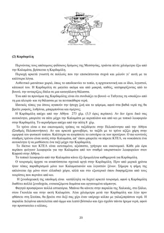 23
(2) Καρδαμύλη
Περνώντας τους απότομους φιδίσιους δρόμους της Μεσσηνίας, τριάντα πέντε χιλιόμετρα έξω από
την Καλαμάτα, βρίσκεται η Καρδαμύλη.
Περιοχή αρκετά γνωστή σε πολλούς που την επισκέπτονται συχνά και μιλούν γι’ αυτή με τα
καλύτερα λόγια.
Αυθεντικό μανιάτικο χωριό, όπως το αποδεικνύει το τοπίο, η αρχιτεκτονική και οι ίδιοι, λιγοστοί,
κάτοικοί του. Η Καρδαμύλη σε μαγεύει ακόμα και από μακριά, καθώς, κατηφορίζοντας από το
βουνό, την αντικρίζεις δίπλα σε μια καταγάλανη θάλασσα.
Ένα από τα προνόμια της Καρδαμύλης είναι ότι συνδυάζει το βουνό -ο Ταΰγετος τη «σκιάζει» από
τη μια πλευρά- και τη θάλασσα με τα πεντακάθαρα νερά.
Ιδανικός τόπος για όσους αγαπούν την ήσυχη ζωή και το ψάρεμα, αφού στα βαθιά νερά της θα
βρείτε ροφούς, λυθρίνια, μπαρμπούνια και σμέρνες.
Η Καρδαμύλη απέχει από την Αθήνα 273 χλμ. (3,5 ώρες περίπου). Αν δεν έχετε δικό σας
αυτοκίνητο, μπορείτε να πάτε μέχρι την Καλαμάτα με αεροπλάνο και από κει με τοπικό λεωφορείο
στην Καρδαμύλη. Το αεροδρόμιο απέχει από την πόλη 8 χλμ.
Το τρένο είναι ο πιο οικονομικός τρόπος να ταξιδέψετε στην Πελοπόννησο από την Αθήνα
(Σταθμός Πελοποννήσου). Αν και αρκετά χρονοβόρο, το ταξίδι με το τρένο αξίζει χάρη στην
ομορφιά του φυσικού τοπίου. Καλύτερα να αγοράσετε το εισιτήριο εκ των προτέρων. Ο πιο κοντινός
σταθμός τρένου είναι αυτός στην Καλαμάτα, απ’ όπου μπορείτε να πάρετε ΚΤΕΛ, να νοικιάσετε ένα
αυτοκίνητο ή να μισθώσετε ένα ταξί μέχρι την Καρδαμύλη.
Το δίκτυο των ΚΤΕΛ είναι εκτεταμένο, αξιόπιστο, γρήγορο και οικονομικό. Κάθε μία ώρα
περίπου φεύγουν λεωφορεία για την Καλαμάτα από τον σταθμό υπεραστικών λεωφορείων στον
Κηφισό στην Αθήνα.
Το τοπικό λεωφορείο από την Καλαμάτα κάνει έξι δρομολόγια καθημερινά για Καρδαμύλη.
Ο τουρισμός άρχισε να αναπτύσσεται σχετικά αργά στην Καρδαμύλη. Πριν από μερικά χρόνια
ήταν τόπος παραθερισμού μόνο των Καλαματιανών και λιγοστών ξένων. Σήμερα η φήμη της
απλώνεται όχι μόνο στον ελλαδικό χώρο, αλλά και στο εξωτερικό όπου διαφημίζεται από τους
τουρίστες που περνάνε από κει.
Η ξενοδοχειακή της υποδομή είναι κατάλληλη να δεχτεί αρκετό τουρισμό, αφού η Καρδαμύλη
διαθέτει πολλά ξενοδοχεία, ενοικιαζόμενα δωμάτια και οργανωμένα κάμπινγκ.
Φαγητό προσφέρουν πολλά εστιατόρια. Μπάνιο θα κάνετε στην παραλία της Χαλικιάς, στο Σάλιο,
στου Γκουλέα και στην ακτή Καλαμίτσι. Λίγα χιλιόμετρα μετά την Καρδαμύλη και λίγο πριν
φθάσετε στη Στούπα, θα βρείτε στο δεξί σας χέρι έναν υπέροχο κόλπο με γαλαζοπράσινα νερά. Η
παραλία Δελφίνια αποτελείται από άμμο και λεπτό βότσαλο και έχει σχεδόν πάντα ήρεμα νερά, αφού
την προστατεύει ο κόλπος.
 