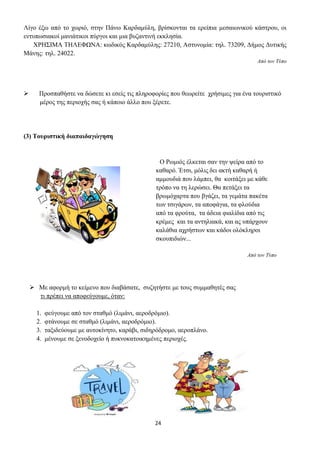 24
Λίγο έξω από το χωριό, στην Πάνω Καρδαμύλη, βρίσκονται τα ερείπια μεσαιωνικού κάστρου, οι
εντυπωσιακοί μανιάτικοι πύργοι και μια βυζαντινή εκκλησία.
ΧΡΗΣΙΜΑ ΤΗΛΕΦΩΝΑ: κωδικός Καρδαμύλης: 27210, Αστυνομία: τηλ. 73209, Δήμος Δυτικής
Μάνης: τηλ. 24022.
Από τον Τύπο
➢ Προσπαθήστε να δώσετε κι εσείς τις πληροφορίες που θεωρείτε χρήσιμες για ένα τουριστικό
μέρος της περιοχής σας ή κάποιο άλλο που ξέρετε.
(3) Τουριστική διαπαιδαγώγηση
Ο Ρωμιός έλκεται σαν την ψείρα από το
καθαρό. Έτσι, μόλις δει ακτή καθαρή ή
αμμουδιά που λάμπει, θα κοιτάξει με κάθε
τρόπο να τη λερώσει. Θα πετάξει τα
βρωμόχαρτα που βγάζει, τα γεμάτα πακέτα
των τσιγάρων, τα αποφάγια, τα φλούδια
από τα φρούτα, τα άδεια φιαλίδια από τις
κρέμες και τα αντηλιακά, και ας υπάρχουν
καλάθια αχρήστων και κάδοι ολόκληροι
σκουπιδιών...
Από τον Τύπο
➢ Με αφορμή το κείμενο που διαβάσατε, συζητήστε με τους συμμαθητές σας
τι πρέπει να αποφεύγουμε, όταν:
1. φεύγουμε από τον σταθμό (λιμάνι, αεροδρόμιο).
2. φτάνουμε σε σταθμό (λιμάνι, αεροδρόμιο).
3. ταξιδεύουμε με αυτοκίνητο, καράβι, σιδηρόδρομο, αεροπλάνο.
4. μένουμε σε ξενοδοχείο ή πυκνοκατοικημένες περιοχές.
 