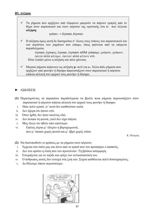 37
Β5. Αύξηση
✓ Τα ρήματα που αρχίζουν από σύμφωνο μπορούν να πάρουν εμπρός από το
θέμα στον παρατατικό και στον αόριστο της οριστικής ένα ε- που λέγεται
αύξηση:
γράφω → έγραφα, έγραψα.
✓ Η αύξηση όμως αυτή δε διατηρείται σ’ όλους τους τύπους του παρατατικού και
του αορίστου των ρημάτων που είπαμε, όπως φαίνεται από τα επόμενα
παραδείγματα.
έγραφα, έγραφες, έγραφε, έγραφαν αλλά γράφαμε, γράφατε, γράφανε.
έφυγα αλλά φύγαμε, έφυγαν αλλά φύγανε κτλ.
Πότε λοιπόν μένει η αύξηση και πότε χάνεται;
✓ Μερικά ρήματα παίρνουν ως αύξηση η- αντί για ε-. Άλλα πάλι ρήματα που
αρχίζουν από φωνήεν ή δίψηφο παρουσιάζουν στον παρατατικό ή αόριστο
κάποια αλλαγή στο αρχικό τους φωνήεν ή δίψηφο.
► ΑΣΚΗΣΕΙΣ
(1) Παρατηρώντας τα παρακάτω παραδείγματα να βρείτε ποια ρήματα παρουσιάζουν στον
παρατατικό ή αόριστο κάποια αλλαγή στο αρχικό τους φωνήεν ή δίψηφο:
i. Ήπιε πολύ κρασί, γι’ αυτό δεν αισθανόταν καλά.
ii. Δεν ήξερα ότι ήσουν εσύ.
iii. Όταν ήρθα, δεν ήταν κανένας εδώ.
iv. Δεν άναψα τη φωτιά, γιατί δεν είχα σπίρτα.
v. Μας έλεγε ότι ήθελε κάτι καλύτερο.
vi. Εφέτος άγρια μ’ έδειρεν η βαρυχειμωνιά,
που μ’ έπιασε χωρίς φωτιά και μ’ ήβρε χωρίς νιάτα.
Κ. Παλαμάς
(2) Να διατυπωθούν οι φράσεις με τα ρήματα στον αόριστο:
i. Έρχεται στο σπίτι μας και πίνει από το κρασί που του προσφέρει ο παππούς.
ii. Δεν του αρέσει η λύση που του προτείνουν. Τη βρίσκει ασύμφορη.
iii. Ετοιμάζεται για το ταξίδι και ορίζει τον αντικαταστάτη του.
iv. Ο άνθρωπος αυτός δεν ευτυχεί στη ζωή του. Συχνά αισθάνεται πολύ δυστυχισμένος.
v. Δε θέλουμε τίποτε περισσότερο.
 