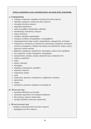 47
Λέξεις-εκφράσεις που εξασφαλίζουν συνοχή στην περίληψη
α. Αναφορική όψη
• αναφέρει, μνημονεύει, παραθέτει αυτολεξεί (ένα άλλο κείμενο)
• σχολιάζει, ερμηνεύει, συζητά (ένα άλλο κείμενο)
• συνοψίζει (ένα άλλο κείμενο)
• παρατηρεί, διαπιστώνει
• ορίζει με ακρίβεια, προσδιορίζει, καθορίζει
• αποσαφηνίζει, διευκρινίζει, επεξηγεί
• εξηγεί, αιτιολογεί
• ονομάζει, αποκαλεί, χαρακτηρίζει
• συγκρίνει, αντιθέτει, αντιπαραθέτει, αντιπαραβάλλει
• επιχειρηματολογεί (υπέρ ή κατά), υπερασπίζεται, υπεραμύνεται, συνηγορεί
• συμφωνεί με, ταυτίζεται με, δικαιολογεί, ανασκευάζει, απορρίπτει, αντικρούει,
αντιτείνει, τεκμηριώνει, στηρίζει (την άποψή του) αποδεικνύει, δείχνει, κρίνει,
αξιολογεί, εκτιμά, αποτιμά
• βεβαιώνει, ισχυρίζεται, αποφαίνεται, υποστηρίζει, επιμένει (ότι), προβλέπει
• λέει, σημειώνει, τονίζει, επισημαίνει, υπογραμμίζει
• πραγματεύεται, εξετάζει, συζητά, ασχολείται (με), αναφέρεται (σε)
• αναλύει, αναπτύσσει
• ορίζει
• διαιρεί, ταξινομεί
• περιγράφει
• απαριθμεί, συμπληρώνει, προσθέτει
• αφηγείται, διηγείται
• αναρωτιέται, απορεί
• ρωτά
• υποδεικνύει, προτείνει, αντιπροτείνει, συμβουλεύει, συστήνει
• απολογείται
• εύχεται
• εξεγείρεται, αγανακτεί, εκφράζει την έκπληξή του
β. Ποσοτική όψη
o προσπερνά βιαστικά, με συντομία
o αποσιωπά, παραλείπει, δεν αναφέρει/αναφέρεται
o θίγει πλαγίως, έμμεσα, επιφανειακά
o εξετάζει διεξοδικά, αναλυτικά, προσεκτικά
γ. Μεταγλωσσική όψη
- επεξηγεί, συγκεκριμενοποιεί (για άλλο κείμενο)
- παραφράζει (για άλλο κείμενο)
 