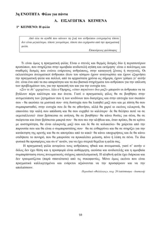 59
3η ΕΝΟΤΗΤΑ Φίλοι για πάντα
Α. ΕΙΣΑΓΩΓΙΚΑ ΚΕΙΜΕΝΑ
1ο ΚΕΙΜΕΝΟ: Η φιλία
Από όλα τα αγαθά που κάνουν τη ζωή του ανθρώπου ευτυχισμένη τίποτε
δεν είναι μεγαλύτερο, τίποτε γονιμότερο, τίποτε πιο ευχάριστο από την πραγματική
φιλία.
Επικούρειος φιλόσοφος
Τι είναι όμως η πραγματική φιλία; Είναι ο στενός και θερμός δεσμός δύο ή περισσοτέρων
προσώπων, που στηρίζεται στην αμοιβαία ανιδιοτελή αγάπη και εκτίμηση· είναι ο πολύτιμος και
σταθερός δεσμός που ενώνει ενάρετους ανθρώπους, στην καταγωγή ξένους ή συγγενείς. Οι
εκλεκτότεροι πνευματικοί άνθρωποι όλου του κόσμου έχουν αναγνωρίσει και έχουν εξυμνήσει
την πραγματική φιλία και πολλοί, από τα αρχαιότατα χρόνια ως σήμερα, έχουν γράψει γι’ αυτήν
ότι είναι ένα από τα πιο απαραίτητα και τα πιο βασικά στηρίγματα του ανθρώπου για την επίλυση
των προβλημάτων του, για την προκοπή του και για την ευτυχία του.
«Συν τε δύ’ ερχομένω», λέει ο Όμηρος, «όταν πηγαίνουν δυο μαζί» μπορούν οι άνθρωποι να τα
βγάλουν πέρα καλύτερα και πιο άνετα. Γιατί ο πραγματικός φίλος θα σε βοηθήσει στην
αντιμετώπιση των ζητημάτων σου ή των κινδύνων που διατρέχεις και στην επιτυχία των σκοπών
σου - θα ακούσει τα μυστικά σου· στη δυστυχία σου θα λυπηθεί μαζί σου και με πίστη θα σου
συμπαρασταθεί, στην ευτυχία σου δε θα σε φθονήσει, αλλά θα χαρεί κι εκείνος ειλικρινά, θα
επαινέσει την καλή σου απόδοση και θα σου ευχηθεί το καλύτερο· δε θα θελήσει ποτέ να σε
εκμεταλλευτεί· όταν βρίσκεσαι σε ανάγκη, θα σε βοηθήσει· θα κάνει θυσίες για σένα, θα σε
σκέφτεται και όταν βρίσκεται μακριά σου· θα σου πει την αλήθεια και, όταν πρέπει, θα σε κρίνει
με αυστηρότητα, θα είναι ειλικρινής μαζί σου και δε θα σε κολακεύει- θα χαίρεται από την
παρουσία σου και θα είναι ο συμπαραστάτης σου· θα σε ενθαρρύνει και θα σε στηρίζει για την
κατάκτηση της αρετής και θα σε αποτρέπει από το κακό· θα κάνει υποχωρήσεις και δε θα κάνει
οτιδήποτε το πονηρό, που θα μπορούσε να προκαλέσει μείωση, πόνο ή λύπη σε σένα. Τα ίδια
φυσικά θα προσφέρεις και συ σ’ αυτόν, για να έχει στερεά θεμέλια η φιλία σας.
Η πραγματική φιλία ανυψώνει τους ανθρώπους ηθικά και πνευματικά, γιατί σ’ αυτήν ο
δόλος δεν έχει θέση και η προσφορά είναι αυθόρμητη, εκούσια και ανιδιοτελής και η αμοιβαία
συμπαράσταση στους πνευματικούς στόχους αποτελεσματική. Η αληθινή φιλία έχει διάρκεια και
δεν τραυματίζεται (παρά σπανιότατα) από τις συκοφαντίες. Μόνο όμως εκείνοι που είναι
πραγματικά καλλιεργημένοι και ενάρετοι αξιώνονται να την προσφέρουν και να την
απολαύσουν.
Περιοδικό «Φιλόλογος», τευχ. 20 (απόσπασμα - διασκευή)
 