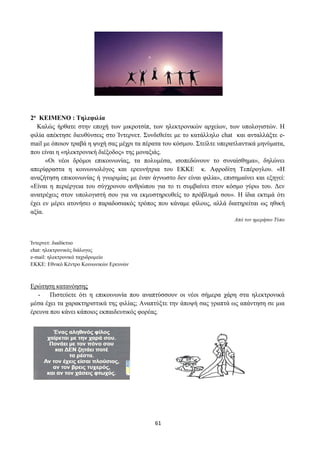 61
2ο ΚΕΙΜΕΝΟ : Τηλεφιλία
Καλώς ήρθατε στην εποχή των μικροτσίπ, των ηλεκτρονικών αρχείων, των υπολογιστών. Η
φιλία απέκτησε διευθύνσεις στο Ίντερνετ. Συνδεθείτε με το κατάλληλο chat και ανταλλάξτε e-
mail με όποιον τραβά η ψυχή σας μέχρι τα πέρατα του κόσμου. Στείλτε υπερατλαντικά μηνύματα,
που είναι η «ηλεκτρονική διέξοδος» της μοναξιάς.
«Οι νέοι δρόμοι επικοινωνίας, τα πολυμέσα, ισοπεδώνουν το συναίσθημα», δηλώνει
απερίφραστα η κοινωνιολόγος και ερευνήτρια του ΕΚΚΕ κ. Αφροδίτη Τεπέρογλου. «Η
αναζήτηση επικοινωνίας ή γνωριμίας με έναν άγνωστο δεν είναι φιλία», επισημαίνει και εξηγεί:
«Είναι η περιέργεια του σύγχρονου ανθρώπου για το τι συμβαίνει στον κόσμο γύρω του. Δεν
ανατρέχεις στον υπολογιστή σου για να εκμυστηρευθείς το πρόβλημά σου». Η ίδια εκτιμά ότι
έχει εν μέρει ατονήσει ο παραδοσιακός τρόπος που κάναμε φίλους, αλλά διατηρείται ως ηθική
αξία.
Από τον ημερήσιο Τύπο
Ίντερνετ: διαδίκτυο
chat: ηλεκτρονικός διάλογος
e-mail: ηλεκτρονικό ταχυδρομείο
ΕΚΚΕ: Εθνικό Κέντρο Κοινωνικών Ερευνών
Ερώτηση κατανόησης
- Πιστεύετε ότι η επικοινωνία που αναπτύσσουν οι νέοι σήμερα χάρη στα ηλεκτρονικά
μέσα έχει τα χαρακτηριστικά της φιλίας; Αναπτύξτε την άποψή σας γραπτά ως απάντηση σε μια
έρευνα που κάνει κάποιος εκπαιδευτικός φορέας.
 