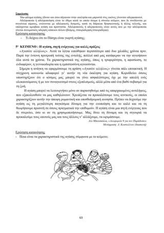 63
Σημείωση:
Ίδιο φίλημα αγάπης έδιναν και όσοι πήγαιναν στην εκκλησία και μπροστά στις εικόνες γίνονταν αδερφοποιτοί.
Αδελφοποιία ή αδελφοποίηση είναι το έθιμο κατά το οποίο άτομα ή σύνολα ατόμων, που δε συνδέονται με
συγγένεια αίματος, ενώνονται με αδελφικούς δεσμούς, κατά τη διάρκεια θρησκευτικής ή άλλης τελετής, και
υπόσχονται αμοιβαία αγάπη και προστασία. Αδελφοποιτός ή αδερφοποιτός είναι αυτός που με την αδελφοποιία
γίνεται πνευματικός αδερφός κάποιου άλλου (βλάμης, σταυραδερφός/σταυραδέρφι).
Ερώτηση κατανόησης
- Τι δείχνει ότι το Πάσχα είναι γιορτή αγάπης;
5ο ΚΕΙΜΕΝΟ : Η αγάπη, πηγή ενέργειας για καλές πράξεις
«Αγαπάτε αλλήλους». Αυτά τα λόγια ειπώθηκαν περισσότερο από δυο χιλιάδες χρόνια πριν.
Παρά την έντονη προτροπή τούτης της εντολής, πολλοί από μας κατάφεραν να την αγνοήσουν
όλα αυτά τα χρόνια. Τα χαρακτηριστικά της αγάπης, όπως η τρυφερότητα, η αφοσίωση, το
ενδιαφέρον, η γενναιοδωρία και η εμπιστοσύνη αγνοούνται.
Σήμερα η ανάγκη να εφαρμόσουμε τη φράση «Αγαπάτε αλλήλους» γίνεται πάλι επιτακτική. Η
σύγχρονη κοινωνία αδιαφορεί γι’ αυτήν τη νέα έκκληση για αγάπη. Κοροϊδεύει όσους
υποστηρίζουν ότι ο κόσμος μας μπορεί να γίνει ασφαλέστερος όχι με την απειλή ενός
ολοκαυτώματος ή με τον συναγωνισμό στους εξοπλισμούς, αλλά μέσα από ένα βαθύ σεβασμό για
τη ζωή.
Η αγάπη μπορεί να λειτουργήσει μόνο αν παραιτηθούμε από τις απαρχαιωμένες αντιλήψεις,
που εξακολουθούν να μας καθηλώνουν. Χρειάζεται να προκαλέσουμε τους κυνικούς, οι οποίοι
χαρακτηρίζουν αυτήν την άποψη ρομαντική και οπισθοδρομική ανοησία. Πρέπει να δεχτούμε την
αγάπη ως τη μεγαλύτερη παγκόσμια δύναμη για την ενοποίηση και το καλό και να τη
θεωρήσουμε προσιτή σε όσους πραγματικά την επιθυμούν. Η αγάπη είναι μια πηγή ενέργειας που
δε στερεύει, όσο κι αν τη χρησιμοποιήσουμε. Μας δίνει τη δύναμη και τη σιγουριά να
προκαλούμε τους εαυτούς μας και τους άλλους ν’ αλλάξουμε, να ωριμάσουμε.
Λέο Μπουσκάλια, «Λεωφορείο 9 για τον Παράδεισο»
Μετάφραση: Δ. Κωστελένου (διασκευή)
Ερώτηση κατανόησης
- Ποια είναι τα χαρακτηριστικά της αγάπης σύμφωνα με το κείμενο;
 